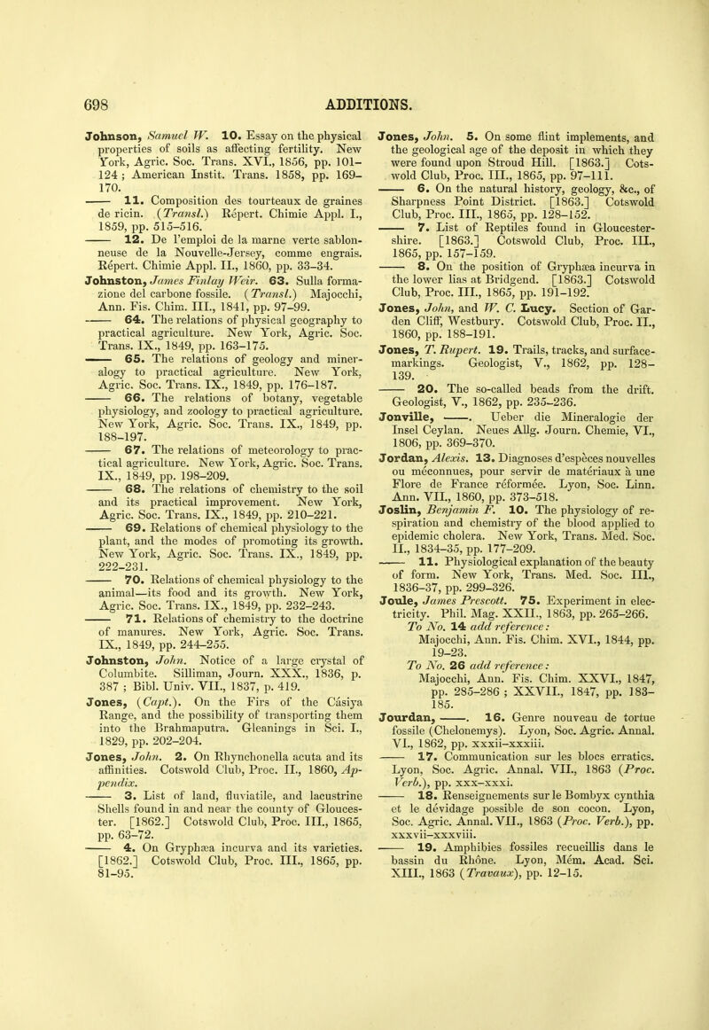 Johnson, Samuel W. 10. Essay on the physical properties of soils as affecting fertility. New York, Agric. Soc. Trans. XVI., 1856, pp. 101- 124 ; American Instit. Trans. 1858, pp. 169- 170. 11. Composition des tourteaux de graines de ricin. {Transl.\ Repert. Chimie Appl. I., 1859, pp. 515-516.' 12. De I'emploi de la marne verte sablon- neuse de la Nouvelle-Jersey, comme engrais. Eepert. Chimie Appl. II., 1860, pp. 33-34. Johnston, James Finlay Weir. 63. Sulla forma- zione del carbone fossile. {Transl.) Majocchi. Ann. Fis. Chim. III., 1841, pp. 97-99. 64. The relations of physical geography to practical agriculture. New York, Agric. Soc. Trans. IX., 1849, pp. 163-175. — 65. The relations of geology and miner- alogy to practical agriculture. New York, Agric. Soc. Trans. IX., 1849, pp. 176-187. 66. The relations of botany, vegetable physiology, and zoology to practical agriculture. New York, Agric. Soc. Trans. IX., 1849, pp. 188-197. — 67. The relations of meteorology to prac- tical agriculture. New York, Agric. Soc. Trans. IX., 1849, pp. 198-209. 68. The relations of chemistry to the soil and its practical improvement. New York, Agric. Soc. Trans. IX., 1849, pp. 210-221. 69. Relations of chemical physiology to the plant, and the modes of promoting its growth. New York, Agric. Soc. Trans. IX., 1849, pp. 222-231. 70. Relations of chemical physiology to the animal—its food and its growth. New York, Agric. Soc. Trans. IX., 1849, pp. 232-243. 71. Relations of chemistry to the doctrine of mantu-es. New York, Agric. Soc. Trans. IX., 1849, pp. 244-255. Johnston, John. Notice of a large crystal of Columbite. Silliman, Journ. XXX., 1836, p. 387 ; Bibl. Univ. VII., 1837, p. 419. Jones, (Capt.). On the Firs of the Casiya Range, and the possibility of transporting them into the Brahmaputra. Gleanings in Sci. I., 1829, pp. 202-204. Jones, John. 2. On Rhynchonella acuta and its affinities. Cotswold Club, Proc. II., 1860, Ap- pendix. 3. List of land, fluviatile, and lacustrine Shells found in and near the county of Glouces- ter. [1862.] Cotswold Club, Proc. III., 1865. pp. 63-72. 4. On Gryphasa incurva and its varieties. [1862.] Cotswold Club, Proc. III., 1865, pp. 81-95. Jones, John. 5. On some flint implements, and the geological age of the deposit in which they were found upon Stroud Hill. [1863.] Cots- wold Club, Proc. III., 1865, pp. 97-111. 6. On the natural history, geology, &c., of Sharpness Point District. [1863.] Cotswold Club, Proc. III., 1865, pp. 128-152. 7. List of Reptiles found in Gloucester- shire. [1863.] Cotswold Club, Proc. IIL, 1865, pp. 157-159. 8. On the position of Gryphsea incurva in the lower lias at Bridgend. [1863.] Cotswold Club, Proc. Ill, 1865, pp. 191-192. Jones, John, and fF. C. Lucy. Section of Gar- den Cliff, Westbury. Cotswold Club, Proc. II., 1860, pp. 188-191. Jones, T. Rupert. 19. Trails, tracks, and surface- markings. Geologist, v., 1862, pp. 128- 139. 20. The so-called beads from the drift. Geologist, v., 1862, pp. 235-236. Jonville, . Ueber die Mineralogie der Insel Ceylan. Neues Allg. Journ. Chemie, VI., 1806, pp. 369-370. Jordan, Alexis. 13. Diagnoses d'especes nouvelles ou meconnues, pour servir de materiaux a une Flore de France reformee. Lyon, Soc. Linn. Ann. VIL, 1860, pp. 373-518. Joslin, Benjamin F. 10. The physiology of re- spiration and chemistry of the blood apphed to epidemic cholera. New York, Trans. Med. Soc. IL, 1834-35, pp. 177-209. 11. Physiological explanation of the beauty of form. New York, Trans. Med. Soc. III., 1836-37, pp. 299-326. Jotile, James Prescott. 75. Experiment in elec- tricity. Phil. Mag. XXn., 1863, pp. 265-266. To No. 14 add reference : Majocchi, Ann. Fis. Chim. XVI., 1844, pp. 19-23. To No. 26 add reference : Majocchi, Ann. Fis. Chim. XXVL, 1847, pp. 285-286 ; XXVIL, 1847, pp. 183- 185. Jourdan, . 16. Genre nouveau de tortue fossile (Chelonemys). Lyon, Soc. Agric. Annal. VI., 1862, pp. xxxii-xxxiii. 17. Communication sur les blocs erratics. Lyon, Soc. Agric. Annal. VIL, 1863 {Proc. Verb.), pp. xxx-xxxi. 18. Renseignements surle Bombyx cynthia et le devidage possible de son cocon. Lyon, Soc. Agric. Annal. VIL, 1863 {Proc. Verb.), pp. xxxvii-xxxviii. 19. Amphibies fossiles recueillis dans le bassin du Rhone. Lyon, Mem. Acad. Sci. XIII., 1863 {Travaux), pp. 12-15,