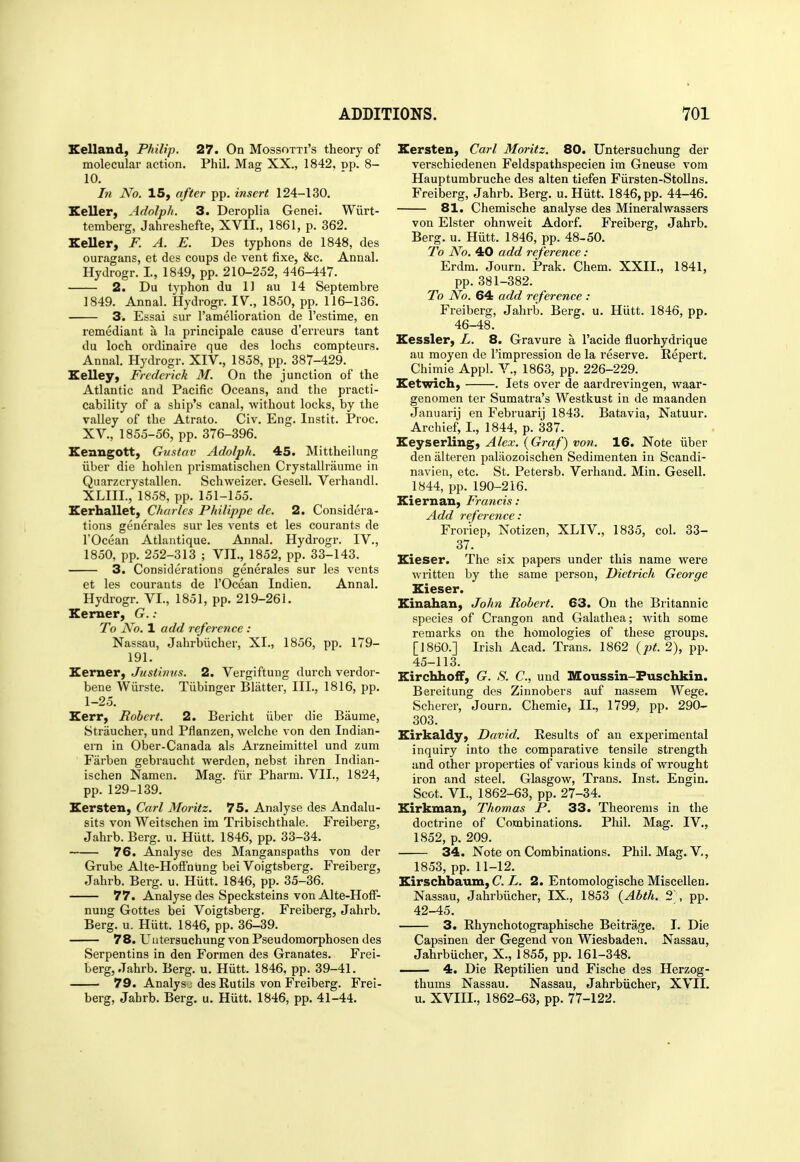 Eelland, Philip. 27. On Mossotti's theory of molecular action. Phil. Mag XX., 1842. pp. 8- 10. In No. 15, after pp. insert 124-130. Seller, Adolph. 3. Deroplia Genei. Wiirt- temberg, Jahreshefte, XVII., 1861, p. 362. Seller, F. A. E. Des typhons de 1848, des ouragans, et des coups de vent fixe, &c. Annal. Hydrogr. I, 1849, pp. 210-252, 446-447. 2. Du typhon du 11 au 14 Septembre 1849. Annal. Hydrogr. 17., 1850, pp. 116-136. 3. Essai sur I'amelioration de I'estime, en remediant a la principals cause d'erreurs tant du loch ordinaire que des lochs comptenrs. Annal. Hydrogr. XIV., 1858, pp. 387-429. Selley, Frederick M. On the junction of the Atlantic and Pacific Oceans, and the practi- cability of a ship's canal, without locks, by the valley of the Atrato. Civ. Eng. Instit. Proc. XV., 1855-56, pp. 376-396. Eenngott, Gustav Adolph. 45. Mittheilung iiber die hohlen prismatischen CrystaUraume in Quarzcrystallen. Schweizer. Gesell. Verhandl. XLIIL, 1858, pp. 151-155. Eerhallet, Charles Philippe de. 2. Considera- tions generales sur les vents et les courants de rOcean Atlantique. Annal. Hydrogr. IV., 1850, pp. 252-313 ; VII., 1852, pp. 33-143. 3. Considerations generales sur les vents et les courants de I'Ocean Indien. Annal. Hydrogr. VI., 1851, pp. 219-261. Eemer, G. : To No. 1 add reference : Nassau, Jahrbiicher, XI., 1856, pp. 179- 191. Kerner, Justinus. 2. Vergiftung durch verdor- bene Wiirste. Tiibinger Blatter, III., 1816, pp. 1-25. Kerr, Robert. 2. Bericht iiber die Baume, Straucher, und Pflanzen, welche von den Indian- ern in Ober-Canada als Arzneimittel und zum ' Farben gebraucht werden, nebst ihren Indian- ischen Namen. Mag. fiir Pharm. VII., 1824, pp. 129-139. Eersten, Carl Moritz. 75. Analyse des Andalu- sits von Weitschen im Tribischthale. Freiberg, Jahrb. Berg. u. Hiitt. 1846, pp. 33-34. 76. Analyse des Manganspaths von der Grube Alte-HofFnung bei Voigtsberg. Freiberg, Jahrb. Berg. u. Hiitt. 1846, pp. 35-36. 77. Analyse des Specksteins von Alte-Hoff- nung Gottes bei Voigtsberg. Freiberg, Jahrb. Berg. u. Hutt. 1846, pp. 36-39. 78. Uutersuchung von Pseudomorphosen des Serpentins in den Formen des Granates. Frei- berg, Jahrb. Berg. u. Hiitt. 1846, pp. 39-41. 79. Analys J des Eutils von Freiberg. Frei- berg, Jahrb. Berg. u. Hiitt. 1846, pp. 41-44, Eersten, Carl Moritz. 80. Untersuchung der verschiedenen Feldspathspecien im Gneuse vom Hauptumbruche des alten tiefen Fiirsten-StoUns. Freiberg, Jahrb. Berg. u. Hiitt. 1846, pp. 44-46. 81. Chemische analyse des Mineralwassers von Elster ohnweit Adorf. Freiberg, Jahrb. Berg. u. Hiitt. 1846, pp. 48-50. To No. 40 add reference : Erdra. Journ. Prak. Chem. XXII., 1841, pp. 381-382. To No. 64 add reference : Freiberg, Jahrb. Berg. u. Hiitt. 1846, pp. 46-48. Kessler, L. 8. Gravure a I'acide fluorhydrique au raoyen de I'impi-ession de la reserve. Repert. Chimie Appl. V., 1863, pp. 226-229. Eetwich, . lets over de aardrevingen, waar- genomen ter Sumatra's Westkust in de maanden Januarij en Februarij 1843. Batavia, Natuur. Archief, I., 1844, p. 337. Eeyserling, Alex. {Graf) von. 16. Note iiber den iilteren paliiozoischen Sedimenten in Scandi- navien, etc. St. Petersb. Verhand. Min. Gesell. 1844, pp. 190-216. Eiernan, Francis: Add reference: Fror'iep, Notizen, XLIV., 1835, col. 33- 37. Eieser. The six papers under this name were written by the same person, Dietrich George Eieser. Kinahan, John Robert. 63. On the Britannic species of Crangon and Galathea; with some remarks on the homologies of these groups. [I860.] Irish Acad. Trans. 1862 {pt. 2), pp. 45-113. EirchhofF, G. S. C, und Moussin-Fuschkin. Bereitung des Zinnobers auf nassem Wege. Scherer, Journ. Chemie, II., 1799^ pp. 290- 303. Eirkaldy, David. Results of an experimental inquiry into the comparative tensile strength and other properties of various kinds of wrought iron and steel. Glasgow, Trans. Inst. Engin. Scot. VI., 1862-63, pp. 27-34. Kirkman, Thomas P. 33. Theorems in the doctrine of Combinations. Phil. Mag. IV., 1852, p. 209. 34. Note on Combinations. Phil. Mag. V., 1853, pp. 11-12. Eirschbaum, C.L. 2. Entomologische Miscellen. Nassau, Jahrbiicher, IX., 1853 (Abth. 2\ pp. 42-45. 3. Rhynchotographische Beitrage. T. Die Capsineu der Gegend von Wiesbaden. Nassau, Jahrbucher, X., 1855, pp. 161-348. 4. Die Reptilien und Fische dss Herzog- thums Nassau. Nassau, Jahrbiicher, XVII. u. XVIII., 1862-63, pp. 77-122.