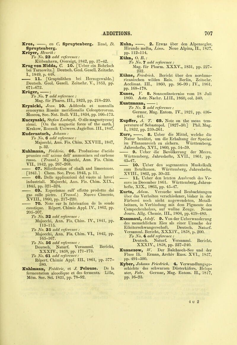 Eros, , en C. Spruytenberg. Head, D. Spruytenberg. Eroyer, Henrik: To No. 23 add reference : Kiobenhavn, Oversigt, 1842, pp. 37-42. Krug von Nidda, C. 10. [Ueber ein Bohrloch bei Tarnowitz.] Deutsch. Geol. Gesell. Zeitschr. I., 1849, p. 448. . H, [Graptolithen bei Herzogswalde.] Deutsch. Geol. Gesell. Zeitschr. V., 1853. pp. 671-672. Eruger, : To No. 7 add reference : Mag. fiir Pharm. III., 1823, pp. 218-220. Erynicki, Jean. 10. Addenda et nonnulla synonyma Rossire meridionalis Coleopterorum. Moscou, Soc. Nat. Bull. VII., 1834, pp. 166-173. Euczynski, Steftm Ludivyk. O sile magnetycznej ziemi. [On the magnetic force of the earth.] Krakow, Rocznik Uniwers. Jagiellon. III., 1847. Eudernatsch, Johann : To No. 6 add reference: Majocchi, Ann. Fis. Chim. XXVIII., 1847, p. 32. Euhlmann, Frederic. 66. Produzione d'acido prussico coir azione dell' ammoniaca sul carbone rosso. {Transl.) Majocchi, Ann. Fis. Chim. Vn., 1842, pp. 267-268. 67. Silicification of chalk and limestones. [1841.] Chem. Soc. Proc. 1843, p. 11. 68. DeUe applicazioni del vuoto ai lavori industriali. Majocchi, Ann. Fis. Chim. XIX., 1845, pp. 321-324. 69. Esperienze sull' eftetto prodotto dai gas sulle pietre. {Traiisl.) Nuovo Cimento, XVIII., 1860, pp. 217-220. 70. Note sur la fabrication de la sonde caustique. Repert. Chimie Appl. IV., 1862, pp. 205-207. To No. 32 add reference : Majocchi, Ann. Fis. Chim. IV., 1841, pp. 113-115. To No. 35 add reference : Majocchi, Ann. Fis. Chim. VI,, 1842, pp. 165-167. To No. 56 add reference : Deutsch. Naturf. Versamml. Bericht, XXXIV., 1858, pp. 171-173. To No. 61 add reference : Repert. Chimie Appl. III., 1861, pp. 377- 380. Etihlmann, Frederic, et J. Pelouze. De la fermentation alcoolique et des ferments. Lille, Mem. Soc. Sci. 1831, pp. 78-92. Euhn, . 2. Etwas iiber den Alpensegler, Hirundo melba, Linn. Neue Alpiua, II., 1827, pp.112-114. Eiihn, O. B. : To No. 7 add reference : Mag. fiir Pharm. XXXV., 1831, pp. 227- 232. Eiihne, Friedrich. Bericht iiber den nordame- ricanischen wilden Reis. Berlin, Zeitschr. Acclimat. III., 1860, pp. 96-99; IV., 1861, pp. 168-178. Eunes, V. 8. Sonnenfinsterniss vom 18 Juli 1860. Astr. Nachr. LIII., 1860, col. 340. Euntzmann, : To No. 3 add reference: Germar, Mag. Entom. IV., 1821, pp. 436- 441. Eup£Fer, A. T. 69. Note on the mean tem- perature of Sebastopol. [1827-30.] Phil. Mag. I., 1832, pp. 259-261. Eurr, . . 8. Ueber die Mittel, welche die Natur beniitzt, um die Erhaltung der Species im Pfianzenreich zu sichern. Wiirttemberg, Jahreshefte, XVI., 1860, pp. 54-59. 9. Ueber die Bevolkerung der Meere. Wiirttemberg, Jahreshefte, XVII., 1861, pp. 43-47. 10. Ueber den sogenannten Muskelkalk zum Betelkauen. Wiirttemberg, Jahreshefte, XVIII., 1862, pp. 30-32. 11. Ueber den letzten Ausbruch des Ve- suvs im December 1861. Wiii-ttemberg, Jahres- hefte, XIX., 1863, pp. 45-47. Eurtz, Adam. Versuche und Beobachtungen iiber das Verhalten verschiedener, bisher in der Farberei noch nicht augewendeten, Metall- beitzen, in Verbindung mit dem Pigmente des Campechenholzes, auf woUne Zeuge. Neues Journ. Allg. Chemie, III., 1804, pp. 459-480. Eussmaul, Adolf. 9. Von der Ueberwanderung des menschlichen Eies als einer Ursache der Eileiterschwaugerschaft. Deutsch. Naturf. Versamml. Bericht, XXXIV., 1858, p. 200. To No. 4 add reference : Deutsch. Naturf. Versamml. Bericht, XXXIV., 1858, pp. 237-240. Eusnezow, W. Der Balchasch-See und der Fluss IH. Erman, Archiv Russ. XVI., 1857, pp. 491-500. Eyber, Johann Friedrich. 4. Verwandlungsge- schichte des schwarzen Diisterkafers, Helops ater, Fabr. Germar, Mag. Entom. II., 1817, pp. 16-23. 4 u 2