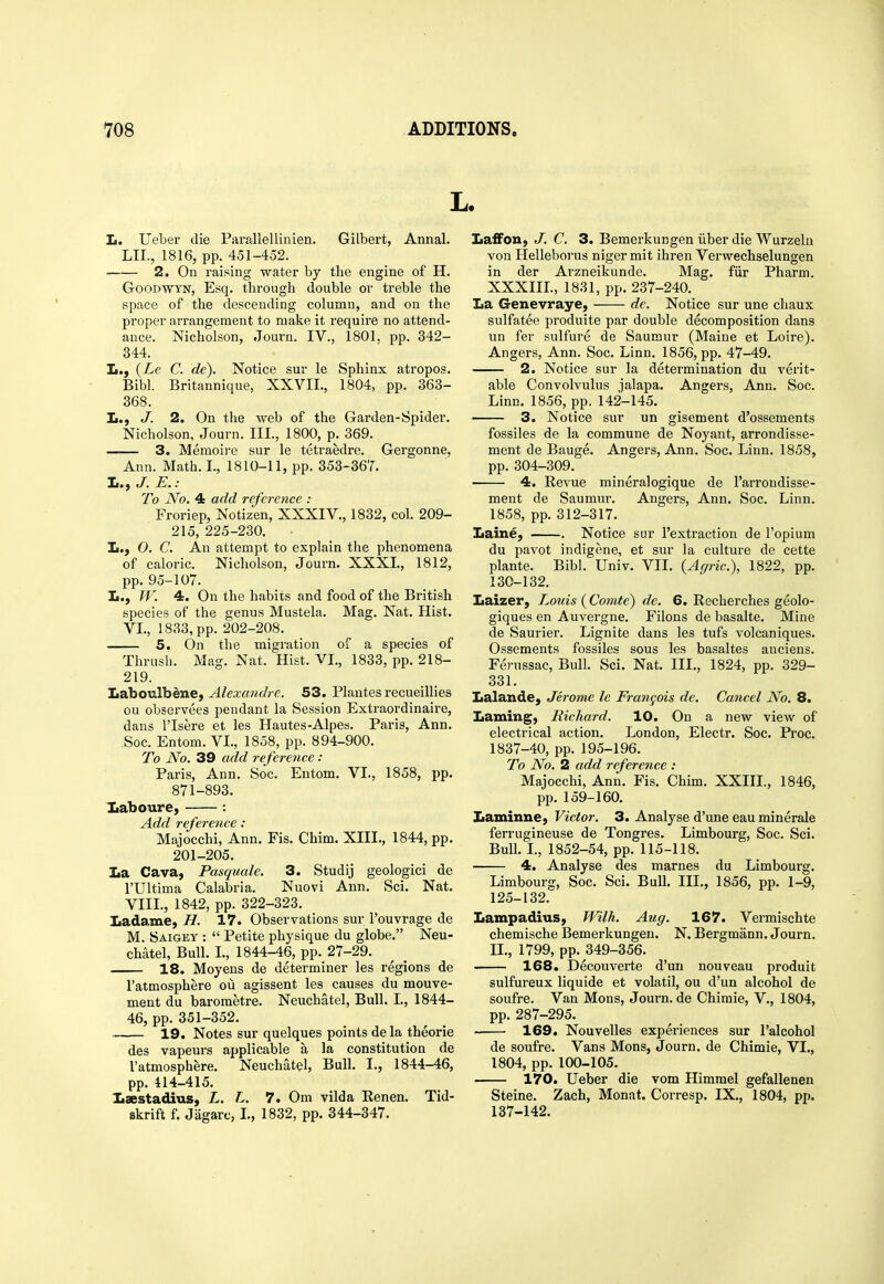 L. Ii. Ueber die Parallellinien. Gilbert, Annal. LIL, 1816, pp. 451-452. 2. On raising water by the engine of H. GooDWYN, Esq. through double or treble the space of the descending column, and on the proper arrangement to make it require no attend- ance. Nicholson, Journ. IV., 1801. pp. 342- 344 L., {Le C. de). Bibl. 368. I.., J. Notice sur le Sphinx atropos. Britannique, XXVII., 1804, pp. 363- 2. On the web of the Garden-Spider. Nicholson, Journ. III., 1800, p. 369. —— 3. Memoire sur le tetraedre. Gergonne, Ann. Math. I., 1810-11, pp. 353-367. 1., J. E.: To No. 4 add reference : Froriep, Notizen, XXXIV., 1832, col. 209- 215, 225-230. Ii.) 0. C. An attempt to explain the phenomena of caloric. Nicholson, Journ. XXXI., 1812, pp. 95-107. L., W. 4. On the habits and food of the British species of the genus Mustek. Mag. Nat. Hist. VI., 1833, pp. 202-208. 5. On the migi'ation of a species of Thrush. Mag. Nat. Hist. VI., 1833, pp. 218- 219. Laboulbene, Alexandre. 53. Plantes recueiUies ou observees pendant la Session Extraordinaire, dans I'lsere et les Hautes-Alpes. Paris, Ann. ,Soc. Entom. VI., 1858, pp. 894-900. To No. 39 add reference : Paris, Ann. Soc. Entom. VI., 1858, pp. 871-893. Iiaboure, : Add reference : Majocchi, Ann. Fis. Chim. XIII., 1844, pp. 201-205. La Cava, Pasquale. 3. Studij geologici de rUltima Calabria. Nuovi Ann. Sci. Nat. VIII., 1842, pp. 322-323. Ladame, H. 17. Observations sur i'ouvrage de M. Saigey :  Petite physique du globe. Neu- chatel, Bull. I., 1844-46, pp. 27-29. 18. Moyens de determiner les regions de Tatmosphere ou agissent les causes du mouve- ment du barometre. Neuchatel, Bull. I, 1844- 46, pp. 351-352. 19. Notes sur quelques points de la theorie des vapeurs applicable a la constitution de I'atmosphere. Neuchatel, Bull. I., 1844-46, pp. 414-415. Iiaestadius, L. L. 7. Om vilda Renen. Tid- skrift f. Jagarc, L, 1832, pp. 344-347. Laffon, J. C. 3. Bemerkungen iiber die Wurzeln von Helieborus niger mit ihren Verwechselungen in der Arzneikunde. Mag. fiir Pharm. XXXIII., 1831, pp. 237-240. La Genevraye, de. Notice sur une chaux sulfatee produite par double decomposition dans un fer sulfure de Saumur (Maine et Loire). Angers, Ann. Soc. Linn. 1856, pp. 47-49. 2. Notice sur la determination du verit- able Convolvulus jalapa. Angers, Ann. Soc. Linn. 1856, pp. 142-145. 3. Notice sur un gisement d'ossements fossiles de la commune de Noyant, arrondisse- ment de Bauge. Angers, Ann. Soc. Linn. 1858, pp. 304-309. 4. Revue mineralogique de I'arrondisse- ment de Saumur. Angers, Ann. Soc. Linn, 1858, pp. 312-317. Laine, . Notice sur I'extraction de I'opium du pavot indigene, et sur la culture de cette plante. Bibl. Univ. VII. {Agric), 1822, pp. 130-132. Laizer, Louis (Comte) de. 6. Recherches geolo- giques en Auvergne. Filons de basalte. Mine de Saurier. Lignite dans les tufs volcaniques. Ossements fossiles sous les basaltes anciens. Ferussac, Bull. Sci. Nat. III., 1824, pp. 329- 331. Lalande, Jerome le Frangois de. Cancel No. 8. Laming, Richard. 10. On a new view of electrical action. London, Electr. Soc. Proc. 1837-40, pp. 195-196. To No. 2 add reference : Majocchi, Ann. Fis. Chim. XXIII., 1846, pp. 159-160. Laminne, Victor. 3. Analyse d'une eau minerale ferrugineuse de Tongres. Limbourg, Soc. Sci. Bull. L, 1852-54, pp. 115-118. 4. Analyse des marnes du Limbourg. Limbourg, Soc. Sci. Bull. III., 1856, pp. 1-9, 125-132. Lampadius, Wilh. Aug. 167. Vermischte chemische Bemerkungen. N. Bergmann. Journ. IL, 1799, pp. 349-356. 168. Decouverte d'uu nouveau produit sulfureux liquide et volatil, ou d'un alcohol de soufre. Van Mons, Journ. de Chimie, V., 1804, pp. 287-295. 169. Nouvelles experiences sur ralcohol de soufre. Vans Mons, Journ. de Chimie, VI., 1804, pp. 100-105. 170. Ueber die vom Himmel gefallenen Steine. Zach, Monat. Corresp. IX., 1804, pp. 137-142.