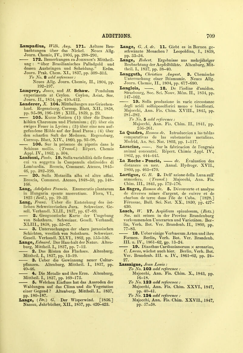 Iiampadius, Wilh. Aug. 171. Aeltere Beo- bachtungen iiber das Nickel. Neues Allg. Journ. Chemie, IV., 1805, pp. 288-291. 172. Beraerkungen zu Johnson's Mittheil- ung :  iiber Brasilianisches Palladgold und desseu Ausbringen und Scheidung. Erdm. Journ. Prak. Chem. XL, 1837, pp. 309-315. To jVo. 8 add refereyice : Neues Allg. Journ. Chemie, II., 1804, pp. 192-197. Lamprey, Jones, and H. Schaw. Pendulum experiments at Ceylon. Ceylon, Asiat. Soc. Journ. II., 1854, pp. 410-412. Landerer, X. 104. Mittheilungen aus Griechen- laud. Regensburg, Corresp. Blatt, XII., 1858, pp. 95-98, 196-198 ; XIII., 1859, p. 29. 105. Kurze Notizen (1) iiber die Dunst- hohlen Charonum und Plutonium ; (2) iiber ein ewiges Feuer in Lycien ; (3) iiber eine neu auf- gefundene Hohle auf der Insel Paros ; (4) iiber den scharfen Saft der Medusen. Regensburg, Corresp. Blatt, XIV., 1860, pp. 93-98. 106. Sur la presence du piperin dans le Schinus mollis. {Transl.) Repert. Chemie Appl. IV., 1862, p. 304. Lanfossi, Paolo. 19. Sulla variabilita delle forme cui va soggetta la Campanula elatinoides di Lombardia. Brescia, Comment, Ateneo, 1845- 46, pp. 382-399. 20. Sulla Motacilla alba ed altre affini. Brescia, Comment. Ateneo, 1848-50, pp. 148- 166. Lang, Adolphtts Francis. Enumeratio plantarum in Hungaria sponte nascentium. Flora, VI., 1823 {Beil.\ pp. 19-32. Lang, Franz. Ueber die Entstehuug des ost- lichen Schweizerischen Jura. Schweizer. Ge- sell. Verhandl. XLII., 1857, pp. 67-69. 2. Geognostische Karte der Umgebung von Solothurn. Schweizer. Gesell. Verhandl. XLIII., 1858, pp. 55-57. 3. Untersuchungen der obern jurassischen Schichten, westlich von Solothurn. Schweizer. Gesell. Verhandl. XLVI., 1862, pp. 155-156. Ita,nge, Fduard. Der Haushalt der Natur. Alten- burg, Mittheil. I., 1837, pp. 7-12. 2. Das Rosten des Flachses. Altenburg, Mittheil. L, 1837, pp. 13-19. 3. Ueber die Gewinnung neuer Cultur- pflanzen. Altenburg, Mittheil. I., 1837, pp. 40-46. 4. Die Metalle und ihre Erze. Altenburg, Mittheil. I., 1837, pp. 169-175. 5. Welchen Einfluss hat das Ausroden der Waldungen auf das Clima und die Vegetation einer Gegend ? Altenburg, Mittheil. I., 1837, pp. 180-187. Lange, {Dr.) G. Der Wisperwind. [1856.] Nassau, Jahrbiicher, XII., 1857, pp. 420-423. Lange, G. A. de. 11. Giebt es in Borneo ge- schwanzte Menschen ? Leopoldina, I., 1859, pp. 33-34. Lange, Robert. Ergebnisse aus mehrjahriger Beobachtuug der Aepfelbliihte. Altenburg, Mit- theil. I., 1837, pp. 38-40. Langguth, Christian Atigust. 3. Chemische Untersuchung einer Ibismumie. Neues Allg. Journ. Chemie, II., 1804, pp. 677-680. Langlois, . 18. De I'iodine d'amidon. Strasbourg, Soc. Sci. Nouv. Mem. II., 1834, pp. 147-162. 19. Sulla produzione in varie circostanze degli acidi solfoiposolforici mono e bisolforati. Majocchi, Ann. Fis. Chim. XVIIL, 1845, pp. 281-282. To No. S add reference : Majocchi, Ann. Fis. Chim. II., 1841, pp. 256-261. La Quadra, Bamon de. Introduccion a las tablas comparativas de las substancias metalicas. Madrid, An. Sci. Nat. 1803, pp. 1-117. Laracine, . Sur la fabricacion de I'engrais animal concentre. Repert. Chimie Appl. IV., 1862, pp. 444-445. ' La Roche - Foncie, de. Evaluation des distances en mer. Annal. Hydrogr. XVII., 1860, pp. 463-470. Lartigue, G. B. 2. Dell'azione della Luna sull' atmosfera. {Transl.) Majocchi, Ann. Fis. Chim. III., 1841, pp. 172-176. La Sagra, Ramon de. 5. Decouverte et analyse de diverses mines d'argent, de cuivre et de charbon de terre dans I'ile de Cuba. [1828.] Ferussac, Bull. Sci. Nat. XX., 1830, pp. 427- 430. Lasch, W. 17. Aspidium spinulosum, [Retz.) Sm. mit seinen in der Provinz Brandenburg vorkommenden Unterarten und Varietaten. Ber- lin, Verb. Bot. Ver. Brandenb. IL, 1860, pp. 77-83. 18. Ueber einige Verbascum Arten und ihre Formen. Berlin, Verb. Bot. Ver. Brandenb. IIL u. IV., 1861-62, pp. 13-24. 19. Dianthus Carthusianorum x arenarius, C. Lucas, wachst audi hier. Berlin, Verb. Bot. Ver. Brandenb. IIL u. IV., 1861-62, pp. 24- 27. Lassaigne, Jean Louis: To No. 103 add reference : Majocchi, Ann. Fis. Chim. X., 1843, pp. 16-18. To No. 123 add reference : Majocchi, Ann. Fis. Chim. XXVL, 1847, pp. 40-41, To No. 124 add reference : Majocchi, Ann. Fis. Chim. XXVIL, 1847, pp. 57-58. I