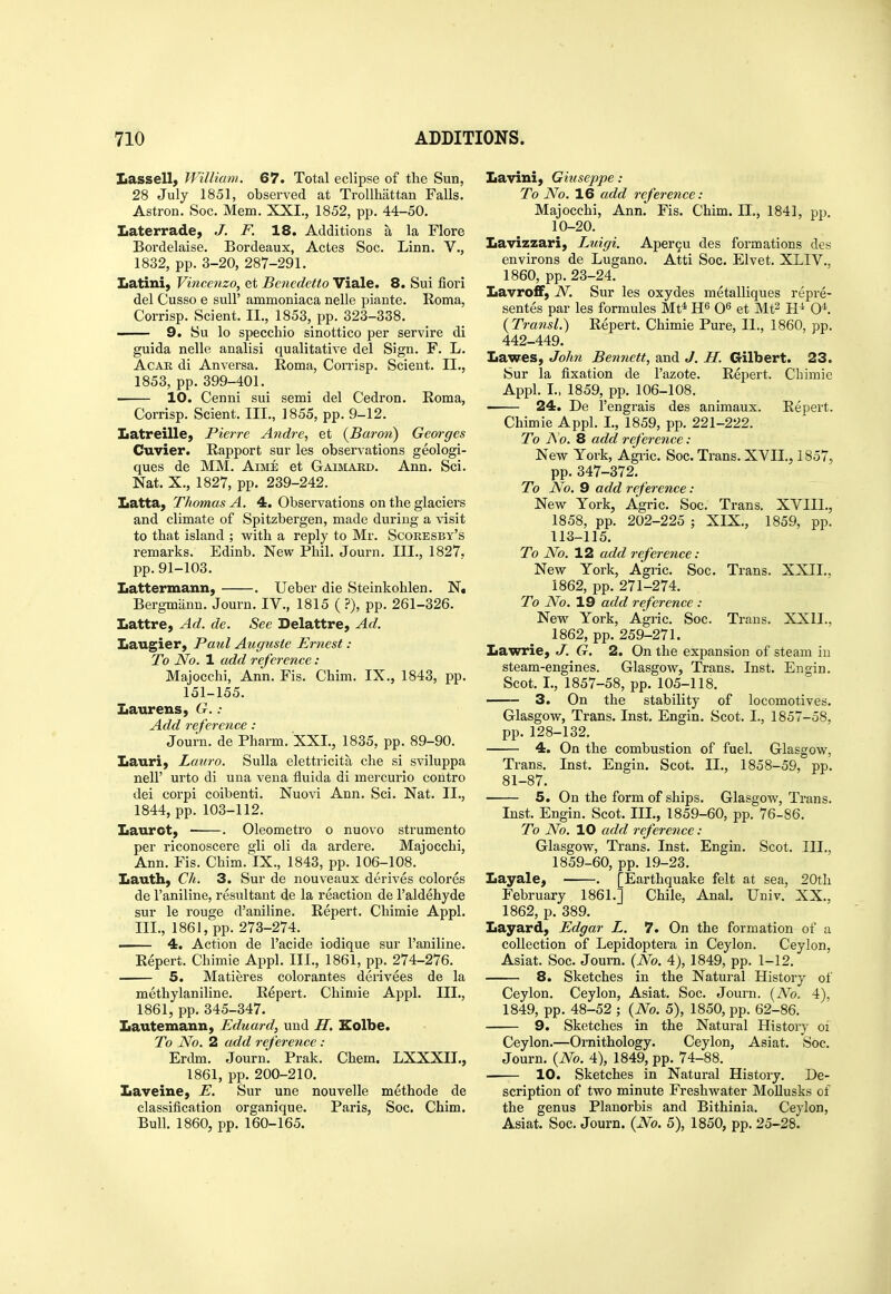 Lassellj William. 67. Total eclipse of the Sun, 28 July 1851, observed at Trollhattan Falls. Astron. Soc. Mem. XXI., 1852, pp. 44-50. Laterrade, J. F. 18. Additions a la Flore Bordelaise. Bordeaux, Actes Soc. Linn. V., 1832, pp. 3-20, 287-291. Latini, Vinceiizo, et Benedetto Viale. 8. Sui fiori del Cusso e suU' ammoniaca nelle piante. Roma, Corrisp. Scient. II., 1853, pp. 323-338. —— 9. Su lo specchio sinottico per servire di guida nelle analisi qualitative del Sign. F. L. Agar di Anversa. Roma, Corrisp. Scient. II., 1853, pp. 399-401. ■ 10. Cenni sui semi del Cedron. Roma, Corrisp. Scient. III., 1855, pp. 9-12. Latreille, Pierre Andre, et {Baron) Georges Cuvier. Rapport sur les observations geologi- ques de MM. Aime et Gaimard. Ann. Sci. Nat. X., 1827, pp. 239-242. Latta, Thomas A. 4. Observations on the glaciers and climate of Spitzbergen, made during a visit to that island ; Mrith a reply to Mr. Scoresby's remarks. Edinb. New Phil. Journ. III., 1827. pp. 91-103. Lattermann, . Ueber die Steinkohlen. N, Bergmann. Journ. IV., 1815 ( ?), pp. 261-326. Lattre, Ad. de. See Delattre, Ad. Laugier, Paul Augustc Ernest : To No. 1 add reference: Majocchi, Ann. Fis. Chim. IX., 1843, pp. 151-155. Laurens, G. : Add reference : Journ. de Pharm. XXL, 1835, pp. 89-90. Lauri, Lauro. Sulla elettricita che si sviluppa neir urto di una vena fluida di mercurio contro dei corpi coibenti. Nuovi Ann. Sci. Nat. II., 1844, pp. 103-112. Laurot, . Oleometro o nuovo strumento per riconoscere gli oli da ardere. Majocchi, Ann. Fis. Chim. IX., 1843, pp. 106-108. Lauth, Ch. 3. Sur de nouveaux derives colores de I'aniline, resultant de la reaction de I'aldehyde sur le rouge d'aniline. Repert. Chimie Appl. III., 1861, pp. 273-274. • 4. Action de I'acide iodique sur I'aniline. Repert. Chimie Appl. III., 1861, pp. 274-276. 5. Matieres colorantes derivees de la methylaniline. Repert. Chimie Appl. III., 1861, pp. 345-347. Lautemann, Eduard, und H. Eolbe. To No. 2 add reference : Erdm. Journ. Prak. Chem. LXXXIL, 1861, pp. 200-210. Laveine, E. Sur une nouvelle methode de classification organique. Paris, Soc. Chim. Bull. 1860, pp. 160-165. Lavini, Giuseppe : To No. 16 add reference: Majocchi, Ann. Fis. Chim. IL, 1841, pp. 10-20. Lavizzari, Luigi. Aper^u des formations des environs de Lugano. Atti Soc. Elvet. XLIV., 1860, pp. 23-24. Lavro£F, N. Sur les oxydes metalliques repre- sentes par les formules Mt* et Mt^ 0^'. (Transl.) Repert. Chimie Pure, IL, 1860, pp. 442-449. Lawes, John Bennett, and J. H. Gilbert. 23. Sur la fixation de I'azote. Repert. Chimie Appl. L, 1859, pp. 106-108. 24. De I'engrais des animaux. Repert. Chimie Appl. I., 1859, pp. 221-222. To i\ 0. 8 add reference: New York, Agi-ic. Soc. Trans. XVIL, 1857, pp.347-372, To No. 9 add reference : New York, Agric. Soc. Trans. XVIIL, 1858, pp. 202-225 ; XIX., 1859, pp. 113-115. To No. 12 add reference: New York, Agric. Soc. Trans. XXII., 1862, pp. 271-274. To No. 19 add reference : New York, Agric. Soc. Trans. XXII., 1862, pp. 259-271. Lawrie, J. G. 2. On the expansion of steam in steam-engines. Glasgow, Trans. Inst. En gin. Scot. I., 1857-58, pp. 105-118. 3. On the stability of locomotives. Glasgow, Trans. Inst. Engin. Scot. I., 1857-58, pp.128-132. 4. On the combustion of fuel. Glasgow, Trans. Inst. Engin. Scot. IL, 1858-59, pp. 81-87. 5. On the form of ships. Glasgow, Trans. Inst. Engin. Scot. III., 1859-60, pp. 76-86. To No. 10 add reference: Glasgow, Trans. Inst. Engin. Scot. III., 1859-60, pp. 19-23. Layale, . [Earthquake felt at sea, 20th February 1861.] Chile, Anal. Univ. XX., 1862, p. 389. Layard, Edgar L. 7. On the formation of a collection of Lepidoptera in Ceylon. Ceylon, Asiat. Soc. Journ. {No. 4), 1849, pp. 1-12. 8. Sketches in the Natural History of Ceylon. Ceylon, Asiat. Soc. Journ. {No. 4), 1849, pp. 48-52 ; {No. 5), 1850, pp. 62-86. 9. Sketches in the Natural History oi Ceylon.—Ornithology. Ceylon, Asiat. Soc. Journ. {No. 4), 1849, pp. 74-88. —— 10. Sketches in Natural History. De- scription of two minute Freshwater MoUusks of the genus Planorbis and Bithinia. Ceylon, Asiat. Soc. Journ. {No. 5), 1850, pp. 25-28.