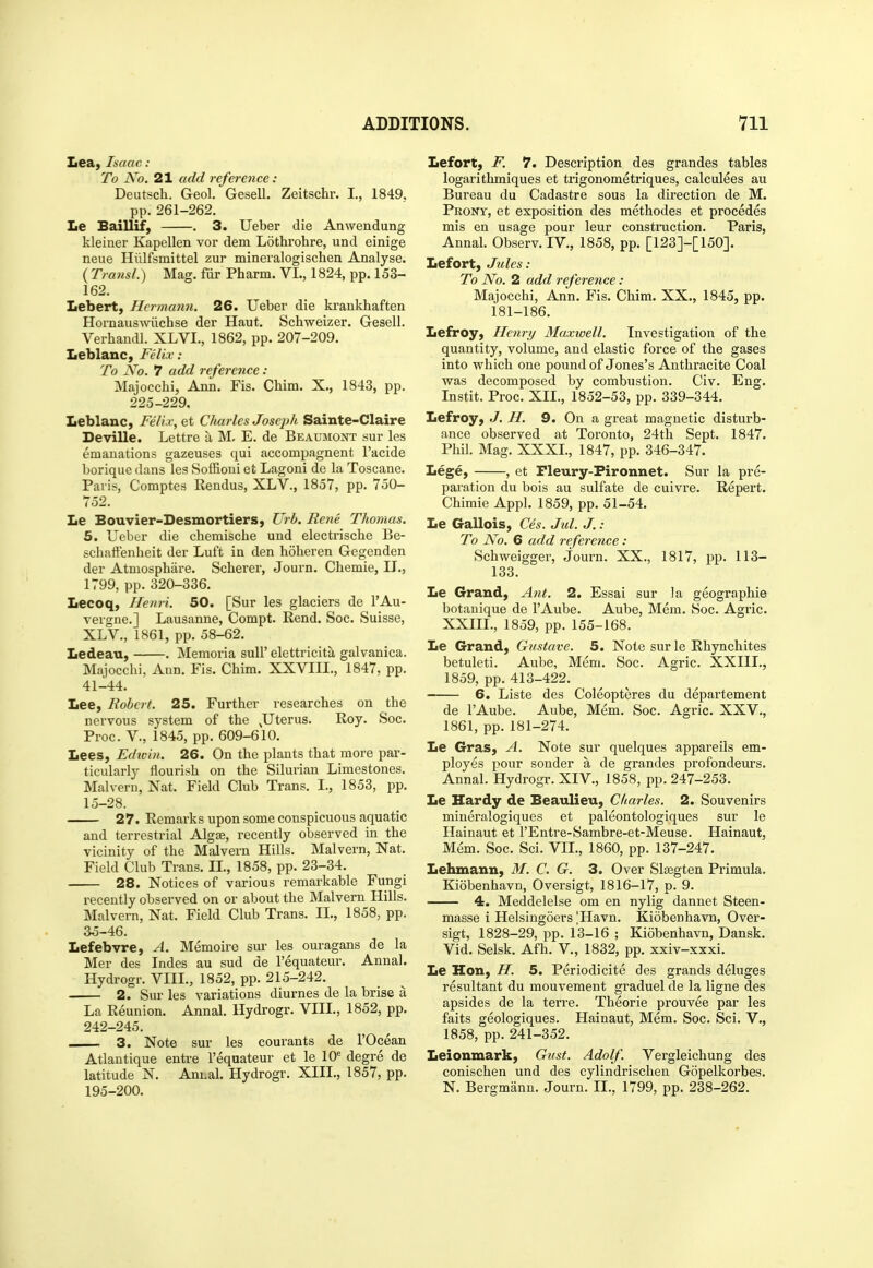 Lea, Isaac: To No. 21 add reference: Deutsch. Geol. Gesell. Zeitschr. I., 1849, pp. 261-262. Le Baillif, . 3. Ueber die Anwendung kleiner Kapellen vor dem Lothrohre, und einige neue Hiilfsmittel zur mineralogischen Analyse. ( Transl.) Mag. fiir Pharm. VL, 1824, pp. 153- 162. Lebert, Hermann. 26. Ueber die ki-ankhaften Hornauswiicbse der Haut. Schweizer. Gesell. Verhandl. XLVI., 1862, pp. 207-209. Leblanc, Felix .- To No. 7 add refereiice : Majocchi, Ann. Fis. Cbim. X., 1843, pp. 225-229. Leblanc, Feli.v, et Charles Joseph Sainte-Claire Deville. Lettre a M. E. de Beaumont sur les emanations gazeuses qui accompagnent I'acide borique dans les Soffioui et Lagoni de la Toscane. Paris, Comptes Rendus, XLV., 1857, pp. 750- 752. Le Bouvier-Desmortiers, Urb. Rene Thomas. 5. Ueber die cbemische und electriscbe Be- schaffenheit der Luft in den holieren Gegenden der Atmosphare. Soberer, Journ. Cbemie, II., 1799, pp. 320-336. Lecoq, Henri. 50. [Sur les glaciers de I'Au- vergne.] Lausanne, Compt. Rend. Soc. Suisse, XLV., 1861, pp. 58-62. Ledeau, . Memoria sull' elettricita galvanica. Majocchi, Ann. Fis. Cbim. XXVIII., 1847, pp. 41-44. Lee, Robert. 25. Further researches on the nervous system of the ,Uterus. Roy. Soc. Proc. v., 1845, pp. 609-610. Lees, Edtvin. 26. On the plants that more par- ticularly flourish on the Silurian Limestones. Malvern, Nat. Field Club Trans. I., 1853, pp. 15-28. 27. Remarks upon some conspicuous aquatic and terrestrial Algse, recently observed in the vicinity of the Malvern Hills. Malvern, Nat. Field Club Trans. II., 1858, pp. 23-34. 28. Notices of various remarkable Fungi recently observed on or about the Malvern Hills. Malvern, Nat. Field Club Trans. IL, 1858, pp. 35-46. Lefebvre, A. Memoire sur les ouragans de la Mer des Indes au sud de I'equateur. Annal. Hydrogr. VIII., 1852, pp. 215-242. 2. Sur les variations diurnes de la brise a La Reunion. Annal. Hydrogr. VIIL, 1852, pp. 242-245. 3. Note sur les courants de I'Ocean Atlantique entre I'equateur et le 10^ degre de latitude N. Animal. Hydrogr. XIII., 1857, pp. 195-200. Lefort, F. 7. Description des grandes tables logarithmiques et trigonometriques, calculees au Bureau du Cadastre sous la direction de M. Prony, et exposition des methodes et procedes mis en usage pour leur constmction. Paris, Annal. Observ. IV., 1858, pp. [123]-[150]. Lefort, Jtiles : To No. 2 add reference: Majocchi, Ann. Fis. Chim. XX., 1845, pp. 181-186. Lefroy, Henry Maxwell, Investigation of the quantity, volume, and elastic force of the gases into which one pound of Jones's Anthracite Coal was decomposed by combustion. Civ. Eng. Instit. Proc. XIL, 1852-53, pp. 339-344. Lefroy, J. H. 9. On a great magnetic disturb- ance observed at Toronto, 24th Sept. 1847. Phil. Mag. XXXI, 1847, pp. 346-347. Lege, , et Pleury-Pironnet. Sur la pre- paration du bois au sulfate de cuivre. Repert. Chimie Appl. 1859, pp. 51-54. Le Gallois, Ces. Jul. J.: To No. 6 add reference : Schweigger, journ. XX., 1817, pp. 113- 133. Le Grand, Ant. 2. Essai sur la geographie botanique de I'Aube. Aube, Mem. Soc. Agric. XXIII., 1859, pp. 155-168. Le Grand, Gustave. 5. Note sur le Rhynchites betuleti. Aube, Mem. Soc. Agric. XXIII., 1859, pp.413-422. 6. Liste des Coleopteres du departement de I'Aube. Aube, Mem. Soc. Agric. XXV., 1861, pp. 181-274. Le Gras, A. Note sur quelques appareils em- ployes pour sender a de grandes profondeurs. Annal. Hydrogr. XIV., 1858, pp. 247-253. Le Hardy de Beaulieu, Charles. 2. Souvenirs mineralogiques et paleontologiques sur le Hainaut et I'Entre-Sambre-et-Meuse. Hainaut, Mem. Soc. Sci. VII., 1860, pp. 137-247. Lehmann, M. C. G. 3. Over Slasgten Primula. Kiobenhavn, Oversigt, 1816-17, p. 9. 4. Meddelelse om en nylig dannet Steen- masse i Helsingoers |Havn. Kiobenhavn, Over- sigt, 1828-29, pp. 13-16 ; Kiobenhavn, Dansk. Vid. Selsk. Afh. V, 1832, pp. xxiv-xxxi. Le Hon, H. 5. Periodicite des grands deluges resultant du mouvement graduel de la ligne des apsides de la terre. Theorie prouvee par les faits geologiques. Hainaut, Mem. Soc. Sci. V., 1858, pp. 241-352. Leionmark, Gifst. Adolf. Vergleichung des conischen und des cylindrischen Gopelkorbes. N. Bergmann. Journ. IL, 1799, pp. 238-262.