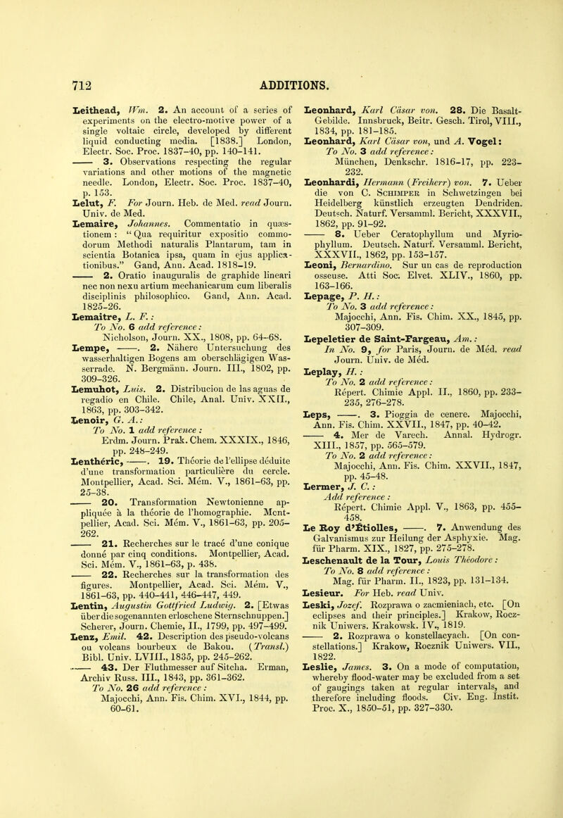 Leithead, IVin. 2. An account of a sei-ies of experiments on the electro-motive power of a single voltaic circle, developed by ditFerent liquid conducting media. [1838.] London, Electr. Soc. Proc. 1837-40, pp. 140-141. 3. Observations respecting the regular variations and other motions of the magnetic needle. London, Electr. Soc. Proc. 1837-40, p. 153. Lelut, F. For Journ. Heb. de Med. read Journ. Univ. de Med. Lemaire, Johannes. Commentatio in quses- tionem :  Qua requiritur expositio commo- dorum Method! naturalis Plantarum, tam in scientia Botanica ipsa, quam in ejus apjjlica- tionibus. Gand, Ann. Acad. 1818-19. 2. Oratio inauguralis de graphide linear! nee non nexu artium mechanicarum cum liberalis disciplinis philosophico. Gand, Ann. Acad. 1825-26. Lemaitre, L. F. : To No. 6 add reference: Nicholson, Journ. XX., 1808, pp. 64-68. Lempe, . 2. Nahere Untersuchung des wasserhaltigen Bogens am oberschlagigen Was- serrade. N. Bergmann. Journ. III., 1802, pp. 309-326. Lemuhot, Luis. 2. Distribucion de las aguas de regadio en Chile. Chile, Anal. Univ. XXII., 1863, pp.303-342. Iienoir, G. A. : To No. 1 add reference : Erdm. Journ. Prak.Chem. XXXIX., 1846, pp. 248-249. LentheriCy . 19. Theorie del'ellipse deduite d'une transfoi-mation particuliere du cercle. Montpellier, Acad. Sci. Mem. V., 1861-63, pp. 25-38. 20. Transformation Newtonienne ap- pliquee a la theorie de I'homographie. Mcnt- pellier, Acad. Sci. Mem. V., 1861-63, pp. 205- 262. 21. Recherches sur le trace d'une conique donne par cinq conditions. Montpellier, Acad. Sci. Mem. V., 1861-63, p. 438. 22. Recherches sur la transformation des figures. Montpellier, Acad. Sci. Mem. V., 1861-63, pp. 440-441, 446-447, 449. LentiU) Augustin Gottfried Ludwiy. 2. [Etwas iiberdiesogenannten erloschene Sternschnuppen.] Scherer, Journ. Chemie, II., 1799, pp. 497-499. Lenz, Emil. 42. Description des pseudo-volcans ou volcans bourbeux de Bakou. {Transl.) Bibl. Univ. LVIIL, 1835, pp. 245-262. . 43. Der Fluthmesser auf Sitcha. Erman, Archiv Russ. IIL, 1843, pp. 361-362. To No. 26 add reference : Majocchi, Ann. Fis. Chim. XVI., 1844, pp. 60-61. Leonhard, Karl Cdsar von. 28. Die Basalt- Gebilde. Innsbruck, Beitr. Gesch. Tirol, VIII., 1834, pp. 181-185. Leonhard, Karl Cdsar von, und A. Vogel: To No. 3 add reference: Miinchen, Denkschr. 1816-17, pp. 223- 232. Leonhardi, Hermann {Freiherr) von. 7. Ueber die von C. Schibiper in Schwetzingen bei Heidelberg kiinstlich erzeugten Dendriden. Deutsch. Naturf. Versamml. Bericht, XXXVIL, 1862, pp. 91-92. 8. Ueber Ceratophyllum und Myrio- phyllum. Deutsch. Naturf. Versamml. Bericht, XXXVIL, 1862, pp, 153-157. Leoni, Bernardino. Sur un cas de reproduction osseuse. Atti Soci Elvet. XLIV., 1860, pp. 163-166. Lepage, P. H. : 7h No. 3 add reference: Majocchi, Ann. Fis. Chim. XX., 1845, pp. 307-309. Lepeletier de Saint-Pargeau, Am. : In No. 9, for Paris, Journ. de Med. read Journ. Univ. de Med. Leplay, H.: To No. 2 add reference : Report. Chimie Appl. IL, 1860, pp. 233- 235, 276-278. Leps, . 3. Pioggia de cenere. Majocchi, Ann. Fis. Chim. XXVII., 1847, pp. 40-42. 4. Mer de Varech. Annal. Hydrogr. XIII., 1857, pp. 565-579. To No. 2 add reference: Majocchi, Ann. Fis. Chim. XXVII., 1847, pp. 45-48. Lermer, J. C. : Add reference: Repert. Chimie Appl. V., 1863, pp. 455- 458. Le Roy d»£tiolles, . 7. Anwendung des Galvanismus zur Heilung der Asphyxie. Mag. fiir Pharm. XIX., 1827, pp. 275-278. Leschenault de la Tour, Louis Theodore : To No. 8 add reference : Mag. fiir Pharm. IL, 1823, pp. 131-134. Lesieur. For Heb. read Univ. Leski, Jozef. Rozprawa o zacmieniach, etc. [On eclipses and their principles.] Krakow, Rocz- nik Uniwers. Krakowsk. IV., 1819. 2. Rozprawa o konstellacyach. [On con- stellations.] Krakow, Rocznik Uniwers. VII., 1822. Leslie, James. 3. On a mode of computation, whereby flood-water may be excluded from a set of gaugings taken at regular intervals, and therefore including floods. Civ. Eng. Instit, Proc. X., 1850-51, pp. 327-330.