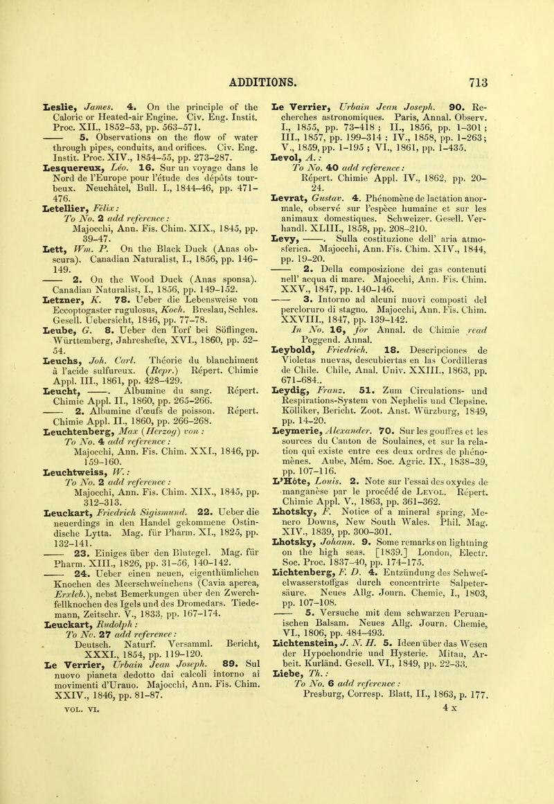 Leslie^ James. 4. On the principle of the Caloric or Heated-air Engine. Civ. Eng. Instit. Proc. XII., 1852-53, pp. 563-571. 5. Observations on the flow of water through pipes, conduits, and orifices. Civ. Eng. Instit. Proc. XIV., 1854-55, pp. 273-287. Lesquereux, Leo. 16. Sur un voyage dans le Nord de I'Europe pour I'etude des depots tour- beux. Neuchatel, Bull. I., 1844-46, pp. 471- 476. Letellier, Felix: To No. 2 add reference : Majocchi, Ann. Fis. Chim. XIX., 1845, pp. 39-47. Lett, JVm. P. On the Black Duck (Anas ob- scura). Canadian Naturalist, I., 1856, pp. 146- 149. 2. On the Wood Duck (Anas sponsa). Canadian Naturalist, I., 1856, pp. 149-152. Letzner, K. 78. Ueber die Lebensweise von Eccoptogaster rugulosus, Koch. Breslau, Schles. Gesell. Uebersicht, 1846, pp. 77-78. Leube, G. 8. Ueber den Torf bei Soflingen. Wiirttemberg, Jahreshefte, XVI., 1860, pp. 52- 54. Leuchs, Joh. Carl. Theorie du blanchiment a I'acide sulfureux. (Eepr.) Eepert. Chimie Appl. III., 1861, pp. 428-429. Leucht} . Albumine du sang. Eepert. Chimie Appl. II., 1860, pp. 265-266. 2. AJbumine d'ceufs de poisson. Repert. Chimie Appl. II., 1860, pp. 266-268. leuchtenberg, Max (Herzoff) von : To N'o. 4 add reference : Majocchi, Ann. Fis. Chim. XXI., 1846, pp. 159-160. Leuchtweiss, W.: To No. 2 add reference : Majocchi, Ann. Fis. Chim. XIX., 1845, pp. 312-313. Leuckart, Fi iedrich Sigismund. 22. Ueber die neuerdings in den Handel gekommene Ostin- dische Lytta. Mag. fiir Pharm. XI., 1825, pp. 132-141. 23. Einiges iiber den Blutegel. Mag. fiir Pharm. XIII., 1826, pp. 31-56, 140-142. 24. Ueber einen neuen, eigenthiimlichen Knochen des Meerschweincheus (Cavia aperea, Erxleb.), nebst Bemerkungen liber den Zwerch- fellknochen des Igels und des Dromedars. Tiede- mann, Zeitschr. V., 1833, pp. 167-174. Leuckart) Rudolph : To No. 27 add reference: Deutsch. Naturf. Versamml. Bericht, XXXI., 1854, pp. 119-120. Le Verrier, Urbain Jean Joseph. 89. Sul nuovo pianeta dedotto dai calcoli intorno ai movimeuti d'Urano. Majocchi, Ann. Fis. Chim. XXIV., 1846, pp. 81-87. VOL. VI. Le Verrier, Urbain Jean Joseph. 90. Re- cherches astronomiques. Paris, Annal. Observ. I., 1855, pp. 73-418 ; II., 1856, pp. 1-301 ; III., 1857, pp. 199-314 : IV., 1858, pp. 1-263; v., 1859, pp. 1-195 ; VI., 1861, pp. 1-435. Levol, A.: To No. 40 add reference: Repert. Chimie Appl. IV., 1862, pp. 20- 24. Levrat, Gustav. 4. Phenomene de lactation anor- male, observe sur I'espece humaine et sur les animaux domestiques. Scbweizer. Gesell. Ver- handl. XLIIL, 1858, pp. 208-210. Levy, . Sulla costituzione dell' aria atmo- sferica. Majocchi, Ann. Fis. Chim. XIV., 1844, pp. 19-20. 2. Delia composizione dei gas contenuti neir acqua di mare. Majocchi, Ann. Fis. Chim. XXV., 1847, pp. 140-146. —— 3. Intorno ad alcuni nuovi composti del percloruro di stagno. Majocchi, Ann. Fis. Chim. XXVIII., 1847, pp. 139-142. In No. 16, for Annal. de Chimie read Poggend. Annal. Leybold, Friedrich. 18. Descripciones de Violetas nuevas, descubiertas en las Cordilleras de Chile. Chile, Anal. Univ. XXIII., 1863, pp. 671-684.. Leydig, Franz. 51. Zum Circulations- und Respirations-System von Nephelis und Clepsine. Kolliker, Bericht, Zoot. Anst. Wiirzburg, 1849, pp. 14-20. Leymerie, Alexander. 70. Sur les gouffres et les sources du Canton de Soulaines, et sur la rela- tion qui existe entre ces deux ordres de pheno- menes. Aube, Mem. Soc. Agric. IX., 1838-39, pp. 107-116. L'Hote, Lottis. 2. Note sur I'essai des oxydes de manganese par le precede de Levol. Repert. Chimie Appl. V., 1863, pp. 361-362. Lhotsky, F. Notice of a mineral spring, Me- nero Downs, New South Wales. Phil. Mag. XIV., 1839, pp. 300-301. Lhotsky, Johann. 9. Some remarks on lightning on the high seas. [1839.] London, Electr. Soc. Proc. 1837-40, pp. 174-175. Lichtenberg, F. D. 4. Entziindung des Schwef- elwasserstoffgas durch concentrirte Salpeter- saure. Neues AUg. Journ. Chemie, I., 1803, pp. 107-108. 5. Versuche mit dem schwarzeu Peruan- ischen Balsam. Neues Allg. Journ, Chemie, VI., 1806, pp. 484-493. Lichtenstein, J. N. H. 5. Ideen iiber das Wesen der Hypochondrie und Hysteric. Mitau, Ar- beit. Kurland. Gesell. VI., 1849, pp. 22-33. Liebe, Th.: To No. 6 add reference : Presburg, Corresp. Blatt, II., 1863, p. 177, 4x