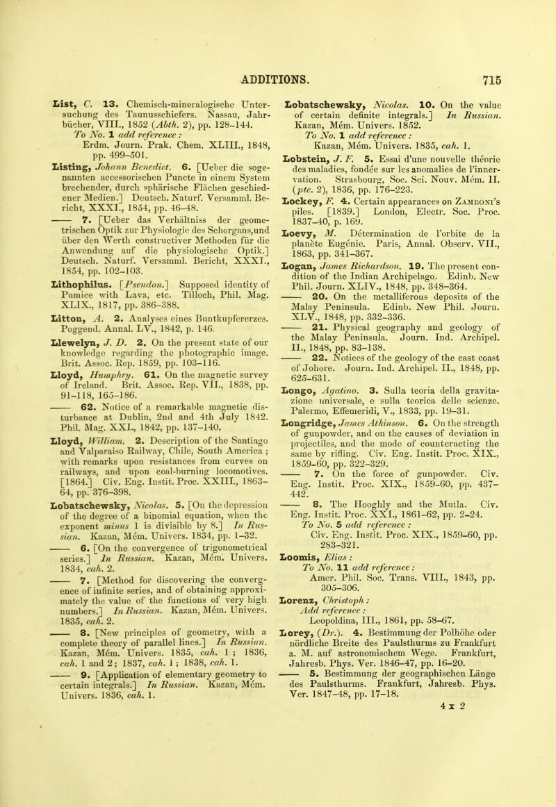 List, C. 13. Cliemisch-mineralogisclie Unter- suchung des Taunusschiefers. Nassau, Jahr- biicher, VIII., 1852 (Abth. 2), pp. 128-144. To No. 1 add reference : Erdm. Journ. Prak. Chem. XLIIL, 1848, pp. 499-501. Listing, Johann Benedict. 6. [Ueber die soge- nannten accessorischen Puncte in einem System brechender, durch spharisclie Fliichen geschied- ener Medien.] Deutsch. Naturf. Versamml. Be- richt, XXXI., 1854, pp. 46-48. 7. [Ueber das Verhiiltniss der geome- trischen Optik zur Physiologie des Sehorgans,und liber den Werth constructiver Methoden fiir die Anwendung auf die physiologische Optik.] Deutsch. Naturf. Versamml. Bericht, XXXI., 1854, pp. 102-103. Lithophilus. \Pseudon,'\ Supposed identity of Pumice with Lava, etc. Tilloch, Phil. Mag. XLIX., 1817, pp. 386-388. Litton, A. 2. Analyses eines Buntkupfererzes. Poggend. Annal. LV., 1842, p. 146. Llewelyn, J. D. 2. On the present state of our knowledge regarding the photographic image. Brit. Assoc. Rep. 1859, pp. 103-116. Lloyd, Humphry. 61. On the magnetic survey of Ireland. Brit. Assoc. Rep. VII., 1838, pp. 91-118, 165-186. 62. Notice of a remarkable magnetic dis- turbance at Dublin, 2nd and 4th July 1842. Phil. Mag. XXL, 1842, pp. 137-140. Lloyd, William. 2. Description of the Santiago and Valparaiso Railway, Chile, South America ; Avith remarks upon resistances from curves on railways, and upon coal-burning locomotives. [1864.] Civ. Eng. Instit. Proc. XXIIL, 1863- 64, pp. 376-398. Lobatschewsky, Nicolas. 5. [On the depression of the degree of a binomial equation, when the exponent minus 1 is divisible by 8.] In Rus- sian. Kazan, Mem, Univers. 1834, pp. 1-32. 6. [On the convergence of trigonometrical series.] ~ In Russian. Kazan, Mem. Univers. 1834, cah. 2. 7. [Method for discovering the converg- ence of infinite series, and of obtaining approxi- mately the value of the functions of very high numbers.] In Russian. Kazan, Mem. Univers. 1835, cah. 2. 8. [New principles of geometry, with a complete theory of parallel lines.] In Russian. . Kazan. Mem. Univers. 1835, cah. 1 ; 1836, cah. 1 and 2; 1837, cah. 1 ; 1838, cah. 1. 9. [Application of elementary geometry to certain integrals.] In Russian. Kazan, Mem. Univers. 1836, cah. 1. Lobatschewsky, Nicolas. 10. On the value of certain definite integrals.] In Russian. Kazan, Mem. Univers. 1852. To No. 1 add reference : Kazan, Mem. Univers. 1835, cah. 1. Lobstein, J. F. 5. Essai d'une nouvelle theorie des maladies, fondee sur les anomalies de I'inner- vation. Strasbourg, Soc. Sci. Nouv. Mem. II. {pte. 2), 1836, pp. 176-223. Lockey, F. 4. Certain appearances on Zamboni's piles. [1839.] London, Electr. Soc. Proc. 1837-40, p. 169. Loevy, M. Determination de I'orbite de la planete Eugenie. Paris, Annal. Observ. VIL, 1863, pp. 341-367. Logan, James Richardson. 19. The present con- dition of the Indian Archipelago. Edinb. New Phil. Journ. XLIV., 1848, pp. 348-364. 20. On the metalliferous deposits of the Malay Peninsula. Edinb. New Phil. Journ. XLV., 1848, pp. 332-336. 21. Physical geography and geology of the Malay Peninsula. Journ. Ind. Archipel. II., 1848, pp. 83-138. 22. Notices of the geology of the east coast of Johore. Journ. Ind. Archipel. II., 1848, pp. 625-631. Longo, Agatino. 3. Sulla teoria della gravita- zione universale, e sulla teorica delle scienze. Palermo, Effemeridi, V., 1833, pp. 19-31. ItOXL^vxA.^^, James Atkinson. 6. On the strength of gunpowder, and on the causes of deviation in projectiles, and the mode of counteracting the same bv I'ifling. Civ. Eng. lustit. Proc. XIX., 1859-60, pp. 322-329. 7. On the force of gunpowder. Civ. Eng. Instit. Proc. XIX.. 1859-60, pp. 437- 442. 8. The Hooghly and the Mutla. Civ. Eng. Instit. Proc. XXL, 1861-62, pp. 2-24. To No. 5 add reference : Civ. Eng. Instit. Proc. XIX., 1859-60, pp. 283-321. Loomis, Elias : To No. 11 add reference: Amer. Phil. Soc. Trans. VIIL, 1843, pp. 305-306. Lorenz, Christoph: Add reference: Leopoldina, III., 1861, pp. 58-67. Lorey, 4. Bestimmung der Polhohe oder nordliche Breite des Paulsthurms zu Frankfurt a. M. auf astronomischem Wege. Frankfurt, Jahresb. Phys. Ver. 1846-47, pp. 16-20. 5. Bestimmung der geographischen Lange des Paulsthurms. Frankfurt, Jahresb. Phys. Ver. 1847-48, pp. 17-18. 4x2