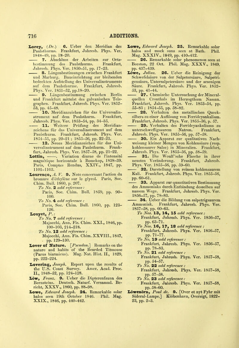 Iiorey; {Dr.) 6. Ueber den Meridian des Paulstburras. Frankfurt, Jahresb. Phys. Ver. 1848-49, pp. 18-20. 7. Abschluss der Arbeiten zur Orts- bestimmung des Paulsthurms. Frankfurt, Jabresb. Phys. Ver. 1850-51, pp. 17-23. 8. Liingenbestimungen zwischen Frankfurt und Marbursr. Baueinricbtung zur bleibenden bedeckten Aufstellung des Universalinstruments auf dem Paulsthurme. Frankfurt, Jahresb. Phys. Ver. 1851-52, pp.18-20. 9. Liingenbestimmung zwischen Berlin und Frankfurt mittelst des galvanischen Tele- graphen. Frankfurt, Jahresb. Phys. Ver. 1852- 53, pp. 45-48. 10. Meridianzeichen fiir das Universalin- strument auf dem Paulsthurm. Frankfurt, Jahresb. Phys. Ver. 1853-54, pp. 34-35. 11. Weitere Priifung des Meridian- zeichens fiir das Universalinstrument auf dem Paulsthurm. Frankfurt, Jahresb. Phys. Ver. 1854-55, pp. 20-21 ; 1855-56, pp. 22-23. 12. Neues Meridianzeichen fiir das Uni- versalinstrument auf dem Paulsthurm. Frank- furt, Jahresb. Phys. Ver. 1857-58, pp. 21-22. Lottin, ■ . Variation diurne de I'intensite magnetique horizontale a Bossekop, 1838-39. Paris, Comptes Rendus, XXIV., 1847, pp. 1101-1103. Louren^O) A. V. 9. Note concernant Taction du bromure d'ethylene sur le glycol. Paris, Soc. Chim. Bull. 1860, p. 207. To No. 2 add reference: Paris, Soc. Chim. Bull. 1859, pp. 90- 100. To No. 4 add reference : Paris, Soc. Chim. Bull. 1860, pp. 123- 126. Iiouyet, P. : To No. 7 add reference : Majocchi, Ann. Fis. Chim. XXI., 1846, pp. 100-103, 214-218. To No. 12 add reference : Majocchi, Ann. Fis. Chim. XXVIII., 1847, . pp. 129-130. IiOver of Nature. [Psewrfow.] Remarks on the nature and habits of the Bearded Titmouse (Parus biarmicus). Mag. Nat. Hist. II., 1829, pp. 222-224. Iiovering, Joseph. Report upon the results of the U.S. Coast Survey. Amer. Acad. Proc. II., 1848-52, pp. 124-128. IidW) Franz. 9. Ueber die Dipterenfauna des Bernsteins. Deutsch. Naturf. Versamml. Be- richt, XXXV., 1860, pp. 88-98. Lowe, Edward Joseph. 24. Remarkable solar halos seen 19th October 1846. Phil. Mag. XXIX., 1846, pp. 440-442. Lowe, Edward Joseph. 25. Remarkable solar halos and mock suns seen at Bath. Phil. Mag. XXXIV., 1849, pp. 410-412. 26. Remarkable solar phenomenon seen at Beeston, 22 Oct. Phil. Mag. XXXV., 1849. pp. 437-439. Lowe, Julius. 26. Ueber die Reinigung der Schwefelsaure von der Salpetersaure, Salpetri- gensaure, Untersalpetersaure und der arsenigen Saure. Frankfurt, Jahresb. Phys. Ver, 1852- 53, pp. 41-44. 27. Chemische Untersuchung der Mineral- quellen Cronthals im Herzogthum Nassau. Fi-ankfurt, Jahresb. Phys. Ver. 1853-54, pp. 55-83 ; 1854-55, pp. 58-82. 28. Verhalien des metallischen Queck- silbers zu einer Auflosung von Ferridcyankalium. Frankfurt, Jahresb. Phys. Ver. 1855-56, p. 57. 29. Verhalten des Ferridcyankaliums zu unterschwefligsaurem Natron. Frankfurt, Jahresb. Phys. Ver. 1855-56, pp. 57-58. 30. Ein Apparat zur qualitativen Nach- weisung kleiner Mengen von Kohlensaure (resp. kohlensaurer Salze) in Mineralien. Frankfurt, Jahresb. Phys. Ver. 1855-56, pp. 58-59. 31. Die Woulf'sche Flasche in ihrer neusten Veranderung. Frankfurt, Jahresb. Phys. Ver. 1855-56, pp. 59-60. 32. Darstellung von reinem kohlensaurem Kali. Frankfurt, Jahresb. Phys. Ver. 1855-56, pp. 60-61. 33. Apparat zur quantitativen Bestimmung des Ammoniaks durch Entbindung desselben auf nassem Wege. Frankfurt, Jahresb. Phys. Ver. 1856- 57, pp.78-83. 34. Ueber die Bildung von salpetrigsaurem Ammoniak. Frankfurt, Jahresb. Phys. Ver. 1857- 58, pp. 60-63. To Nos. 13, 14, 15 add reference: Frankfurt, Jahresb. Phys. Ver. 1856-57, pp. 63-71. To Nos. 16, 17, 18 add reference : Frankfurt, Jahresb. Phys. Ver. 1856-57, pp. 71-77. To No. 19 add reference : Frankfurt, Jahresb. Phys. Ver. 1856-57, pp. 78-83. To No. 21 add reference : Frankfurt, Jahresb. Phys. Ver. 1857-58, pp. 54-57. To No. 22 add referejice : Frankfurt, Jahresb. Phys. Ver. 1857-58, pp. 57-58. To No. 23 add reference : Frankfurt, Jahresb. Phys. Ver. 1857-58, pp. 58-60. Lowenorn, Poul de. 9. [Over et nyt Fyhr mit Sideral-Lampe.] Kiobenhavn, Oversigt, 1822- 23, pp. 2-3.