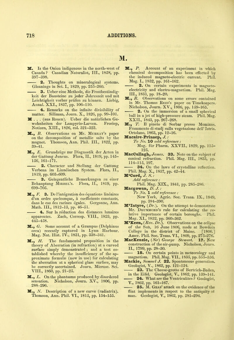 M. M. Is the Onion indigenous in the north-west of Canada? Canadian Naturalist, ITI., 1858, pp. 397-398. 2. Thoughts on mineralogical systems. Gleanings in Sci. I., 1829, pp. 255-260. 3. Ueber eine Methode, die Frostbestjindig- keit der Bausteine zu jeder Jahreszeit und mit Leichtigkeit vorher priifen zu konnen. Liebig, Annal. XXI., 1837, pp. 106-110. ■ 4. Remarks on the infinite divisibility of matter. Silliman, Journ. X., 1826, pp. 99-101. M . . . (aus Rouen). Ueber die natiirlichen Ge- wohnheiten der Lampyris-Larven. Froriep, Notizen, XIII., 1826, col. 321-323. M., B. Observations on Mr. Muhrat's paper on the decomposition of metallic salts by the magnet. Thomson, Ann. Phil. III., 1822, pp. 39-41. M., E. Grundziige zur Diagnostik der Arten in der Gattung Juncus. Flora, II., 1819, pp. 145- 156, 161-171. 2. Character und Stellung der Gattung Verbena im Linneischen System. Flora, II., 1819, pp. 603-609. 3. Gelegentliche Bemerkungen zu einer Behauptung Mikbel's. Flora, II., 1819, pp. 699-705. HL,, F. 3. De I'integration des equations lineaires d'un ordre quelconque, a coefficients constants, dans le cas des racines egales. Gergonne, Ann. Math. III., 1812-13, pp. 46-51. 4. Sur la reduction des distances lunaires apparentes. Zach, Corresp. VIII., 1823, pp. 445-458. M., G. Some account of a Grampus (Delphinus orca) recently captured in Lynn Harbour. Mag. Nat. Hist. IV., 1831, pp. 338-341. M.) H. The fundamental proposition in the theory of Aberration (in refraction) at a curved surface simply demonstrated ; and a test es- tablished whereby the insufficiency of the ap- proximate formulae (now in use) for calculating the aberration at a spherical glass surface, may be correctly ascertained. Joui-n. Microsc. Sci. VIII., 1860, pp. 21-25. M., L. On the phantasms produced by disordered sensation. Nicholson, Journ. XV., 1806, pp. 288-296. M., N. Description of a new curve (radiatrix). Thomson, Ann. Phil. VI., 1815, pp. 154-155. M.) P. Account of an experiment in which chemical decomposition has been effected by the induced magneto-electric current. Phil. Mag. I., 1832, pp. 161-162. 2. On certain experiments in magneto- electricity and electro-magnetism. Phil. Mao-. III., 1833, pp. 18-20. M.) R. Observations on some errors contained in Mr. Thomas Reid's paper on Timekeepers. Nicholson, Journ. XV., 1806, pp. 159-165. ■ 2. On the immersion of a small spherical ball in a jet of high-pressure steam. Phil. Mag. XXII., 1843, pp. 267-268. M., T. II pineto di Sorbar presso Momians. Frammento di studj suUa vegetazione dell' Istria. Ortolano, 1863, pp. 12-16. Macaire-Frinsep, J.: To No. 10 add reference : Mag. fiirPharm. XXVIL, 1829, pp. llo- 125. MacCuUagh, James. 33. Note on the subject of conical refraction. Phil. Mag. III., 1833, pp. 114-115, 197. 34. On the laws of crystalline reflection. Phil. Mag. X., 1837, pp. 42-44. M<Cord, J. S. : Add reference: Phil. Mag. XIX., 1841, pp. 285-286. Macgowan, D. J. : To No. 1 add reference : New York, Agric. Soc. Trans. IX., 1849, pp. 384-390. M'Intyre, (Dr.). On the attempt to demonstrate Mr. Drummond's rule for calculating the re- lative importance of certain boroughs. Phil. Mag. XI., 1832, pp. 360-362. M'Keen, {Eev. Dr.). Observations on the eclipse of the Sun, 16 June 1806, made at Bowdoin College in the district of Maine. [1806.] Amer. Phil. Soc. Trans. VI., 1809, pp. 275-276. MacKenzie, (Sir) George Stewart. 17. New construction of the air-pump. Nicholson, Journ. II., 1799, pp. 28-30. 18. On certain points in meteorology and magnetism. Phil. Mag. VII., 1835, pp. 355-356. MackiC) Samuel J. 22. Spontaneous generation. Geologist, v., 1862, pp. 121-124. 23. The Cheese-grotto of Bertrich-Baden, in the Eifel. Geologist, V., 1862, pp. 139-141. 24. What are the Ventriculites ? Geologist, v., 1862, pp. 161-167. 25. M. Gras' attack on the evidence of the flint implements in respect to the antiquity ot man. Geologist, V., 1862, pp. 281-294.