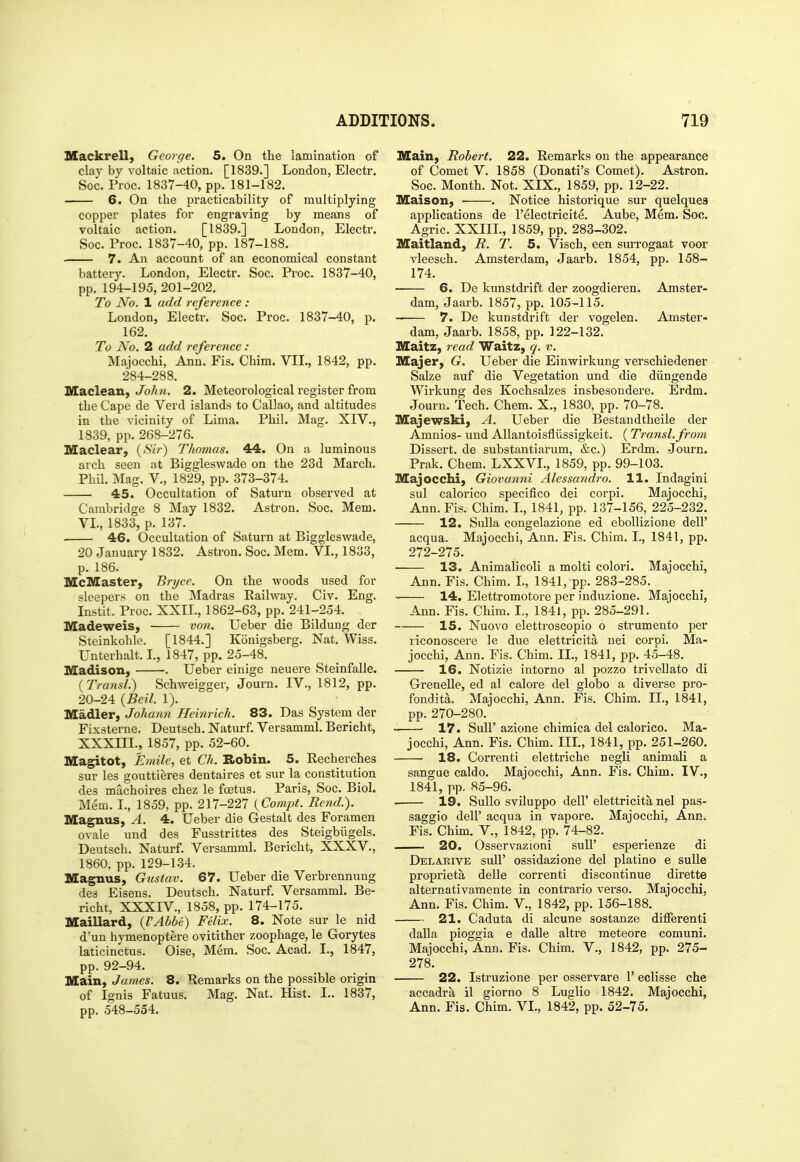 Mackrell, George. 5. On the lamination of clay by voltaic action. [1839.] London, Electr. Soc. Proc. 1837-40, pp. 181-182. 6. On the practicability of multiplying copper plates for engraving by means of voltaic action. [1839.] London, Electr. Soc. Proc. 1837-40, pp. 187-188. 7. An account of an economical constant battery. London, Electr. Soc. Proc. 1837-40, pp. 194-195, 201-202. To No. 1 add reference : London, Electr. Soc. Proc. 1837-40, p. 162. To No. 2 add reference: Majocchi, Ann. Fis. Chim. VII., 1842, pp. 284-288. Maclean, John. 2. Meteorological register from the Cape de Verd islands to Callao, and altitudes in the vicinity of Lima. Phil. Mag. XIV., 1839, pp. 268-276. Maclear, (Sir) Thomas. 4A. On a luminous arch seen at Biggleswade on the 23d March. Phil. Mag. v., 1829, pp. 373-374. 45. Occultation of Saturn observed at Cambridge 8 May 1832. Astron. Soc. Mem. VL, 1833, p. 137. 46. Occultation of Saturn at Biggleswade, 20 January 1832. Astron. Soc. Mem. VI., 1833, p. 186. McMaster, Bryce. On the woods used for sleepers on the Madras Railway. Civ. Eng. Instit. Proc. XXII., 1862-63, pp. 241-254. Madeweis, vo7i. Ueber die Bildung der Steinkohle. [1844.] Konigsberg. Nat. Wiss. Unterhalt. I., 1847, pp. 25-48. Madison, . Ueber einige neuere Steinfalle. (Transl.) Schweigger, Journ. IV., 1812, pp. 20-24 {Beil. 1). Madler, Johann Heinrich. 83. Das System der Fixsterne. Deutsch. Naturf. Versamml. Bericht, XXXIIL, 1857, pp. 52-60. Magitot, Emile, et Ch. Robin. 5. Recherches sur les gouttieres dentaires et sur la constitution des machoires chez le foetus. Paris, Soc. Biol. Mem. I., 1859, pp. 217-227 {Compt. Bend.). Magnus, A. 4. Ueber die Gestalt des Foramen ovale und des Fusstrittes des Steigbilgels. Deutsch. Naturf. Versamml. Bericht, XXXV., 1860, pp. 129-134. Magnus, Gusiav. 67. Ueber die Verbrennung des Eisens. Deutsch. Naturf. Versamml. Be- richt, XXXIV., 1858, pp. 174-175. Maillard, (VAbbe) Felix. 8. Note sur le nid d'un hymenoptere ovitither zoophage, le Gorytes laticinctus. Oise, Mem. Soc. Acad. I., 1847, pp. 92-94. Main, James. 8. Remarks on the possible origin of Ignis Fatuus. Mag. Nat. Hist. I.. 1837, pp. 548-554. Main, Robert. 22. Remarks on the appearance of Comet V. 1858 (Donati's Comet). Astron. Soc. Month. Not. XIX., 1859, pp. 12-22. Maison, ■ . Notice historique sur quelques applications de I'electricite. Aube, Mem. Soc. Agric. XXIIL, 1859, pp. 283-302. Maitland, R. T. 5. Visch, een surrogaat voor vleesch. Amsterdam, Jaarb. 1854, pp. 158- 174. 6. De kunstdrift der zoogdieren, Amster- dam, Jaarb. 1857, pp. 105-115. 7. De kunstdrift der vogelen. Amster- dam, Jaarb. 1858, pp. 122-132. Maitz, read Waitz, q. v. Majer, G. Ueber die Einwirkung verschiedener Salze auf die Vegetation und die diingende Wirkung des Kochsalzes insbesondere. Erdm. Journ. Tech. Chem. X., 1830, pp. 70-78. Majewski, A. Ueber die Bestandtheile der Amnios- und AUantoisfliissigkeit. ( Transl. from Dissert, de substantiarum, &c.) Erdm. Journ. Prak. Chem. LXXVL, 1859, pp. 99-103. Majocchi, Giovanni Alessandro. 11. Indagini sul calorico specifico dei corpi. Majocchi, Ann. Fis. Chim. I., 1841, pp. 137-156, 225-232. 12. Sulla congelazione ed eboUizione dell' acqua. Majocchi, Ann. Fis. Chim. I., 1841, pp. 272-275. 13. Animalicoli a molti colori. Majocchi, Ann. Fis. Chim. L, 1841, pp. 283-285. 14. Elettromotore per induzione. Majocchi, Ann. Fis. Chim. I., 1841, pp. 285-291. 15. Nuovo elettroscopio o strumento per riconoscere le due elettricita nei corpi. Ma- jocchi, Ann. Fis. Chim. II., 1841, pp. 45-48. 16. Notizie intorno al pozzo trivellato di GreneUe, ed al calore del globo a diverse pro- fondita. Majocchi, Ann. Fis. Chim. II., 1841, pp. 270-280. 17. Suir azione chimica del calorico. Ma- jocchi, Ann. Fis. Chim. IIL, 1841, pp. 251-260. 18. Correnti elettriche negli animali a sangae caldo. Majocchi, Ann. Fis. Chim. IV., 1841, pp. 85-96. 19. SuUo sviluppo deir elettricita nel pas- saggio dell' acqua in vapore. Majocchi, Ann. Fis. Chim. V., 1842, pp. 74-82. . 20. Osservazioni sull' esperienze di Delakive suir ossidazione del platino e suUe proprieta delle correnti discontinue dirette alternativamente in contrario verso. Majocchi, Ann. Fis. Chim. V., 1842, pp. 156-188. 21. Caduta di alcune sostanze different! daUa pioggia e dalle altre meteore comuni. Majocchi, Ann. Fis. Chim. V., 1842, pp. 275- 278. 22. Istruzione per osservare 1' eclisse che accadra il giorno 8 Luglio 1842. Majocchi, Ann. Fis. Chim. VI., 1842, pp. 52-75.