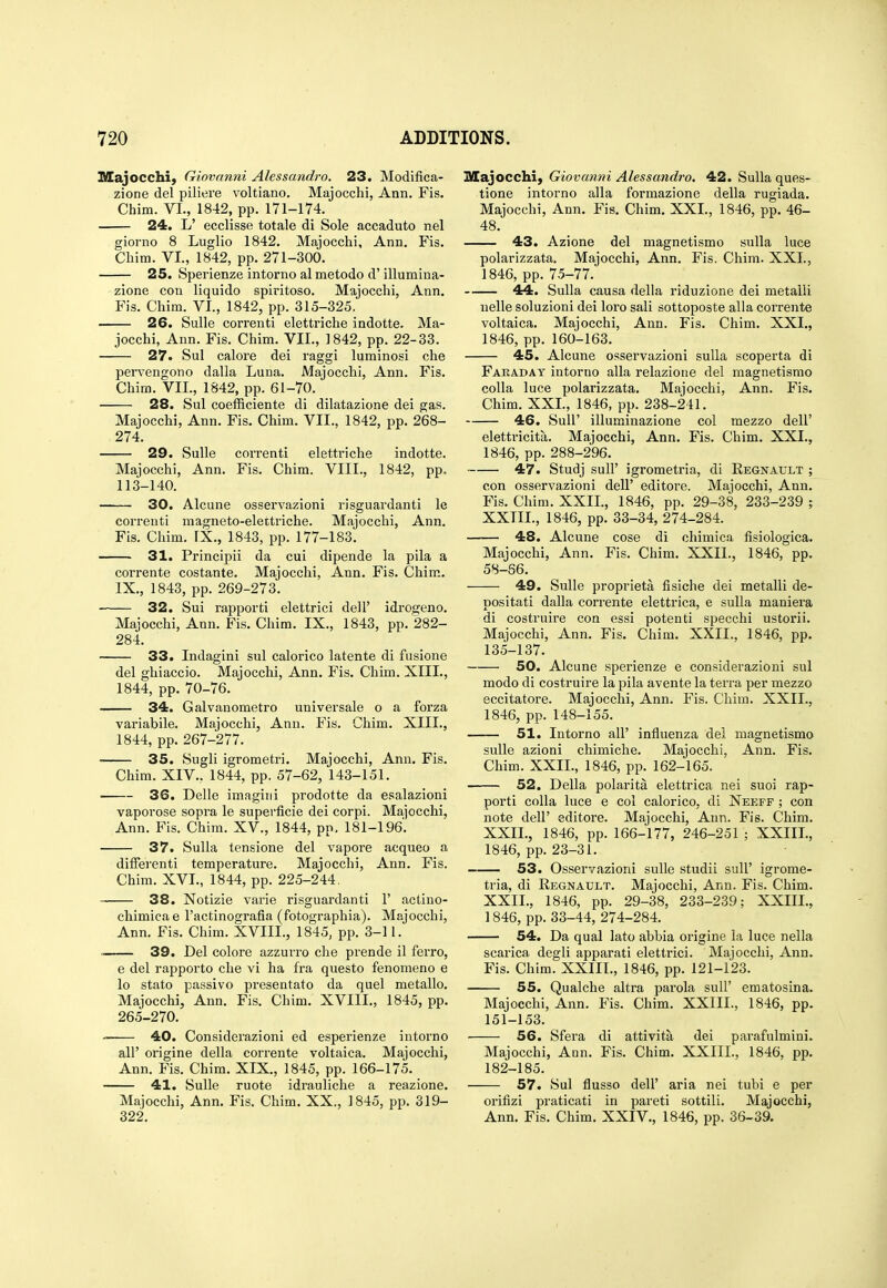 Majocchi) Giovanni Alessandro. 23. Modifica- zione del piliere voltiano. Majocchi, Ann. Fis. Chim. VI., 1842, pp. 171-174. 24. L' ecclisse totale di Sole accaduto nel giorno 8 Luglio 1842. Majocchi, Ann. Fis. Cliim. VI., 1842, pp. 271-300. 25. Sperienze intorno al metodo d' illumina- zione con liquido spiritoso. Majocchi, Ann. Fis. Chim. VI., 1842, pp. 315-325. 26. Sulle correnti elettriche indotte. Ma- jocchi, Ann. Fis. Chim. VII., 1842, pp. 22-33. 27. Sul caloi'e dei raggi luminosi che pervengono dalla Luna. Majocchi, Ann. Fis. Chim. VII., 1842, pp. 61-70. 28. Sul coefficiente di dilatazione dei gas. Majocchi, Ann. Fis. Chim. VII., 1842, pp. 268- 274. 29. Sulle correnti eletti'iche indotte. Majocchi, Ann. Fis. Chim. VIII., 1842, pp, 113-140. 30. Alcune osservazioni risguardanti le correnti magneto-elettriche. Majocchi, Ann, Fis. Chim. FX., 1843, pp. 177-183. 31. Principii da cui dipende la pila a corrente costante. Majocchi, Ann. Fis. Chim. IX., 1843, pp. 269-273. 32. Sui rapporti elettrici dell' idi'ogeno. Majocchi, Ann. Fis, Chim. IX., 1843, pp, 282- 284, 33. Indagini sul calorico latente di fusione del ghiaccio. Majocchi, Ann, Fis, Chim. XIII., 1844, pp. 70-76. 34. Galvanometro universale o a forza variabile. Majocchi, Ann. Fis. Chim. XIII., 1844, pp. 267-277. 35. Sugli igrometri. Majocchi, Ann, Fis, Chim, XIV., 1844, pp. 57-62, 143-151, 36. Delia imagini prodotte da esalazioni vaporose sopra le supei'ficie dei corpi. Majocchi, Ann. Pis. Chim. XV., 1844, pp. 181-196'. 37. Sulla tensione del vapore acqueo a differenti temperature. Majocchi, Ann. Fis. Chim. XVI., 1844, pp. 225-244. 38. Notizie varie risguardanti 1' actino- chimicae I'actinografia (fotographia). Majocchi, Ann. Fis, Chim, XVIII., 1845, pp. 3-11. ■ 39. Del colore azzurro che pi'ende il ferro, e del rapporto die vi ha fra questo fenomeno e lo stato passivo presentato da quel metallo, Majocchi, Ann, Fis, Chim, XVIII,, 1845, pp. 265-270, 40. Considerazioni ed esperienze iutorno air origine della cori-ente voltaica, Majocchi, Ann. Fis. Chim. XIX., 1845, pp. 166-175. 41. Sulle ruote idrauliche a reazione. Majocchi, Ann. Fis. Chim, XX., 1845, pp. 319- 322. Majocchi, Giovanni Alessandro. 42. Sulla ques- tione intorno alia formazione della rugiada. Majocchi, Ann, Fis, Chim, XXL, 1846, pp. 46- 48, 43. Azione del magnetismo sulla luce polarizzata, Majocchi, Ann. Fis. Chim. XXI., 1846, pp, 75-77. 44. Sulla causa della riduzione dei metalli nelle soluzioni dei loro sali sottoposte alia corrente voltaica. Majocchi, Ann. Fis. Chim. XXL, 1846, pp, 160-163, 45. Alcune osservazioni sulla scoperta di Faraday intorno alia relazione del magnetismo coUa luce polarizzata, Majocchi, Ann. Fis. Chim. XXL, 1846, pp. 238-241, 46. Suir illuminazione col mezzo dell' elettricita. Majocchi, Ann. Fis. Chim. XXL, 1846, pp. 288-296, 47. Studj suir igrometria, di Regnatjlt ; con osservazioni dell' editoi'e. Majocchi, Ann. Fis. Chim. XXII., 1846, pp. 29-38, 233-239 ; XXIIL, 1846, pp, 33-34, 274-284. 48. Alcune cose di chimica fisiologica, Majocchi, Ann. Fis, Chim, XXIL, 1846, pp. 58-66. 49. Sulle proprleta fisiche del metalli de- positati dalla corrente elettrica, e sulla maniera di costruire con essi potenti specchi ustorii. Majocchi, Ann. Fis. Chim, XXIL, 1846, pp. 135-137. 50. Alcune sperienze e considerazioni sul modo di costruire la pila avente la terra per mezzo eccitatore. Majocchi, Ann. Fis. Chim. XXIL, 1846, pp. 148-155. 51. Intorno all' influenza del magnetismo sulle azioni chimiche. Majocchi, Ann. Fis, Chim. XXIL, 1846, pp. 162-165. 52. Della polarita elettrica nei suoi rap- porti coUa luce e col calorico, di Neeff ; con note deir editore. Majocchi, Ann. Fis. Chim, XXIL, 1846, pp, 166-177, 246-251 ; XXIIL, 1846, pp. 23-31. 53. Osservazioni sulle studii suU' igrome- tria, di Regnault. Majocchi, Ann. Fis. Chim. XXIL, 1846, pp. 29-38, 233-239; XXIIL, 1846, pp. 33-44, 274-284. 54. Da qual lato abbia origine la luce nella scarica degli apparati elettrici. Majocchi, Ann. Fis. Chim. XXIIL, 1846, pp. 121-123, ' 55. Qualche altra parola suU' ematosina. Majocchi, Ann. Fis. Chim. XXIIL, 1846, pp. 151-153. 56. Sfera di attivita dei parafulmini. Majocchi, Ann, Fis. Chim. XXIIL, 1846, pp. 182-185. 57. Sul flusso deir aria nei tubi e per orifizi praticati in pareti sottill. Majocchi, Ann. Fis. Chim. XXIV., 1846, pp. 36-39.