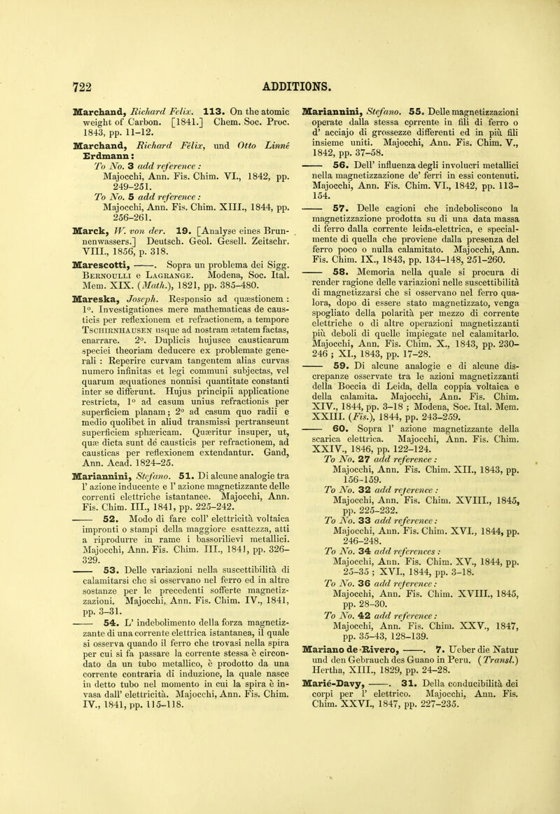 Marchand) Richard Felix. 113. On the atomic weight of Carbon. [1841.] Chem. Soc. Proc. 1843, pp. 11-12. Marchand, Richard Felix, und Otto Linne Erdmann: To No. 3 add reference : Majocchi, Ann. Fis. Chim. VI., 1842, pp. 249-251. To No. 5 add reference: Majocchi, Ann. Fis. Chim. XIII., 1844, pp. 256-261. Marck, fV. von der. 19. [Analyse eines Brun- nenwassers.] Deutsch. Geol. Gesell. Zeitschr. VIII., 1856, p. 318. Marescotti, . Sopra un problema dei Sigg. Bernoulli e Lagrange. Modena, Soc. Ital. Mem. XIX. {Math.), 1821, pp. 385-480. Mareska, Joseph. Responsio ad qusestionem : 1°. Investigationes mere mathematicas de caus- ticis per reflexionem et refractionem, a tempore TscHiRNHAusEN iisque ad nostram ajtatem factas, enarrare. 2°. Duplicis hujusce causticarum speciei theoriam deducere ex problemate gene- rali : Reperire curvam tangentem alias curvas numero infinitas et legi communi subjectas, vel quarum sequationes nonnisi quantitate constanti inter se ditferunt. Hujus principii applicatione restricta, 1° ad casum unius refractionis per superficiem planam; 2° ad casum quo radii e medio quolibet in aliud transmissi pertranseunt superficiem sphsericam. Qugeritur insuper, ut, qua3 dicta sunt de causticis per refractionem, ad causticas per reflexionem extendantur. Gand, Ann. Acad. 1824-25. Mariannini, Stefano. 51. Dialcuneanalogietra r azione inducente e 1' azione magnetizzante delle correnti elettriche istantanee. Majocchi, Ann. Fis. Chim. III., 1841, pp. 225-242. 52. Modo di fare coll' elettricita voltaica impronti o stampi della maggiore esattezza, atti a riprodurre in rame i bassorilievi metallici. Majocchi, Ann. Fis. Chim. III., 184J, pp. 326- 329. 53. Delle variazioni nella suscettibilita di calamitarsi che si osservano nel ferro ed in altre sostanze per le precedenti sofFerte magnetiz- zazioni. Majocchi,, Ann. Fis. Chim. IV., 1841, pp. 3-31. • 54. L' indebolimento della forza magnetiz- zante di una corrente elettrica istantanea, il quale si osserva quando il ferro che trovasi nella spira per cui si fa passare la corrente stessa e circon- dato da un tubo metallico, e prodotto da una corrente contraria di induzione, la quale nasce in detto tubo nel memento in cui la spira e in- vasa daU' elettricita. Majocchi, Ann. Fis. Chim. IV., 1841, pp. 115-118. JXCariannini, Stefano. 55. Delle magnetizzazioni operate dalla stessa corrente in fili di ferro o d' acciajo di grossezze ditFerenti ed in piu fili insieme uniti. Majocchi, Ann. Fis. Chim. V., 1842, pp. 37-58. 56. Deir influenza degli involucri metallici nella magnetizzazione de' ferri in essi contenuti. Majocchi, Ann. Fis. Chim. VI., 1842, pp. 113- 154. 57. Delle cagioni che indeboliscono la magnetizzazione prodotta su di una data massa di ferro dalla corrente leida-elettrica, e special- mente di quella che proviene dalla presenza del ferro poco o nulla calamitato. Majocchi, Ann. Fis. Chim. IX., 1843, pp. 134-148, 251-260. 58. Memoria nella quale si procura di render ragione deUe variazioni nelle suscettibilita di magnetizzarsi che si osservano nel fen-o qua- lora, dopo di essere stato magnetizzato, venga spogliato della polarita per mezzo di corrente elettriche o di altre operazioni magnetizzanti piu deboli di quelle impiegate nel calamitarlo. Majocchi, Ann. Fis. Chim. X., 1843, pp. 230- 246 ; XI., 1843, pp. 17-28. 59. Di alcune analogic e di alcune dis- crepanze osservate tra le azioni magnetizzanti della Boccia di Leida, della coppia voltaica e della calamita. Majocchi, Ann. Fis. Chim. XIV., 1844, pp. 3-18 ; Modena, Soc. Ital. Mem. XXm. {Fis.), 1844, pp. 243-259. 60. Sopra 1' azione magnetizzante della scarica elettrica. Majocchi, Ann. Fis. Chim. XXIV., 1846, pp. 122-124. To No. 27 add reference : Majocchi, Ann. Fis. Chim. XII., 1843, pp. 156-159. To No. 32 add reference : Majocchi, Ann. Fis. Chim. XVIII., 1845, pp. 225-232. To No. 33 add reference: Majocchi, Ann. Fis. Chim. XVI., 1844, pp. 246-248. To No. 34 add references : Majocchi, Ann. Fis. Chim. XV., 1844, pp. 25-35 ; XVL, 1844, pp. 3-18. To No. 36 add reference: Majocchi, Ann. Fis. Chim. XVIII., 1845, pp. 28-30. To No. 42 add reference : Majocchi, Ann. Fis. Chim. XXV., 1847, pp. 35-43, 128-139. Mariano de -Rivero, . 7. Ueber die Natur und den Gebrauch des Guano in Peru. ( Transl.) Hertha, XIII., 1829, pp. 24-28. Marie-Davy, . 31. Della conducibilita dei corpi per 1' elettrico. Majocchi, Ann. Fis. Chim. XXVL, 1847, pp. 227-235.