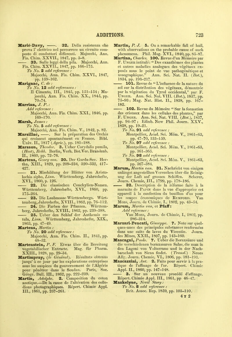 Marie-Davy, . 32. Delia resistenza che prova r elettrico nel percorrere un circuito com- posto di conduttori difFerenti. Majocchi, Ann. Fis. Chim. XXVII., 1847, pp. 3-8. 33. Sulle leggi della pila. Majocchi, Ann. Fis. Chira. XXVII., 1847, pp. 166-175. To No. 2 add reference : Majocchi, Ann. Fis. Chim. XXVI., 1847, pp. 159-162. IMEarignac, C. de: To No. 12 add references : II Cimento, III., 1845, pp. 151-154; Ma- jocchi, Ann. Fis. Chim. XX., 1845, pp. 70-74. Marrian, J. P. : Add reference : Majocchi, Ann. Fis. Chim. XXT., 1846, pp. 169-170. Marsh, James : To A^o. 5 add reference : Majocchi, Ann. Fis. Chim. V., 1842, p. 82. Marsillac, . Sur la preparation des Orchis qui croissent spontanement en France. Bibl. Univ. II., 1817 {Agric), pp. 181-188. Marsson, Theodor. 3. Ueber Corydalis pumila, {Host), Rchb. Berlin, Verh. Bot.Ver. Brandenb. II. , 1860, pp. 72-76. Martens, Gcorg von. 20. Der Garda-See. Her- tha, XIII., 1829, pp. 209-234, 320-332, 417- 427. 21. Missbildung der Blatter von Aristo- lochia sipho, Linn. Wiirttemberg, Jahreshefte, XVL, 1860, p. 126. 22. Die classischen Conchylien-Namen. Wiirttemberg, Jahreshefte, XVI., 1860, pp. 175-264. 23. Die Laubmoose Wiirttembergs. Wiirt- temberg, Jahreshefte, XVIIL, 1862, pp. 76-112. 24. Die Farben der Pflanzen. Wiirttem- berg, Jahreshefte, XVIII., 1862, pp. 239-388. 25. Ueber den Schlaf der Anthemis co- tula. Linn. Wiirttemberg, Jahreshefte, XIX., 1863, pp. 47-49. Martens, Martin : To No. 20 add reference: Majocchi, Ann. Fis. Chim. II., 1841, pp. 48-52. Martenstein, P. F. Etwas iiber die Bereitung vegetabilischer Extracte. Mag. fiir Pharm. XXIII., 1828, pp. 29-34. Martimpray, (le Ghieral). Resultats obtenus jusqu' a ce jour par les explorations entreprises sous les auspices du gouvernement de I'Algerie pour penetrer dans le Soudan. Paris, Soc. Geogr. Bull. III., 1862, pp. 222-239. Martin, Adolphe. 2. Composition du coton azotique.—De la cause de I'alteration des collo- dions photographiques. Repert. Chimie Appl. III. , 1861, pp. 257-261. Martin, P. J. 5. On a remarkable fall of hail, with observations on the probable cause of such phenomena. Phil. Mag. XVI., 1840, pp. 85-87. Martins, Charles. 100. Revue d'un Memoire par F. Ungeeintitule: Des exanthemes des plantes et autres maladies analogues des vegetaux ex- poses sous le point de vue pathogenetique et nosographique. Ann. Sci. Nat. II. (Bot.), 1834, pp. 193-217. 101. Revue de  L'influence de la nature du sol sur la distribution des vegetaux, demontree par la vegetation du Tyrol occidental, par F. Unger. Ann. Sci. Nat. VIII. (Bot.), 1837, pp. 75-93; Mag. Nat. Hist. II., 1838, pp. 167- 182. 102. Revue du Memoire  Sur la formation des cristaux dans les cellules des plantes, par F. Unger. Ann. Sci. Nat. VIII. (Bot.), 1837, pp. 94-97; Edinb. New Phil. Journ. XXV., 1838, pp. 19-21. To No. 91 add reference : Montpellier, Acad. Sci. Mem. V., 1861-63, pp. 47-70, 133-150. To No. 97 add reference : Montpellier, Acad. Sci. Mem. V., 1861-63, pp.'361-365. To No. 98 add reference : Montpellier, Acad. Sci. Mem. V., 1861-63, pp. 367-384. Marum, Martin van. 31. Nachriclit von einigen unlaugst angestellten Versuchen iiber die Reinig- ung der Luft auf grossen Schiffeu. Scherer, Journ. Chemie, III., 1799, pp. 178-186. — 32. Description de la reforme faite a la marmite de Papin dans la vue d'approprier cet appareil a la confection du bouillon d'os pour les soupes economiques de Rubitford. Van Mons, Journ. de Chimie, I., 1802, pp. 43-54. Marum, Martin van, et Pfaff: Add reference: Van Mons, Journ. de Chimie, I., 1802, pp. 286-314. Marzari-Fencati, Giuseppe. 7. Note sur quel- ques-unes des principales substances renfermees dans une suits de laves du Vicentin. Journ. des Mines, XXII., 1807, pp. 143-160. Mascagni, Paolo. 7. Ueber die Boraxsaure und die verschiedenen boraxsauren Salze, die man in den Lagoni von Volterrano und in der Nach- barschaft von Siena findet. (Transl.) Neues Allg. Journ. Chemie, VI., 1806, pp. 181-193. Mascazzini, A7it. 2. Faits pour servir a la pra- tique de I'affinage de For. Repert. Chimie Appl. II., 1860, pp. 147-148. ■ 3. Sur un nouveau procede d'affinage. Repert. Chimie Appl. III., 1861, pp 46-47. Maskelyne, Ncvil Story: To No. 8 add reference : Brit. Assoc. Rep. 1859, pp. 103-110. 4t 2 1