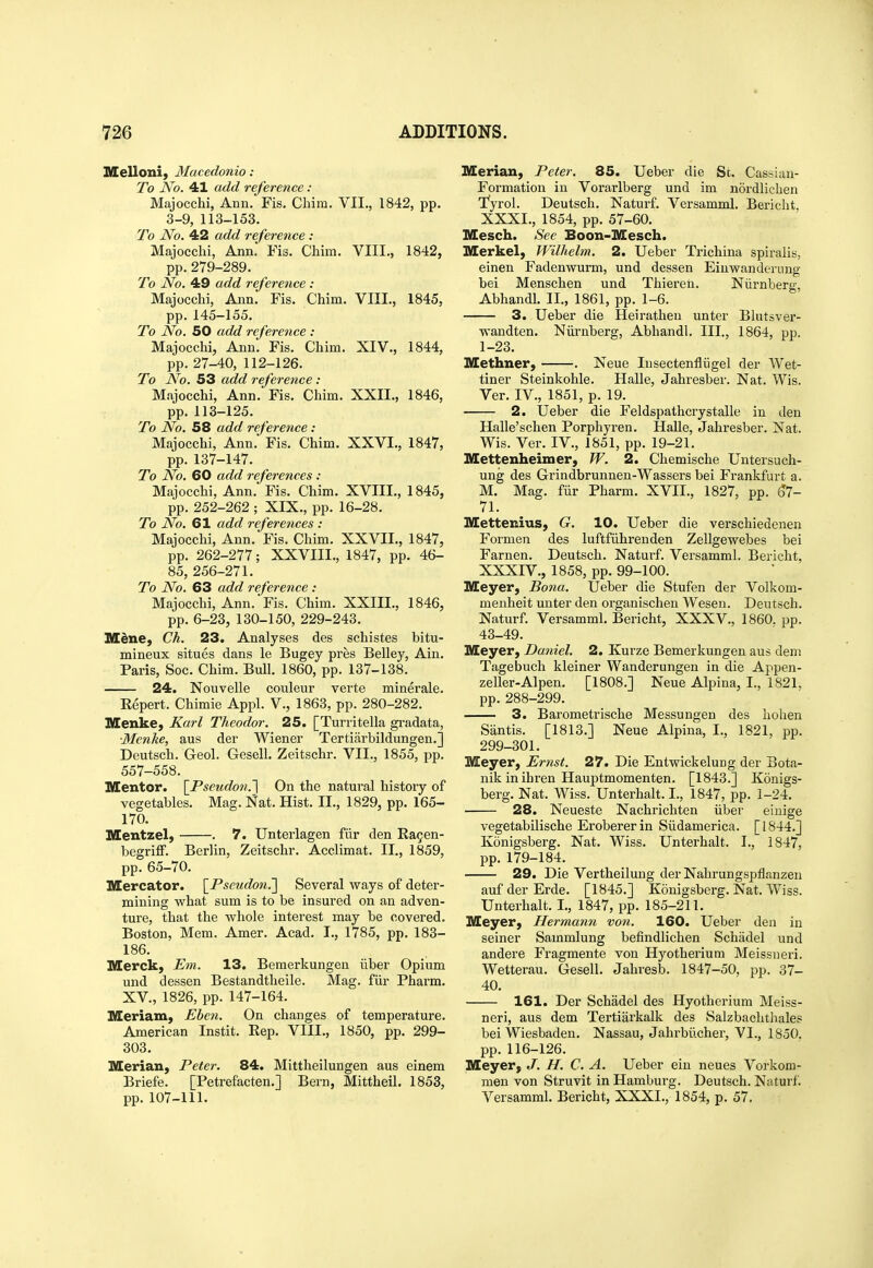 Illlelloni, Macedonia : To No. 41 add reference : Majocchi, Ann. Fis. Cliim. VII., 1842, pp. 3-9, 113-153. To No. 42 add reference : Majocchi, Ann. Fis. Chim. VIII., 1842, pp.279-289. To No. 49 add reference : Majocchi, Ann. Fis. Chim. VIII., 1845, pp.145-155. To No. 50 add reference : Majocchi, Ann. Fis. Chim. XIV., 1844, pp. 27-40, 112-126. To JSfo. 53 add reference : Majocchi, Ann. Fis. Chim. XXII., 1846, pp. 113-125. To No. 58 add reference : Majocchi, Ann. Fis. Chim. XXVI., 1847, pp. 137-147. To No. 60 add references: Majocchi, Ann. Fis. Chim. XVIIL, 1845, pp. 252-262 ; XIX., pp. 16-28. To No. 61 add references : Majocchi, Ann. Fis. Chim. XXVII., 1847, pp. 262-277; XXVIII., 1847, pp. 46- 85, 256-271. To No. 63 add reference : Majocchi, Ann. Fis. Chim. XXIII., 1846, pp. 6-23, 130-150, 229-243. Mdne, Ch. 23. Analyses des schistes bitu- mineux situes dans le Bugey pres Belley, Ain. Paris, Soc. Chim. Bull. 1860, pp. 137-138. 24. Nouvelle couleur verte minerale. Repert. Chimie Appl. V., 1863, pp. 280-282. Menke, Karl Theodor. 25. [Turritella gi-adata, ■Menhe, aus der Wiener Tertiiirbildungen.] Deutsch. Geol. Gesell. Zeitschr. VII., 1855, pp. 557-558. Mentor. \_Pseudon.'\ On the natural history of vegetables. Mag. Nat. Hist. II., 1829, pp. 165- 170. Mentzel, . 7. Unterlagen fiir den Ra5en- begriff. Berlin, Zeitschr. Acclimat. II., 1859, pp. 65-70. Mercator. \_Pscudon.'\ Several ways of deter- mining what sum is to be insured on an adven- ture, that the whole interest may be covered. Boston, Mem. Amer. Acad. I., 1785, pp. 183- 186. Merck) Em. 13. Bemerkungen iiber Opium und dessen Bestandtheile. Mag. fiir Pharm. XV., 1826, pp. 147-164. Meriam, Ebeti. On changes of temperature. American Instit. Eep. VIII., 1850, pp. 299- 303. Merian, Peter. 84. Mittheilungen aus einem Briefe. [Petrefacten.] Bern, Mittheil. 1853, pp. 107-111. Merian, Peter. 85. Ueber die Sc. Cassiau- Formation in Vorarlberg und im nordlichen ■fyrol. Deutsch. Naturf. Versamml. Bericht, XXXI., 1854, pp. 57-60. Mesch. See Boon-Mesch. Merkel, Wilhelm. 2. Ueber Trichina spiralis, einen Fadenwurm, und dessen Einwanderung bei Menschen und Thieren. Niirnberg, Abhandl. 11., 1861, pp. 1-6. 3. Ueber die Heirathen unter Blutsver- wandten. Niirnberg, Abhandl. III., 1864, pp. 1-23. Methner, . Neue lusectenfliigel der Wet- tiner Steinkohle. Halle, Jahresber. Nat. Wis. Ver. IV., 1851, p. 19. 2. Ueber die Feldspathcrystalle in tlen Halle'schen Porphyren. Halle, Jahresber. Nat. Wis. Ver. IV., 1851, pp. 19-21. Mettenheimer, W. 2. Chemische Untersuch- ung des Grindbrunnen-Wassers bei Frankfurt a. M. Mag. fiir Pharm. XVII., 1827, pp. Si- ll. Mettenius, G. 10. Ueber die verschiedenen Formen des luftfiihrenden Zellgewebes bei Farnen. Deutsch. Naturf. Versamml. Bericht, XXXIV., 1858, pp. 99-100. Meyer, Bona. Ueber die Stufen der Volkom- menheit unter den organischen Wesen. Deutsch. Naturf. Versamml. Bericht, XXXV., 1860. pp. 43-49. Meyer, Daniel. 2. Kurze Bemerkungen aus dem Tagebuch kleiner Wanderungen in die Appen- zeller-Alpen. [1808.] Neue Alpina, I., 1821. pp. 288-299. 3. Barometrische Messungen des hohen Santis. [1813.] Neue Alpina, I., 1821, pp. 299-301. Meyer, Ernst. 27. Die Entwickelung der Bota- nik in ihren Hauptmomenten. [1843.] Konigs- berg. Nat. Wiss. Unterhalt. I., 1847, pp. 1-24. 28. Neueste Nachrichten iiber einige vegetabilische Erobererin Siidamerica. [1844.] Ivonigsberg. Nat. Wiss. Unterhalt. I., 1847, pp. 179-184. 29. Die Vertheilung der Nahrungspflanzen auf der Erde. [1845.] Konigsberg. Nat. Wiss. Unterhalt. L, 1847, pp. 185-211. Meyer, Her mann von. 160. Ueber den in seiner Sammlung befindlichen Schadel und andere Fragmente von Hyotherium Meissueri. Wetterau. Gesell. Jahresb. 1847-50, pp. 37- 40. 161. Der Schadel des Hyotherium Meiss- neri, aus dem Tertiarkalk des Salzbachthales bei Wiesbaden. Nassau, Jahrbii.cher, VI., 1850. pp.116-126. Meyer, J. H. C. A. Ueber ein neues Vorkom- men von Struvit in Hamburg. Deutsch. Naturf. Versamml. Bericht, XXXI., 1854, p. 57.