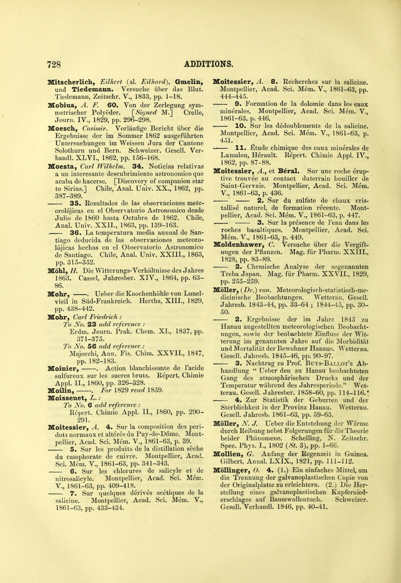 Mitscherlich, Eilhert (al. Eilhard), Gmelin, und Tiedemann. Versuche iiber das Blut. Tiedemann, Zeitschr. V., 1833, pp. 1-18. lUIobius, A. F. 60. Von der Zerlegung sym- nietrischer Polyeder. [^Signed M.] Crelle, Journ. IV., 1829, pp. 296-298. Moesch, Casmiir. Vorlaufige Bericlit iiber die Ergebnisse der im Sommer 1862 ausgefiihrten Untersuchungen im Weissen Jura der Can tone Solothurn und Bern. Schweizer. Gesell. Ver- handl. XLVL, 1862, pp. 156-168. Moesta, Carl Wilhelm. 34. Noticias relativas a un interesante descubrimiento astronomico que acaba de hacerse. [Discovery of companion star to Sirius.] Chile, Anal. Univ. XX., 1862, pp. 387-389. 35. Resultados de las observaciones mete- orolqjicas en el Observatorio Astronomico desde Julio de 1860 hasta Octubre de 1862. Chile, Anal. Univ. XXII., 1863, pp. 139-163. . 36. La temperatura media annual de San- tiago deducida de las observaciones meteoro- lojicas hechas en el Observatorio Astronomico de Santiago. Chile, Anal. Univ. XXIIL, 1863, pp. 315-352. Mohl, H. Die Witterungs-Verhaltnisse des Jahres 1863. Cassel, Jahresber. XIV., 1864, pp. 63- 86. Mohr, . Ueber die Knochenhohle von Lunel- vieil in Siid-Frankreich. Hertha, XIII., 1829, pp. 438-442. Mohr, Carl Fried/ricli : To No. 23 add reference : Erdm. Journ. Prak. Chem. XI., 1837, pp. 371-375. To No. 56 add reference : Majocchi, Ann. Fis. Chim. XXVII., 1847, pp. 182-183. lUIoinier, . Action blanchissante de I'acide sulfureux sur les sucres bruts. Repert. Chimie Appl. II., I860, pp. 326-328. Moilin, . For 1829 read 1859. Iffoissenet, L.: To No. 6 add reference : Eepert. Chimie Appl. II., 1860, pp. 290- 291. Moitessier, A, 4. Sur la composition des peri- dots normaux et alteres du Puy-de-D6me. Mont- pellier, Acad. Sci. Mdm. V., 1861-63, p. 39.^ 5. Sur les prodiiits de la distillation seche du camphorate de cuivre. Montpellier, Acad. Sci. Mem. V., 1861-63, pp. 341-343. 6. Sur les chlorures de salicyle et de nitrosalicyle. Montpellier, Acad. Sci. Mem. v., 1861-63, pp. 409-418. 7. Sur quelques derives acetiques de la saiicine. Montpellier, Acad. Sci. Mem. V., 1861-63, pp. 433-434. Moitessier, A. 8. Recherches sur la saiicine. Montpellier, Acad. Sci. Mem. V., 1861-63, pp. 444-445. 9. Formation de la dolomie dans les eaux minerales. Montpelliei, Acad. Sci. Mem. V., 1861-63, p. 446. 10. Sur les dedoublements de la saiicine. Montpellier, Acad. Sci. Mem. V., 1861-63, p. 451. » 11. ^tude chimique des eaux minerales de Lamalou, Herault. Repert. Chimie Appl. IV., 1862, pp. 87-88. Moitessier, A., et Beral. Sur une roche erup- tive trouvee au contact duterrain houiller de Saint-Gervais. Montpellier, Acad. Sci. Mem. v., 1861-63, p. 436. ' 2. Sur du sulfate de chaux cris- tallise naturel, de formation recente, Mont- pellier, Acad. Sci. Mem. V., 1861-63, p. 447. 3. Sur la presence de I'eau dans les roches basaltiques. Montpellier, Acad. Sci. Mem. v., 1861-63, p. 449. Moldenhawer, C. Versuche iiber die Vergift- ungen der Pflanzen. Mag. fiir Pharm. XXIIL, 1828, pp. 83-89. ■ 2. Chemische Analyse der sogenannten Treba Japan. Mag. fiir Pharm. XXVIL, 1829, pp. 255-259. MoUer, (Dr.) von, Meteorologisch-statistisch-me- dicinische Beobachtungen. Wetterau. Gesell. Jahresb. 1843-44, pp. 33-64 ; 1844-45, pp. 30- 50. 2. Ergebnisse der im Jahre 1845 zu Hanau angestellten meteorologischen Beobacht- ungen, sowie der beobachtete Einfluss der Wit- terung im genannten Jahre auf die Morbiditat und Mortalitat der Bewohner Hanaus. Wetterau. Gesell. Jahresb. 1845-46, i)p. 90-97. 3. Nachtrag zu Prof. Buys-Ballot's Ab- handlung  Ueber den zu Hanau beobachteten Gang des atmospharischen Drucks und der Teraperatur -wahreud des Jahresperiode. Wet- terau. Gesell. Jahresber. 1858-60, ijp. 114-116.! 4. Zur Statistik der Geburten und der Sterblichkeit in der Provinz Hanau. Wetterau. Gesell. Jahresb. 1861-63, pp. 59-63. Mdller, N. J. Ueber die Entstehung der Wiirme durch Reibung nebst Folgerungen fiir die Theorie beider Phanomene. Schelling, N. Zeitschr. Spec. Phys. I., 1802 {Si. 3), pp. 1-66. MoUien, G. Anfang der Regenzeit in Guinea. Gilbert, Annal. LXIX., 1821, pp. 111-112. Mdllinger, 0. 4. (1.) Ein einfaches Mittel, um die Trennung der galvanoplastischen Copie von der Originalplatte zu erleichtern. (2.) Die Her- stellung eiues galvanoplastischen Kupfernied- erschlages auf Baumwollentuch. Schweizer. Gesell. Verhandl. 1846, pp. 40-41.