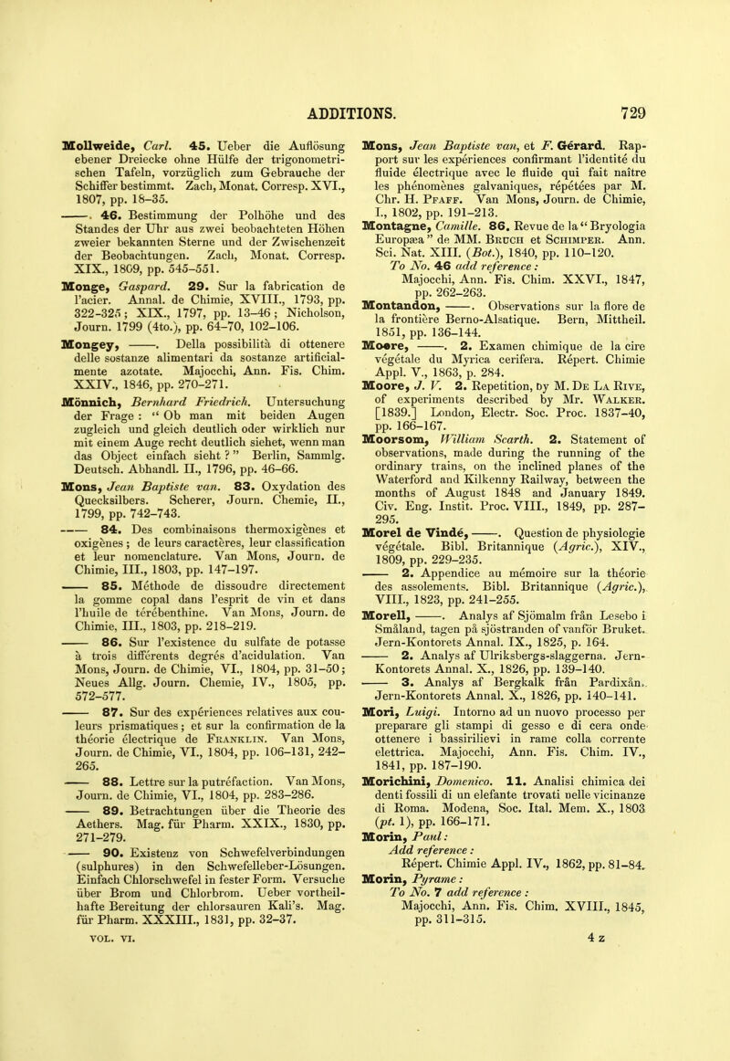 Mollweide, Carl. 45. Ueber die Auflosung ebener Dreiecke ohne Hiilfe der trigonometri- schen Tafeln, vorziiglich zum Gebrauche der Schiffer bestimmt. Zach, Monat. Corresp. XVI., 1807, pp. 18-35. . 46. Bestimmung der Polhohe und des Standes der Uhr aus zwei beobachteten Hohen zweier bekannten Sterne und der Zwischenzeit der Beobachtungen. Zach, Monat. Corresp. XIX., 1809, pp. 545-551. MongC) Gaspard. 29. Sur la fabrication de I'aeier. Annal. de Chimie, XVIII., 1793, pp. 322-325; XIX., 1797, pp. 13-46; Nicholson, Journ. 1799 (4to.), pp. 64-70, 102-106. Mongey, . Delia possibilita di ottenere delle sostanze alimentari da sostanze artificial- mente azotate. Majocchi, Ann. Fis. China. XXIV.. 1846, pp. 270-271. Monnich) Bernhard Friedrich. Untersuchung der Frage :  Ob man mit beiden Augen zugleich und gleich deutlich oder wirklich nur mit einem Auge recht deutlich siehet, wenn man das Object einfach sieht ? Berlin, Sammlg. Deutsch. Abhandl. II., 1796, pp. 46-66. MonS} Jean Baptiste van. 83. Oxydation des Quecksilbers. Scherer, Journ. Chemie, II., 1799, pp. 742-743. 84. Des combinaisons thermoxigenes et oxigenes ; de leurs caracteres, leur classification et leur nomenclature. Van Mons, Journ. de Chimie, III., 1803, pp. 147-197. 85. Methode de dissoudre directement la gomme copal dans I'esprit de vin et dans I'huile de terebenthine. Van Mons, Journ. de Chimie, III., 1803, pp. 218-219. 86. Sur I'existence du sulfate de potasse a trois differents degres d'acidulation. Van Mons, Journ. de Chimie, VI., 1804, pp. 31-50; Neues AUg. Journ. Chemie, IV., 1805, pp. 572-577. 87. Sur des experiences relatives aux cou- leurs prismatiques; et sur la confirmation de la theorie electrique de Franklin. Van Mons, Journ. de Chimie, VI., 1804, pp. 106-131, 242- 265. 88. Lettre sur la putrefaction. Van Mons, Journ. de Chimie, VI., 1804, pp. 283-286. 89, Betrachtungen iiber die Theorie des Aethers. Mag. fiir Pharm. XXIX., 1830, pp. 271-279. 90. Existenz von Schwefelverbindungen (sulphures) in den Schwefelleber-Losungen. Einfach Chlorschvirefel in fester Form. Versuche iiber Brom und Chlorbrom. Ueber vortheil- hafte Bereitung der chlorsauren Kali's. Mag. fiir Pharm. XXXIII., 1831, pp. 32-37. VOL. VI. Mons, Jean Baptiste van, et F. Gerard. Rap- port sur les experiences confirmant I'identite du fluide electrique avec le fluide qui fait naitre les phenomenes galvaniques, repetees par M. Chr. H. Pfaff. Van Mons, Journ. de Chimie, L, 1802, pp.191-213. Montague, Camille. 86. Eevue de la  Bryologia Europsea  de MM. Bruch et Schimper. Ann. Sci. Nat. XIII. {Bot.), 1840, pp. 110-120. To No. 46 add reference: Majocchi, Ann. Fis. Chim. XXVI., 1847, pp. 262-263. Montandou, . Observations sur la flore de la frontiere Berno-Alsatique. Bern, Mittheil. 1851, pp. 136-144. Mo«re, . 2. Examen chimique de la cire vegetale du Myrica cerifera. Repert. Chimie Appl. v., 1863, p. 284. Moore, J. V. 2. Repetition, Dy M. De La Rive, of experiments described by Mr. Walker. [1839.] London, Electr. Soc. Proc. 1837-40, pp. 166-167. Moorsom, William Scarth. 2. Statement of observations, made during the running of the ordinary trains, on the inclined planes of the Waterford and Kilkenny Railway, between the months of August 1848 and January 1849. Civ. Eng. Instit. Proc. VIIL, 1849, pp. 287- 295. Morel de Vinde, . Question de physiologie vegetale. Bibl. Britannique (Agric), XIV., 1809, pp. 229-235. — 2. Appendice au memoire sur la theorie des assolements. Bibl. Britannique (Agric.), VIIL, 1823, pp. 241-255. Morell, . Analys af Sjomalm fran Lesebo i SmSland, tagen p& sjostranden ofvanfbr Bruket. Jern-Kontorets Annal. IX., 1825, p. 164. 2. Analys af Ulriksbergs-slaggerna. Jern- Kontorets Annal. X., 1826, pp. 139-140. 3. Analys af Bergkalk fran Pardixan.. Jern-Kontorets Annal. X., 1826, pp. 140-141. Mori, Luigi. Intorno ad un nuovo processo per preparare gli stampi di gesso e di cera onde^ ottenere i bassirilievi in rame colla corrente elettrica. Majocchi, Ann. Fis. Chim. IV., 1841, pp.187-190. Morichini, Domenico. 11. Analisi chimica dei denti fossili di un elefante trovati nelle vicinanze di Roma. Modena, Soc. Ital. Mem. X., 1803 {pt. 1), pp. 166-171. Morin, Paul: Add reference : Repert. Chimie Appl. IV., 1862, pp. 81-84. Morin, Pyrame : To No. 7 add reference : Majocchi, Ann. Fis. Chim. XVIIL, 1845, pp. 311-315. 4z