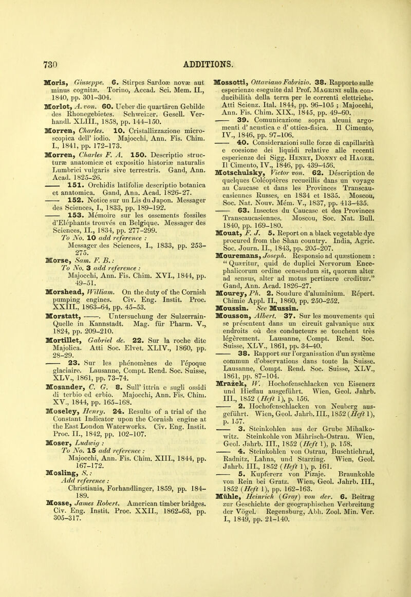 Moris, Giuseppe. 6. Stirpes Sardose novae aut minus cognitee. Torino, Accad. Sci. Mem. II., 1840, pp. 301-304. Morlot, A. von. 60. Ueber die quartaren Gebilde des Rhonegebietes. Schweizer. Gesell. Ver- handl. XLIII., 1858, pp. 144-150. Morren, Charles. 10. Cristallizzazione micro- scopica dell' iodio. Majocchi, Ann. Fis. Chim. I., 1841, pp. 172-173. Morren, Charles F, A. 150. Descriptio struc- turse anatomicse et expositio historise naturalis liumbrici vulgaris sive terrestris. Gand, Ann, Acad. 1825-26. 151. Orchidis latifolise descriptio botanica et anatomica. Gand, Ann. Acad. 1826-27. 152. Notice sur un Lis du Japon. Messager des Sciences, I., 1833, pp. 189-192. 153. Memoire sur les ossements fossiles d'Elepliants trouves en Belgique. Messager des Sciences, II., 1834, pp. 277-299. To No. 10 add reference : Messager des Sciences, I., 1833, pp. 253- 275. IVEorse, Sam. F. B. : To No. 3 add reference : Majocchi, Ann. Fis. Chim. XVI., 1844, pp. 49-51. Morshead, William. On the duty of the Cornish pumping engines. Civ. Eng. Instit. Proc. XXIII., 1863-64, pp. 45-53. Morstatt, . Untersuchung der Sulzerrain- Quelle in Kannstadt. Mag. fiir Pharm. V.,. 1824, pp. 209-210, Mortillet, Gabriel de. 22. Sur la roche dite Majolica. Atti Soc. Elvet, XLIV., 1860, pp. 28-29. 23. Sur les phenomenes de I'epoque glaciaire. Lausanne, Compt. Rend. Soc. Suisse, XLV., 1861, pp. 73-74. Mosander, C. G. 8. SuU' ittria e sugli ossidi di terbio ed erbio. Majocchi, Ann. Fis. Chim. XV., 1844, pp. 165-168. Moseley, Henry. 24. Results of a trial of the Constant Indicator upon the Cornish engine at the East London Waterworks. Civ. Eng. Instit. Proc. II., 1842, pp. 102-107. Moser, Ludwig : To No. 15 add reference: Majocchi, Ann. Fis. Chim. XIII., 1844, pp. 167-172. Mosling, S. : Add reference: Christiania, Forhandlinger, 1859, pp. 184- 189. Mosse, James Robert. American timber bridges. Civ. Eng. Instit. Proc. XXII., 1862-63, pp. 305-317. Mossotti, Ottaviano Fabrizio. 38. Rapportosulle esperienze eseguite dal Prof. Mageini suUa con- ducibilita della terra per le correnti elettriche. Atti Scienz. Ital. 1844, pp. 96-105 ; Majocchi, Ann. Fis. Chim. XIX., 1845, pp. 49-60. 39. Comunicazione sopra alcuni argo- menti d' acustica e d' ottica-fisica. II Cimento, IV., 1846, pp. 97-106. 40. Considerazioni sulle forze di capillarita e coesione dei liquidi relative alle recenti esperienze dei Sigg. Henry, Donny ed Hager. II Cimento, IV., 1846, pp. 439-456. Motschulsky, Victor von. 62. Description de quelques Coleopteres recueiUis dans un voyage au Caucase et dans les Provinces Trauscau- casiennes Russes, en 1834 et 1835. Moscou, Soc. Nat. Nouv. Mem. V., 1837, pp. 413-435. 63. Insectes du Caucase et des Provinces Transcaucasiennes. Moscou, Soc. Nat. Bull. 1840, pp. 169-180. Mouat, F. J. 5. Report on a black vegetable dye procured from the Shan country. India, Agric. Soc. Journ. IL, 1843, pp. 205-207. Mouremans, Joseph. Responsio ad quasstionem :  Qua3ritur, quid de duplici Nervorum Ence- phalicorum ordine censendum sit, quorum alter ad sensus, alter ad motus pertinere creditur. Gand, Ann. Acad. 1826-27. Mourey, Ph. 2. Soudure d'aluminium. Repert. Chimie Appl. IL, 1860, pp. 250-252. Moussin. See Mussin. Mousson, Albert. 37. Sur les mouvements qui se presentent dans un circuit galvanique aux endroits ou des conducteurs se touchent tres legerement. Lausanne, Compt. Rend. Soc. Suisse, XLV., 1861, pp. 34-40. 38. Rapport sur 1'organisation d'un systeme commun d'observations dans toute la Suisse. Lausanne, Compt. Rend. Soc. Suisse, XLV., 1861, pp. 87-104. Mrazek, W. Hochofenschlacken von Eisenerz und Hieflau ausgefiihrt. Wien, Geol. Jahrb. IIL, 1852 {Heft 1), p. 156. 2. Hochofenschlacken von Neuberg aus- gefiihrt. Wien, Geol. Jahrb. IIL, 1852 {Heft I), p. 157. 3. Steinkohlen aus der Grube Mihalko- vfitz. Steinkohle von Mahrisch-Ostrau. Wien, Geol. Jahrb. IIL, 1852 {Heft 1), p. 158. 4. Steinkohlen von Ostrau, Buschtiehrad, Radnitz, Lahna, und Starzing. Wien, Geol. Jahrb. IIL, 1852 {Heft 1), p. 161. 5. Kupfererz von Pizaje. Braunkohle von Rein bei Gratz. Wien, Geol. Jahrb. IIL, 1852 {Heft 1), pp. 162-163. Miihle, Heinrich {Graj) von der. 6. Beitrag zur Geschichte der geographischen Verbreitung der Vogel. Regensburg, Abb. Zool. Min. Ver. I., 1849, pp. 21-140.