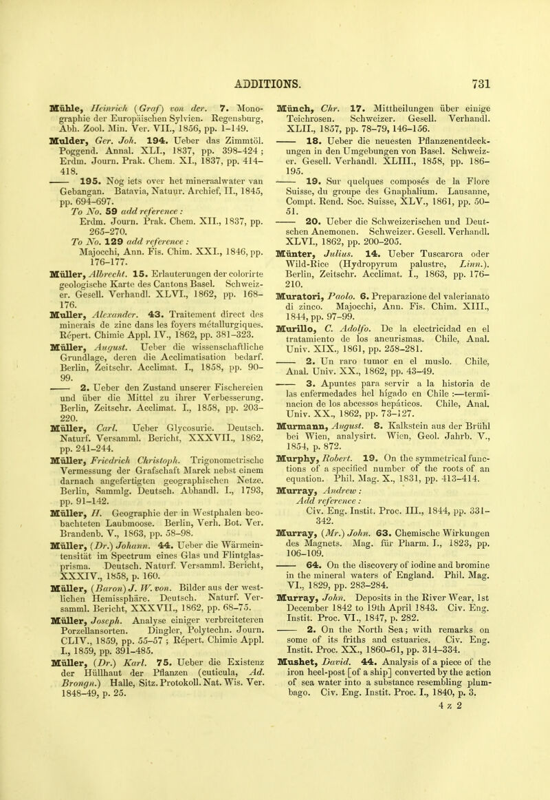 Kuhlej Heinrich i^Graf) von der. 7. Mono- gi'aphie der Europiiischen Sylvien. Regensburg, Abh. Zool. Min. Ver. VII., 1856, pp. 1-149. Mulder, Ger. Joh. 194. Ueber das Zimmtol. Poggend. Annal. XLI., 1837, pp. 398-424; Erdm. Journ. Prak. Cliem. XI., 1837, pp. 414- 418. 195. Nog iets over het mineraalwater van Gebangan. Batavia, Natuur. Archief, II., 1845, pp. 694-697. To No. 59 add reference : Erdm. Journ. Prak. Chem. XII., 1837, pp. 265-270. To No. 129 add reference : Majocchi, Ann. Fis. Chim. XXL, 1846, pp. 176-177. Miiller, Alhrecht. 15. Erlauterungen der colorirte geologische Karte des Cantons Basel. Schweiz- er. Gesell. Verhandl. XLVI., 1862, pp. 168- 176. Mtiller, Alexander. 43. Traitement direct des minerais de zinc dans les foyers metallurgiques. Eepert. Chimie Appl. IV., 1862, pp. 381-323. Miiller, August. Ueber die wissenschaftliche Grundlage, deren die Acclimatisation bedarf. Berlin, Zeitschr. Acclimat. I., 1858, pp. 90- 99. • 2. Ueber den Zustand unserer Fischereien und iiber die Mittel zu ihrer Verbesserung. Berlin, Zeitschr. Acclimat. I, 1858, pp. 203- 220. Miiller, Carl. Ueber Glycosurie. Deutsch. Naturf. Versamml. Bericht, XXXVII., 1862, pp. 241-244. niuller, Fricdrich Christoph. Trigonometrische Vermessung der Grafschaft Marck nebst einem darnach angefertigten geographischen Netze. Berlin, Sammlg. Deutsch. Abhandl. I., 1793, pp. 91-142. Miiller, //. Geographic der in Westphalen beo- bachteten Laubmoose. Berlin, Verb. Bot. Ver. Brandenb. V., 1863, pp. 58-98. MuUer, {Dr.) Joliann. 44. Ueber die Warmein- tensitat im Spectrum eines Glas und Fiintglas- prisma. Deutsch. Naturf. Versamml. Bericht, XXXIV., 1858, p. 160. Miiller, {Baron) J. W. von. Bilder aus der west- lichen Hemissphiire. Deutsch. Naturf. Ver- samml. Bericht, XXXVII., 1862, pp. 68-75. Muller, Joseph. Analyse einiger verbreiteteren Porzellansorten. Dingier, Polytechn. Journ. CLIV., 1859, pp. 55-57 ; Eepert. Chimie Appl. I., 1859, pp. 391-485. Miiller, {Dr.) Karl. 75. Ueber die Existenz der Hiillhaut der Pflanzen (cuticula. Ad. Brongn.) Halle, Sitz. Protokoll. Nat. Wis. Ver. 1848-49, p. 25. Miinchy Chr. 17. Mittheilungen iiber einige Teichrosen. Schweizer. Gesell. Verhandl. XLII., 1857, pp. 78-79, 146-156. 18. Ueber die neuesten Pflanzenentdeck- ungen in den Umgebungen von Basel. Schweiz- er. Gesell. Verhandl. XLIII., 1858, pp. 186- 195. 19, Sur quelques composes de la Floi'e Suisse, du groupe des Gnaphalium. Lausanne, Compt. Rend. Soc. Suisse, XLV., 1861, pp. 50- 51. 20. Ueber die Schweizerischen und Deut- schen Anemonen. Schweizer. Gesell. Verhandl. XLVL, 1862, pp. 200-205. Miinter, Julius. 14. Ueber Tuscarora oder Wild-Rice (Hydropyrum palustre, Linn.). Berlin, Zeitschr. Acclimat. I., 1863, pp. 176- 210. Muratori, Paolo, 6. Preparazione del valerianate di zinco. Majocchi, Ann. Fis. Chim. XIII., 1844, pp. 97-99. Murillo, C. Adolfo. De la electricidad en el tratamiento de los aneurismas. Chile, Anal. Univ. XIX., 1861, pp. 258-281. 2. Un raro tumor en el muslo. Chile. Anal. Univ. XX., 1862, pp. 43-49. ■ 3. Apuntes para servir a la historia de las enfermedades hel higado en Chile :—termi- nacion de los abcessos hepaticos. Chile, Anal. Univ. XX., 1862, pp. 73-127. Murmann, August. 8. Kalkstein aus der Briihl bei Wien, analysirt. Wien, Geol. Jahrb. V., 1854, p. 872. Murphy, Robert. 19. On the symmetrical func- tions of a specified number of the roots of an equation. Phil. Mag. X., 1831, pp. 413-414. Murray, Andrew : Add reference : Civ. Eng. Instit. Proc. IIL, 1844, pp. 331- 342. Murray, {Mr.) John. 63. Chemische Wirkungen des Magnets. Mag. fill- Pharm. I., 1823, pp. 106-109. 64. On the discovery of iodine and bromine in the mineral waters of England. Phil. Mag. VI., 1829, pp. 283-284. Murray, John. Deposits in the River Wear, 1st December 1842 to 19th April 1843. Civ. Eng. Instit. Proc. VI., 1847, p. 282. 2. On the North Sea; Avith remarks on some of its friths and estuaries. Civ. Eng. Instit. Proc. XX., 1860-61, pp. 314-334. Mushet, David. 44. Analysis of a piece of the iron heel-post [of a ship] converted by the action of sea water into a substance resembling plum- bago. Civ. Eng. Instit, Proc. I., 1840, p. 3. 4 ;c 2