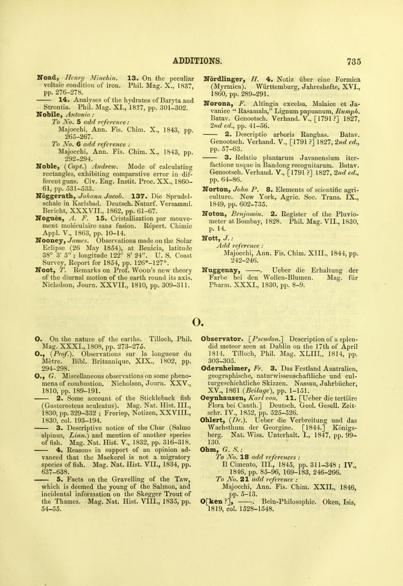 Noad, Henry Minchin. 13. On the peculiar voltaic condition of iron. Phil. Mag. X., 1837, pp. 276-278. 14. Analyses of the hydrates of Baryta and Strontia. Phil Mag. XL, 1837, pp. 301-302. Nobile, Antonio : To JVo. 5 add reference: Majocchi, Ann. Fis. Chim. X., 1843, pp. 265-267. To No. 6 add refere?ice : Majocchi, Ann. Fis. Chim. X., 1843, pp. 292-294. Noble, (Capt.) Andrew. Mode of calculating rectangles, exhibiting comparative error in dif- ferent guns. Civ. Eng. Instit. Proc. XX., 1860- 61, pp. 531-533. Noggerath, Johann Jacob. 137. Die Sprudel- schale in Karlsbad. Deutsch. Naturf. Versamml. Bericht, XXXVII., 1862, pp. 61-67. Nogues, A. F. 15. Ciistallisation par mouve- ment moleculaire sans fusion. Eepert. Chimie Appl. v., 1863, pp. 10-14. Nooney, James. Observations made on the Solar Eclipse (26 May 1854), at Benicia, latitude 38° 3' 5 ; longitude 122° 8' 24. U. S. Coast Survey, Report for 1854, pp. 126*-127*. IToot, T. Remarks on Prof. Wood's new theory of the diui'nal motion of the earth round its axis. Nicholson, Journ. XXVIL, 1810, pp. 309-311. ITordlinger, H. 4. Notiz iiber eine Formica (Myrmica). Wiirttemburg, Jahreshefte, XVI., 1860, pp. 289-291. Norona, F. Altingia excelsa, Malaice et Ja- vanice  Rasamala, Lignum papuanum, Rumph. Batav. Genootsch. Verhand. V., [1791 ?] 1827, 2nd ed., pp. 41-56. 2. Descriptio arboris Ranghas. Batav. Genootsch. Verhand. V., [1791 ?'] 1827, 27id ed., pp. 57-63. 3. Relatio plantarum Javanensium iter- factione usque in Bandong recognitarum. Batav. Genootsch. Verhand. V., [17911827, 2nd ed., pp. 64-86. Norton, Jok7i P. 8. Elements of scientific agri- culture. New York, Agric. Soc. Trans. IX., 1849, pp. 602-735. Noton, Benjamin. 2. Register of the Pluvio- meter at Bombay, 1828. Phil. Mag. VII., 1830, p. 14. Nott, J.: Add reference: Majocchi, Ann. Fis. Chim. XIII., 1844, pp. 242-246. Nuggenay, -. Ueber die Erhaltung der Farbe bei den WoUen-Blumen. Mag. fiir Pharra. XXXI., 1830, pp. 8-9. O. On the nature of the earths. Tilloch, Phil. Mag. XXXI., 1808, pp. 273-275. O., (Prof.). Observations sur la longueur du Metre. Bibl. Britannique, XIX., 1802, pp. 294-298. O., G. Miscellaneous observations on some pheno- mena of combustion. Nicholson, Journ. XXV,, 1810, pp. 189-191. 2. Some account of the Stickleback fish (Gasterosteus aculeatus). Mag. Nat. Hist. III., 1830, pp. 329-332 ; Froriep, Notizen, XXVIIL, 1830, col. 193-194. 3. Descriptive notice of the Char (Salmo alpinus, Linn.) and mention of another species of Qsh. Mag. Nat. Hist. V., 1832, pp. 316-318. 4. Reasons in support of an opinion ad- vanced that the Mackerel is not a migratory species of fish. Mag. Nat. Hist. VII., 1834, pp. 637-638. 5. Facts on the Gravelling of the Taw, which is deemed the young of the Salmon, and incidental information on the Skegger Trout of the Thames. Mag. Nat. Hist. VIIL, 1835, pp. 54-55. o. Observator. \^Pseudon.'] Description of a splen- did meteor seen at Dublin on the I7th of April 1814. Tilloch, Phil. Mag. XLIIL, 1814, pp. 303-305. Odernheimer, Fr. 3. Das Festland Australien, geographische, naturwissenschaftliche und cul- turgeschichtliche Skizzen. Nassau, Jahrbiicher, XV., 1861 (Beilage), pp. 1-151. Oeynhaxisenf Karl von. 11. [Ueber die tertiare Flora bei Canth.] Deutsch. Geol. Gesell. Zeit- schr. IV., 1852, pp. 525-526. Ohlert, (Dr.). Ueber die Verbreitung und das Wachsthum der Georgine. [1844.] Konigs- berg. Nat. Wiss. Unterhalt. I., 1847, pp. 99- 130. Ohm, G. S. : To JVo. 18 add references : IlCimento, IIL, 1845, pp. 311-348; IV., 1846, pp. 85-96, 169-183, 246-266. To JVo. 21 add reference : Majocchi, Ann. Fis, Chim. XXIL, 1846, pp. 5-13. 0[ken ?], . Bein-Philosophie. Oken, Isis, 1819, col. 1528-1548.