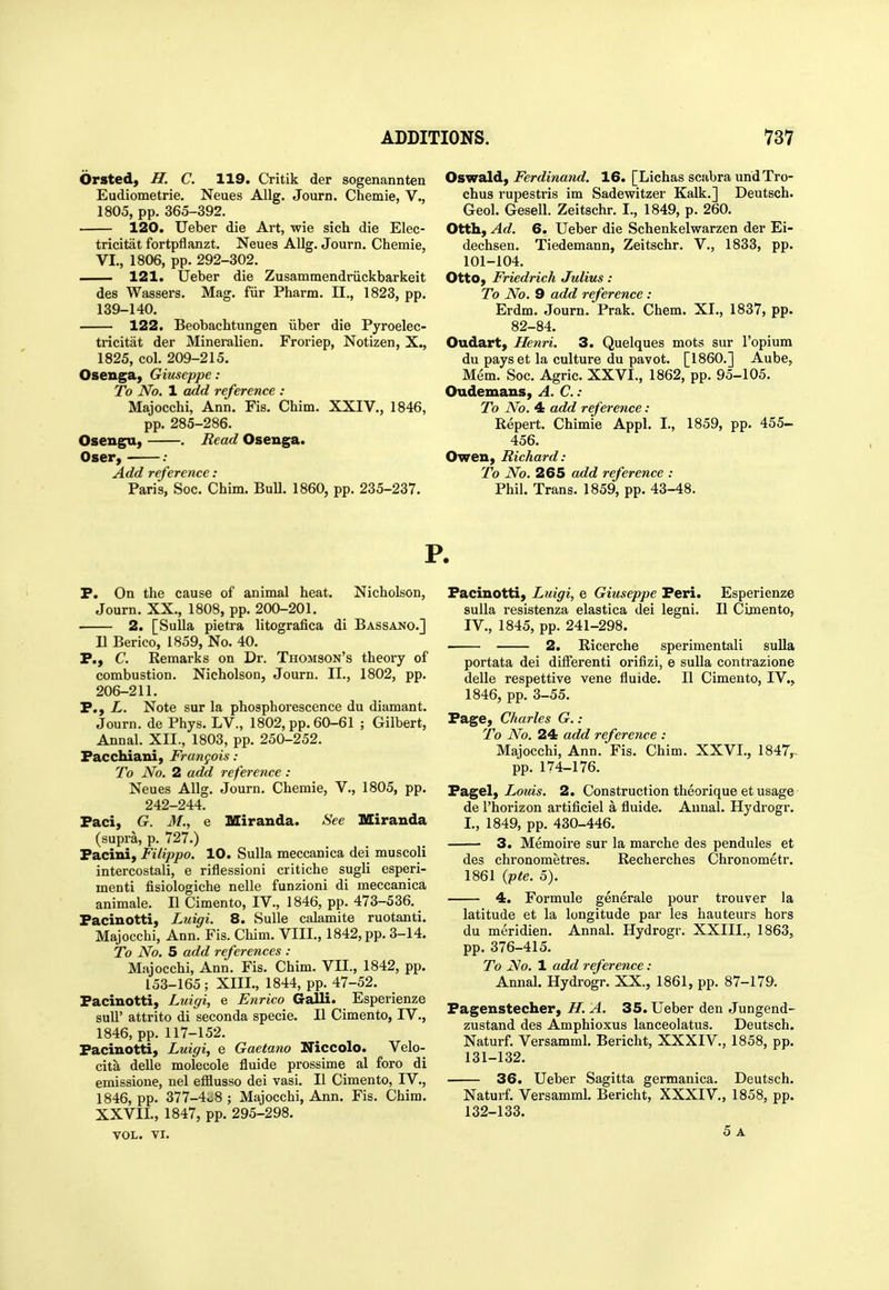 Orsted, H. C. 119. Critik der sogenannten Eudiometrie. Neues Allg. Journ. Chemie, V., 1805, pp. 365-392. 120. Ueber die Art, wie sich die Elec- tricitat fortpflanzt. Neues AUg. Journ. Chemie, VI., 1806, pp. 292-302. 121. Ueber die Zusammendriickbarkeit des Wassers. Mag. fiir Pharm. 11., 1823, pp. 139-140. 122. Beobachtungen iiber die Pyroelec- tricitat der Mineralien. Froriep, Notizen, X., 1825, col. 209-215. Osenga, Giuseppe: To No, 1 add reference : Majocchi, Ann. Fis. Chim. XXIV., 1846, pp. 285-286. Osengu, . Read Osenga. Oser, : Add reference: Paris, Soc. Chim. BuU. 1860, pp. 235-237. Oswald, Ferdinand. 16. [Lichas scabra undTro- chus rupestris im Sadewitzer Kalk.] Deutsch. Geol. Gesell. Zeitschr. I., 1849, p. 260. Otth, Ad. 6. Ueber die Schenkelwarzen der Ei- dechsen. Tiedemann, Zeitschr. V., 1833, pp. 101-104. Otto, Friedrich Julius: To No. 9 add reference : Erdm. Journ. Prak. Chem. XI., 1837, pp. 82-84. Oudart, Henri. 3. Quelques mots sur I'opium du payset la cultui-e du pavot. [I860.] Aube, Mem. Soc. Agric. XXVI., 1862, pp. 95-105. Oudemans, A. C.: To No. 4 add reference: Repert. Chimie Appl. I., 1859, pp. 455- 456. Owen, Richard: To No. 265 add reference : Phil. Trans. 1859, pp. 43-48. P. P. On the cause of animal heat. Nicholson, Journ. XX., 1808, pp. 200-201. 2. [Sulla pietra litografica di Bassano.] n Berico, 1859, No. 40. P., C. Remarks on Dr. Thomson's theory of combustion. Nicholson, Journ. II., 1802, pp. 206-211. P., L. Note sur la phosphorescence du diamant. Journ. de Phys. LV., 1802, pp. 60-61 ; Gilbert, Annal. XII., 1803, pp. 250-252. PaccMani, Francois: To No. 2 add reference: Neues Allg. Journ. Chemie, V., 1805, pp. 242-244. Paci, G. M., e Miranda. See Miranda (supra, p. 727.) Pacini, Filippo. 10. Sulla meccanica dei muscoli intercostali, e riflessioni critiche sugli esperi- menti fisiologiche nelle funzioni di meccanica animale. II Cimento, IV., 1846, pp. 473-536. Pacinotti, Luigi. 8. SuUe calamite ruotanti. Majocchi, Ann. Fis. Chim. VIII., 1842, pp. 3-14. To No. 5 add references : Majocchi, Ann. Fis. Chim. VII., 1842, pp. 153-165 ; XIII., 1844, pp. 47-52. Pacinotti, Luigi, e Enrico Galli. Esperienze sull' attrito di seconda specie. II Cimento, IV., 1846, pp. 117-152. Pacinotti, Luigi, e Gaetano Niccolo. Velo- cita delle molecole fluide prossime al foro di emissione, nel efflusso dei vasi. II Cimento, IV., 1846, pp. 377-4^8 ; Majocchi, Ann. Fis. Chim, XXVIL, 1847, pp. 295-298. Pacinotti, Luigi, e Giuseppe Peri. Esperienze sulla resistenza elastica dei legni. II Cimento, IV., 1845, pp. 241-298. 2. Ricerche sperimentali sulla portata dei differenti orifizi, e sulla contrazione delle respettive vene fluide. II Cimento, IV., 1846, pp. 3-55. Page, Charles G.: To No. 24 add reference : Majocchi, Ann. Fis. Chim. XXVL, 1847^ pp. 174-176. Pagel, ZoMw. 2. Construction theorique et usage de I'horizon artificiel a fluide. Annal. Hydrogr. I., 1849, pp. 430-446. 3. Memoire sur la marche des pendules et des chronometres. Recherches Chronometr. 1861 (pte. 5). 4. Formula generale pour trouver la latitude et la longitude par les hauteurs hors du meridien. Annal. Hydrogr. XXIII., 1863, pp. 376-415. To No. 1 add reference: Annal. Hydrogr. XX., 1861, pp. 87-179. Pagenstecher, H. A. 35. Ueber den Jungend- zustand des Amphioxus lanceolatus. Deutsch. Naturf. Versamml. Bericht, XXXIV., 1858, pp. 131- 132. 36. Ueber Sagitta germanica. Deutsch. Naturf. Versamml. Bericht, XXXIV., 1858, pp. 132- 133. VOL. VI.