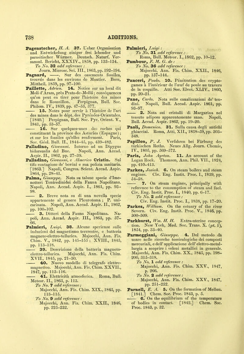 Pagenstecher, H. A. 37. Ueber Organisation und Entwickelung einiger frei lebender und parasitischer Wiirmer. Deutscli. Naturf. Ver- samml. Bericht, XXXIV., 1858, pp. 133-134. To No. 32 add reference : Journ. Microsc.'Sci. III., 1863, pp. 192-194. Fagnard, . Sur des ossements fossiles, trouves dans les environs de Moutier. Bern, Mittheil. 1859, pp. 97-100. iPaillette, Adrien. 14. Notice sur un local dit Moli d'Aram, presPrats-de-Moll6; consequences qu'on pent en tirer pour I'histoire des mines dans le Roussillon. Perpignan, Bull. Soc. Philorn. IV., 1839, pp. 47-53, 377. 15. Notes pour servir a I'histoire de I'art des mines dans le dept. des Pyrenees-Orientales. [1840.] Perpignan, Bull. Soc. Pyr. Orient. V., 1841, pp.53-57. 16. Sur quelques-unes des roches qui constituent la province des Asturies (Espagne); et sur les fossiles qu'elles renferment. Paris, Soc. Geol. Bull. II., 1844-45, pp. 439-482. Palladino, Giovanni. Intorno ad un Dipygus bidorsualis del Bue. Napoli, Ann. Accad. Aspir. II., 1862, pp. 27-39. Falladino, Giovanni, e Almerico Cristin. Sul tifo contagioso de' bovini e sua polizia sanitaria. [1863.] Napoli, Congres. Scient. Accad. Aspir. 1864, pp. 28-41. Palma, Giuseppe. Nota su talune specie d'lme- notteri Tentredinidei della Fauna Napolitana. Napoli, Ann. Accad. Aspir. I., 1861, pp. 93- 98. 2. Breve nota su di una noveUa specie appartenente al genere Pleurotoma ; P. uni- carinata. Napoli, Ann. Accad. Aspir. II., 1862, pp. 100-102. 3. Ditteri della Fauna Napolitana. Na- poli, Ann. Accad. Aspir. III., 1863, pp. 37- 66. Falmieri, Luigi. 38. Alcune sperienze suUe induzioni del magnetismo terrrestre, e batteria magneto-elettro-tellurica. Majocchi, Ann. Fis. Claim, v., 1842, pp. 145-155 ; XVIII., 1845, pp. 113-118. 39. Descrizione della batteria magneto- elettro-tellurica. Majocchi, Ann. Fis. Chim. XVII., 1845, pp. 21-30. 40. Nuovo raodello di telegrafo elettro- magnetico. Majocchi, Ann. Fis. Chim. XXVII., 1847, pp. 113-116. 41. Elettricita atmosferica. Roma, Bull. Meteor. II., 1863, p. 113. To No. 7 add reference : Majocchi, Ann. Fis. Chim. XIX., 1845, pp. 113-115. To No. 9 add refere^ice : Majocchi, Ann. Fis. Chim. XXII., 1846, pp. 225-232. Falmieri, Luigi : To No. 31 add reference : Roma, Bull. Meteor. I., 1862, pp. 10-12. Fambour, F. M. G. de: To No. 36 add reference : Majocchi, Ann. Fis. Chim. XXII., 1846, pp. 137-144. Fanceri, Paolo. 10. Penetration des crypto- games a I'interieur de I'oeuf de poule au travers de la coquille. Atti Soc. Elvet. XLIV., 1860, pp. 20-21. FanC) Carlo. Nota sulle canalizzazioni de' ten- dini. Napoli, Bull. Accad. Aspir. 1861, pp. 93-97. 2. Nota sui cristalli di Margarina nel tessuto adiposo apparentemente sano. Napoli, Bull. Accad. Aspir. 1862, pp. 19-20. Faoli, Domenico. 31. Sulla causa degli antichi ghiacciai. Roma, Atti, XII., 1858-59, pp. 303- 348. Fapillon, P. J. Verfahren bei Farbung des tiirkischen Roths. Neues AUg. Journ. Chemie, IV., 1805, pp. 569-572. Faris, John Ayrton. 11. An account of the Logan Rock. Thomson, Ann. Phil. VII., 1824, pp.410-413. Farkes, Josiah. 6. On steam boilers and steam engines. Civ. Eng. Instit. Proc. I., 1839, pp. 54-58. 7. On steam engines, principally with reference to the consumption of steam and fuel. Civ. Eng. Instit. Proc. I., 1840, pp. 6-17. To No. 2 add reference : Civ. Eng. Instit. Proc. I., 1838, pp. 17-20. Farkes, William. On the estuary of the river Severn. Civ. Eng. Instit. Proc. V., 1846, pp. 300-309. Farkhurst, Wm. H. H. Extra-uterine concep- tion. New York, Med. Soc. Trans. X. (pf. 1), 1854, pp. 33-40. Farmeggiani, Giuseppe. 4. Del metodo da usare nelle ricerche tossicologiche dei composti mercuriali, e dell' applicazione dell' elettro-metal- lurgia a scoprire i veleni metallici in generale. Majocchi, Ann. Fis. Chim. XX., 1845, pp. 198- 200, 315-318. To No, 1 add reference : Majocchi, Ann. Fis. Chim. XXV., 1847, p. 266. To No. 2 add reference: Majocchi, Ann. Fis. Chim. XXV., 1847, pp. 251-252. Farnell, E. A. 5. On the formation of Mellon. [1841.] Chem. Soc. Proc. 1843, p. 5. 6. On the equilibrium of the temperature of bodies in contact. [1842.] Chem. Soc. Proc. 1843, p. 32.