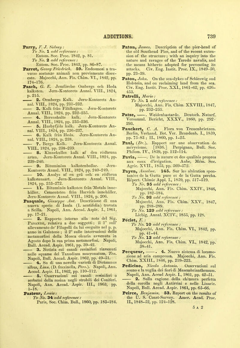 Parry, F. J. Sidney : To No. 1 add reference: Entom. Soc. Proc. 1842, p. 81. To No. 2 add reference: Entom, Soc. Proc. 1843, pp. 86-87. Parrot, Georg Friedrich. 59. Endosmosi a tra- verso sostanze animali non previamente disec- cate. Majocchi, Ann. Fis. Chim. VI., 1842, pp. 174-176. Pasch, G. E. Jemforolse Ombergs och Heda kalksten. Jern-Kontorets Annal. VIII., 1824, p. 215. . 2. Ormbergs Kalk. Jern-Kontorets An- nal. VIII., 1824, pp. 231-232. 3. Kalk fran Fahlhagen. Jern-Kontorets Annal. VIII., 1824, pp. 232-235. 4. Borenshults kalk. Jern-Kontorets Annal. VIII., 1824, pp. 235-236. 5. Husbyfjols kalk. Jern-Kontorets An- nal. VIIL, 1824, pp. 236-237. 6. Kalk frfin Heda. Jern-Kontorets An- nal. VIII., 1824, p. 238. 7. Bergs Kalk. Jem-Kontoi-ets Annal. VIII., 1824, pp. 238-239. 8. Kinuekullcs kalk af den rodbruna arten. Jern-Kontorets Annal. VIII., 1824, pp. 239-240. 9. Bituminosa kalkstenbollar. Jern- Kontorets Annal. VIII., 1824, pp. 240-249. 10. Analys af en gra och en rodbrun kalkstensait. Jern-Kontorets Annal. VIII., 1824, pp. 253-272. 11. Bituminos kalksten fr§,n Motala inne- hSller. Cementsten Mn Harvich inneh&Uer. Jern-Kontorets Annal. VIII., 1824, p. 206. Pasquale, Giuseppe Ant. Descrizione di una nuova specie di Inula (I. acutifolia) trovata a Scilla. Napoli, Ann. Accad. Aspir. I., 1861, pp. 17-21. 2. Rapporto intorno alia nota del Sig, Pasanisi, relativa a due soggetti; il 1° suU' allevamento de' Filugelli da lui eseguito nel p. p. anno in Galatone ; il 2° sulle interruzioni delle metamorfosi della Mosca olearia avvenuta in Agosto dopo la sua prima metamorfosi. Napoli, Bull, Accad, Aspir. 1861, pp. 39-42. 3. Notizia sui canali resiniferi rinvenuti nelle squame del Taxodium mucronatum, Ten. Napoli, Bull. Accad. Aspir. 1862, pp. 49-51. 4. Su di una novella varieta di Dictamnus albus, Litm. (D. fraxinella, Pers.). Napoli, Ann. Accad. Aspir. IL, 1862, pp. 110-112. • 5. Osservazioni sui canali resiniferi o serbatoi della resina negli strobili dei Coniferi, Napoli, Ann. Accad. Aspir, Til., 1863, pp. 1-18, Pasteur, Louis: To iSlo. 34 add reference: Paris, Soc. Chim. Bull,, 1860, pp, 183-184. Paton, James. Description of the pier-head of the old Southend Pier, and of the recent exten- sion of the structure; with an inquiry into the nature and ravages of the Teredo navalis, and the means hitherto adopted for preventing its attacks. Civ, Eng. Instit. Proc, IX,, 1849-50, ■ pp. 23-39. Paton, John. On the sea-dykes of Schleswig and Holstein, and on reclaiming land from the sea. Civ. Eng. Instit, Proc. XXI., 1861-62, pp. 426- 453. PatreUi, Mario: To No. 1 add reference: Majocchi, Ann. Fis. Chim. XXVIII., 1847, pp. 252-255. Patze, . Weidenbastarde. Deutsch. Naturf. Versamml. Bericht, XXXV., 1860, pp. 292- 293, Pauckert, C, A. Flora von Treuenbrietzen. Berlin, Verhand. Bot. Ver. Brandenb. I,, 1859, pp, 75-83 ; IL, 1860, pp, 1-25. Paul, {Dr.), Rapport sur une observation de merycisme. [1836.] Perpignan, Bull. Soc. Philom. IV,, 1839, pp, 112-114. Pavis, , De la nature et des qualites propres aux eaux d'irrigation, Aube, Mem, Soc. Agric. XVII., 1853, pp. 569-572. Payeu, Anselme. 145. Sur les alteration spon- tanees de la Gutta pure et de la Gutta percha. Report. Chimie Appl. I., 1859, pp. 517-519. To No. 95 add reference : Majocchi, Ann, Fis, Chim. XXIV., 1846, pp. 182-184. To No. 98 add reference : Majocchi, Ann, Fis, Chim. XXV.. 1847, pp. 288-289, To No. 129 add reference: Liebig, Annal. XCIV., 1855, pp. 128. Peclet, E.: To No. 10 add reference : Majocchi, Ann. Fis. Chim. VI., 1842, pp. pp. 41-44, To No. 13 add reference : Majocchi, Ann, Fis, Chim, VI., 1842, pp. 38-41. Pecqueur, . 4. Nuovo sistema di locomo- zione ad aria compressa, Majocchi, Ann. Fis, Chim. XXIIL, 1846, pp. 219-223. Pedicino, Nicola Antonio. Osservazioni sui sonno e laveglia dei fieri di Mesembrianthemum. Napoli, Ann. Accad Aspir. I., 1861, pp. 42-51. 2. Sulla cagione della chiusura perfetta della corolla negli Antirrini e nelle Linarie. Napoli, Bull, Accad, Aspir, 1861, pp, 65-66, Peirce, Betijamin. S3. Report on the results of the U. S. Coast-Survey. Araer. Acad. Proc. IL,1848-52, pp. 124-128. 5 A 2