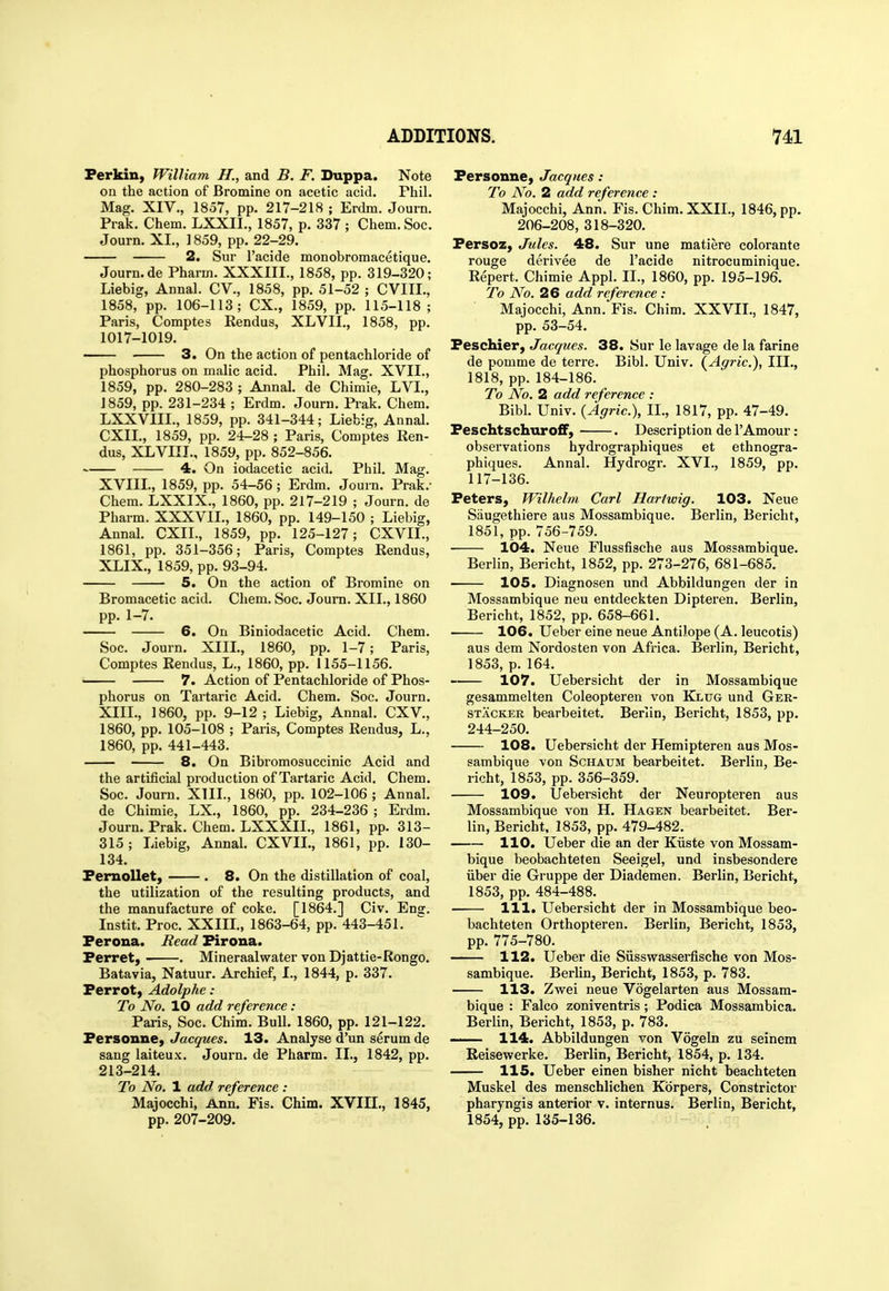 Ferkiii) William H., and B. F. Duppa. Note on the action of Bromine on acetic acid. Phil. Mag. XIV., 1857, pp. 217-218 ; Erdm. Journ. Prak. Chem. LXXII., 1857, p. 337 ; Chem. Soc. Journ. XI., ] 859, pp. 22-29. 2. Sur I'acide monobromacetique. Journ.de Pharm. XXXIIL, 1858, pp. 319-320; Liebig, Annal. CV., 1858, pp. 51-52 ; CVIIL, 1858, pp. 106-113; CX., 1859, pp. 115-118; Paris, Comptes Rendus, XLVII., 1858, pp. 1017-1019. —— 3. On the action of pentachloride of phosphorus on malic acid. Phil. Mag. XVII., 1859, pp. 280-283 ; Annal. de Chimie, LVI., 1859, pp. 231-234 ; Erdm. Journ. Prak. Chem. LXXVIII., 1859, pp. 341-344; Liebig, Annal. CXII., 1859, pp. 24-28 ; Paris, Comptes Ren- dus, XLVIII., 1859, pp. 852-856. 4. On iodacetic acid. Phil. Mag. XVIIL, 1859, pp. 54-56; Erdm. Journ. Prak.- Chem. LXXIX., 1860, pp. 217-219 ; Journ. de Pharm. XXXVII., 1860, pp. 149-150 ; Liebig, Annal. CXIL, 1859, pp. 125-127; CXVII., 1861, pp. 351-356; Paris, Comptes Rendus, XLIX., 1859, pp. 93-94. 5. On the action of Bi'omine on Bromacetic acid. Chem. Soc. Journ. XII., 1860 pp. 1-7. 6. On Biniodacetic Acid. Chem. Soc. Journ. XIII., 1860, pp. 1-7; Paris, Comptes Rendus, L., 1860, pp. 1155-1156. 7. Action of Pentachloride of Phos- phorus on Tartaric Acid. Chem. Soc. Journ. XIII., 1860, pp. 9-12; Liebig, Annal. CXV., 1860, pp. 105-108 ; Paris, Comptes Rendus, L., 1860, pp. 441-443. 8. On Bibromosuccinic Acid and the artificial production of Tartaric Acid, Chem. Soc. Journ. XIIL, 1860, pp. 102-106 ; Annal. de Chimie, LX., 1860, pp. 234-236 ; Erdm. Journ. Prak. Chem. LXXXII., 1861, pp. 313- 315; Liebig, Annal. CXVIL, 1861, pp. 130- 134. PernoUet, . 8. On the distillation of coal, the utilization of the resulting products, and the manufacture of coke. [1864.] Civ. Eng. Instit. Proc. XXIII., 1863-64, pp. 443-451. Ferona. Read Firona. Ferret, . Mineraalwater vonDjattie-Rongo. Batavia, Natuur. Archief, I., 1844, p. 337. Ferrot, Adolphe : To No. 10 add reference : Paris, Soc. Chim. Bull. 1860, pp. 121-122. Fersonne, Jacques. 13. Analyse d'un serum de sang laiteux. Journ. de Pharm. II., 1842, pp. 213-214. To No. 1 add reference : Majocchi, Ann. Fis. Chim. XVIII., 1845, pp. 207-209. Fersonne, Jacques : To A^o. 2 add reference : Majocchi, Ann. Fis. Chim, XXII., 1846, pp. 206-208, 318-320. Fersoz, Jules. 48. Sur une matiere colorante rouge derivee de I'acide nitrocuminique. Repert. Chimie AppI, II., 1860, pp. 195-196. To No. 26 add reference : Majocchi, Ann. Fis. Chim. XXVII., 1847, pp. 53-54. Feschier, Jacques. 38. Sur le lavage de la farine de pomme de terre. Bibl. Univ. (^Agric), III,, 1818, pp.184-186, To No. 2 add reference : Bibl. Univ. (Agric), II,, 1817, pp. 47-49. Feschtschuro£F, . Description de I'Amour: observations hydrographiques et ethnogra- phiques. Annal. Hydrogr. XVI., 1859, pp. 117-136. Peters, Wilhelm Carl Hartwig. 103. Neue Siiugethiere aus Mossambique. Berlin, Bericht, 1851, pp. 756-759. 104. Neue Flussfische aus Mossambique. Berlin, Bericht, 1852, pp. 273-276, 681-685. 105. Diagnosen und Abbildungen der in Mossambique neu entdeckten Dipteren. Berlin, Bericht, 1852, pp. 658-661. 106. Ueber eine neue Antilope (A, leucotis) aus dem Nordosten von Africa, Berlin, Bericht, 1853, p, 164. 107. Uebersicht der in Mossambique gesammelten Coleopteren von Klug und Ger- STACKJER bearbeitet, Berlin, Bericht, 1853, pp. 244-250. 108. Uebersicht der Hemipteren aus Mos- sambique von ScHAUM bearbeitet, Berlin, Be- richt, 1853, pp, 356-359. 109. Uebersicht der Neuropteren aus Mossambique von H. Hagen bearbeitet. Ber- lin, Bericht. 1853, pp. 479-482, 110. Ueber die an der Kiiste von Mossam- bique beobachteten Seeigel, und insbesondere iiber die Gruppe der Diademen. Berlin, Bericht, 1853, pp. 484-488. —— 111. Uebersicht der in Mossambique beo- bachteten Orthopteren. Berlin, Bericht, 1853, pp. 775-780. 112. Ueber die Siisswasserfische von Mos- sambique. Berlin, Bericht, 1853, p. 783. 113. Zwei neue Vogelarten aus Mossam- bique : Falco zoniventris; Podica Mossambica. Berlin, Bericht, 1853, p. 783. ' 114. Abbildungen von Vogeln zu seinem Reisewerke. Berlin, Bericht, 1854, p. 134. 115. Ueber einen bisher nicht beachteten Muskel des menschlichen Korpers, Constrictor pharyngis anterior v. internus. Berlin, Bericht, 1854, pp. 135-136.