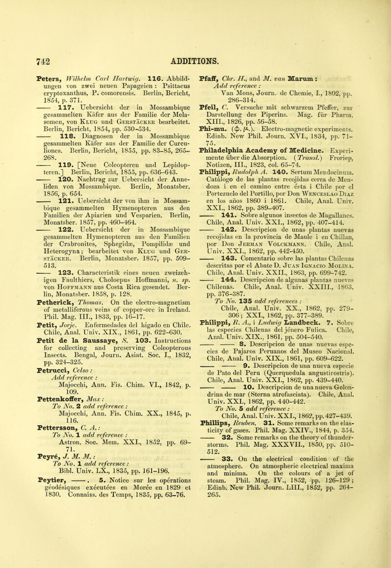 Peters, Wilhehn Carl Hartwig. 116. Abbild- ungen von zwei neuen Papageien : Psittacus cryptoxanthus, P. comorensis, Berlin, Bericht, 1854, p. 371. 117. Uebersicht der in Mossambique gesammelten Kiifer aus der Familie der Mela- somen, von Klug und Gerstacker bearbeitet, Berlin, Bericht, 1854, pp. 530-534. 118. Diagnosen der in Mossambique gesammelten Kafer aus der Familie der Curcu- liones. Berlin, Bericht, 1855, pp. 83-85, 265- 268. 119. [Neue Coleopteren und Lepidop- teren.] Berlin, Bericht, 1855, pp. 636-643. 120. Nachtrag zur Uebersicht der Anne- liden von Mossambique. Berlin, Monatsber. 1856, p. 654. 121. Uebersicht der von ihm in Mossam- bique gesammelten Hymenopteren aus den Familien der Apiarien und Vesparien. Berlin, Monatsber. 1857, pp. 460-464. 122. Uebersicht der in Mossambique gesammelten Hymenopteren aus den Familien der Crabronites, Sphegidse, Pompilid^ und Heterogyna; bearbeitet von Klug und Ger- stacker. Berlin, Monatsber, 1857, pp. 509- 513. 123. Characteristik eiues neuen zweizeh- igen Faulthiers, Choloepus HofFmanui, n. sp. von Hoffmann aus Costa Rica gesendet. Ber- lin, Monatsber. 1858, p. 128. Fetherick, Thomas. On the electro-magnetism of metalliferous veins of copper-ore in Ireland. Phil. Mag. nr., 1833, pp. 16-17. Petit, Jorje. Enfermedades del higado en Chile. Chile, Anal. Univ. XIX., 1861, pp. 622-630. Petit de la Saussaye, S. 103. Instructions for collecting and preserving Coleopterous Insects. Bengal, Journ. Asiat. Soc. I,, 1832, pp. 324-325. Petrucci, Celso : Add reference : Majocchi, Ann. Fis. Chim. VI., 1842, p. 109. PettenkofFer, Max: To No. 2 add reference : Majocchi, Ann. Fis. Chim. XX., 1845, p. 116. Pettersson, C. A. : To No. 1 add reference : Astron. Soc. Mem. XXI., 1852, pp. 69- 71. Peyre, J. M. M.: To No. 1 add reference: Bibl. Univ. LX., 1835, pp. 161-196. Peytier, . 5. Notice sur les operations geodesiques executees en Moree en 1829 et 1830. Connaiss. des Temps, 1835, pp. 63-76. Pfaff, Chr. II., and M. van Marum: Add reference : Van Mons, Journ. de Chemie, I., 1802, pp. 286-314. Pfeil, C. Versuche mit schwarzem Pfeffer, zur Darstellung des Piperins. Mag. fiir Pharm. XIII., 1826, pp. 56-58. Phi-mu. (<p. y-.). Electro-magnetic experiments. Edinb. New Phil. Journ. XVI., 1834, pp. 71- 75. Philadelphia Academy of Medicine. Experi- mente iiber die Absorption. ( Transl.) Froriep, Notizen, III., 1823, col. 65-74. Philippi, Rudolph A. 140. Sertum Mendocinnm. Catalogo de las plantas recojidas cerca de Men- doza i en el camino entre esta i Chile por el Portezuelo del Portillo, por Don Wenceslao Diaz en los anos 1860 i 1861. Chile, Anal. Univ. XXI., 1862, pp. 389-407. 141. Sobre algunos insectos de Magallanes. Chile, Anal. Univ. XXI., 1862, pp. 407-414. 142. Descripcion de unas plantas nuevas recojidas en la provincia de Maule i en Chilian, por Don Jerman Volckmann. Chile, Anal. Univ. XXI., 1862, pp. 442-450. 143. Comentario sobre las plantas Chilenas descritas por el Abate D. Juan Ignacio Molina. Chile, Anal. Univ. XXIL, 1863, pp. 699-742. 144. Descripcion de algunas plantas nuevas Chilenas. Chile, Anal. Univ. XXIII., 1863, pp. 376-387. To No. 135 add references : Chile, Anal. Univ. XX., 1862, pp. 279- 306 ; XXL, 1862, pp. 377-389. Philippi, R. A., i Ludwig Iiandbeck. 7. Sobre las especies Chilenas del jenero Fulica. Chile, Anal. Univ. XIX., 1861, pp. 504-540. 8. Descripcion de unas nuevas espe- cies de Pajaros Peruanos del Museo Nacional. Chile, Anal. Univ. XIX., 1861, pp. 609-622. 9. Descripcion de una nueva especie de Pato del Peru (Querquedula angustirostris). Chile, Anal. Univ. XXL, 1862, pp. 439-440, 10. Descripcion de una nueva Golon- drina de mar (Sterna atrofasciata). Chile, Anal. Univ. XXL, 1862, pp. 440-442. T9 No. 5 add reference: Chile, Anal. Univ. XXL, 1862, pp. 427-439. Phillips, Reuben. 31. Some remarks on the elas- ticity of gases. Phil. Mag. XXIV., 1844, p. 354. 32. Some remarks on the theory of thunder- storms. Phil. Mag. XXXVIL, 1850, pp. 510- 512. ■ 33. On the electrical condition of the atmosphere. On atmospheric electrical maxima and minima. On the colours of a jet of steam. Phil. Mag. IV., 1852, pp. 126-129; Edinb. New Phil. Journ. LIIL, 1852, pp. 264- 265.