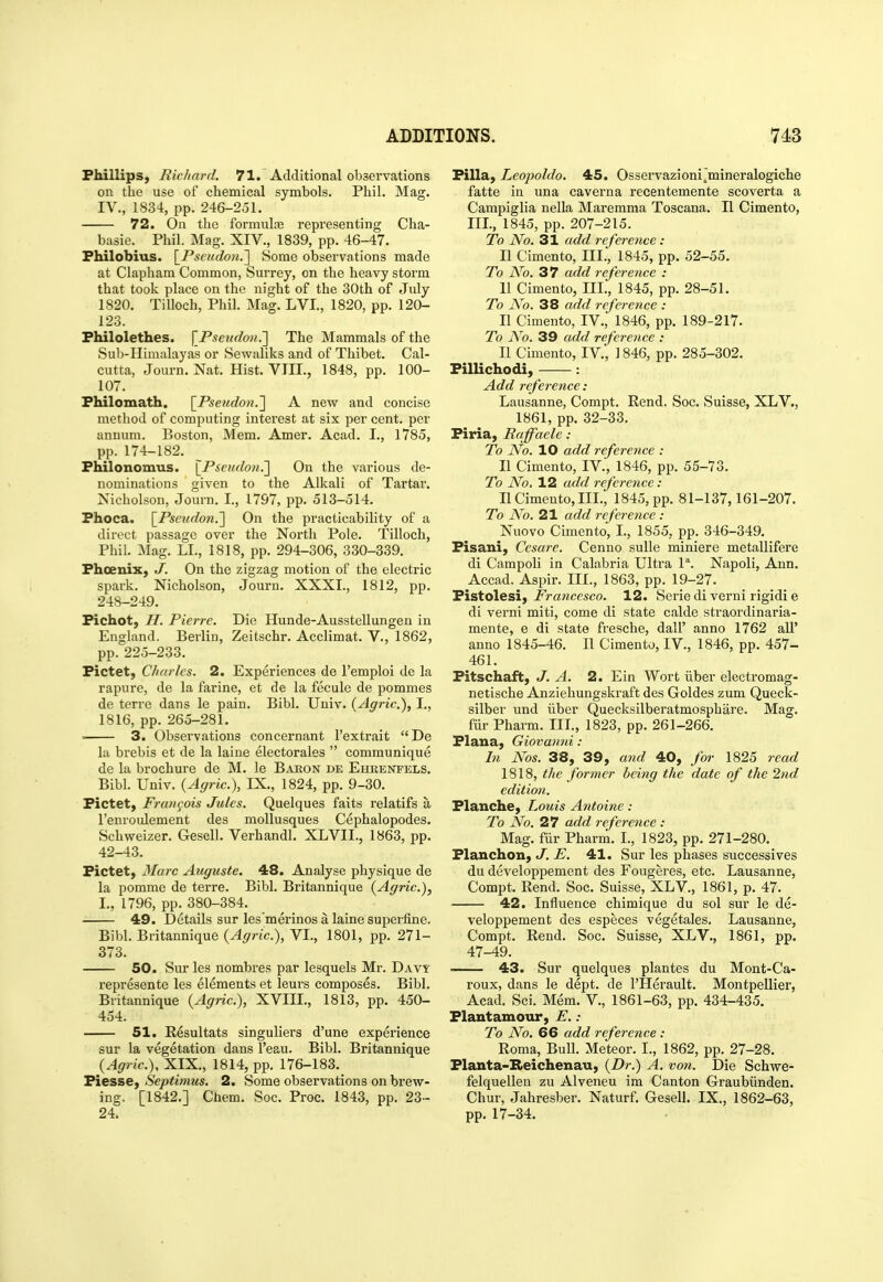 FhillipS) Richard. 71. Additional oljservations on the use of chemical symbols. Phil. Mag. IV., 1834, pp. 246-251. 72. On the formulas representing Cha- basie. Phil. Mag. XIV., 1839, pp. 46-47. Fhilobius. \_Pscudon.'] Some observations made at Clapham Common, Surrey, on the heavy storm that took place on the night of the 30th of July 1820. Tilloch, Phil. Mag. LVL, 1820, pp. 120- 123. Fhilolethes. \_Pseudo7i.'] The Mammals of the Sub-Himalayas or Sewaliks and of Thibet. Cal- cutta, Journ. Nat. Hist. VIII., 1848, pp. 100- 107. Philomath. \_Pseudo7i.'] A new and concise method of computing interest at six per cent, per annum. Boston, Mem. Amer. Acad. I., 1785, pp. 174-182. Fhilonomus. \_Pscicdo7i.'] On the various de- nominations given to the Alkali of Tartar. Nicholson, Journ. I., 1797, pp. 513-514. Fhoca. \_Pseudon.'] On the practicability of a direct passage over the North Pole. Tilloch, Phil. Mag. LI., 1818, pp. 294-306, 330-339. Fhoenix, J. On the zigzag motion of the electric spark. Nicholson, Journ. XXXI., 1812, pp. 248-249. Fichot, H. Pierre. Die Hunde-Ausstellungen in England. Berlin, Zeitschr. Acclimat. V., 1862, pp. 225-233. Fictet, Charles. 2. Experiences de I'emploi de la rapure, de la farine, et de la fecule de pommes de terre dans le pain. Bibl. Univ. (Agric), I., 1816, pp. 265-281. . 3. Observations concernant I'extrait De la brebis et de la laine electorales  communique de la brochure de M. le Baron de Ehrenpels. Bibl. Univ. {Agric), IX., 1824, pp. 9-30. Fictet, Frangois Jules. Quelques faits relatifs a I'enroulement des mollusques Cephalopodes. Schweizer, Gesell. Verhandl. XLVII., 1863, pp. 42-43. Fictet) Marc Auguste. 48. Analyse physique de la pomme de terre. Bibl. Britannique {Agric), I., 1796, pp. 380-384. 49. Details sur les'merinos a laine superfine. Bibl. Britannique {Agric), VI., 1801, pp. 271- 373. 50. Sur les nombres par lesquels Mr. Davt represente les elements et leurs composes. Bibl. Britannique {Agric), XVIII., 1813, pp. 450- 454. 51. Resultats singuliers d'une experience sur la vegetation dans I'eau. Bibl. Britannique {Agric), XIX., 1814, pp. 176-183. Fiesse, Septimus. 2. Some observations on brew- ing. [1842.] Chem. Soc. Proc. 1843, pp. 23- 24. Filla, Leopoldo. 45. Osservazioni^mineralogiche fatte in una caverna recentemente scoverta a Campiglia nella Maremraa Toscana. II Cimento, III., 1845, pp. 207-215. To No. 31 add reference: II Cimento, III., 1845, pp. 52-55. To No. 37 add reference : II Cimento, III., 1845, pp. 28-51. To No. 38 add reference : II Cimento, IV., 1846, pp. 189-217. To No. 39 add reference : II Cimento, IV., 1846, pp. 285-302. Fillichodi, : Add reference: Lausanne, Compt. Rend. Soc. Suisse, XLV., 1861, pp. 32-33. Firia, Raffaele : To No. 10 add reference : II Cimento, IV., 1846, pp. 55-73. To No. 12 add reference: II Cimento, III., 1845, pp. 81-137,161-207. To No. 21 add reference : Nuovo Cimento, I., 1855, pp. 346-349. Fisaui, Cesare. Cenno sulle miniere metallifere di Campoli in Calabria Ultra P. Napoli, Ann. Accad, Aspir. III., 1863, pp. 19-27. Fistolesi, Francesco. 12. Serie di verni rigidi e di verni miti, come di state calde straordinaria- mente, e di state fresche, dall' anno 1762 all' anno 1845-46. II Cimento, IV., 1846, pp. 457- 461. Fitschaft, J. A. 2. Ein Wort liber electromag- netische Anziehungskraft des Goldes zum Queck- silber und iiber Quecksilberatmosphare. Mag. fiir Pharm. III., 1823, pp. 261-266. Flana, Giovanni : In Nos. 38, 39, and 40, for 1825 read 1818, the former being the date of the 2nd edition. Flanche, Louis Antoine: To No. 27 add reference : Mag. fiir Pharm. I., 1823, pp. 271-280. Flanchon, J. E. 41. Sur les phases successives du developpement des Fougeres, etc. Lausanne, Compt. Rend. Soc. Suisse, XLV., 1861, p. 47. 42. Influence chimique du sol sur le de- veloppement des especes vegetales. Lausanne, Compt. Rend. Soc. Suisse, XLV., 1861, pp. 47-49. ■ 43. Sur quelques plantes du Mont-Ca- roux, dans le dept. de I'Herault. Montpellier, Acad. Sci. Mem. V., 1861-63, pp. 434-435. Flantamour, E.: To No. 66 add reference : Roma, Bull. Meteor. I., 1862, pp. 27-28. Flauta-Reichenau, {Dr.) A. vo7i. Die Schwe- felquellen zu Alveneu im Canton Graubiinden. Chur, Jahresber. Naturf. Gesell. IX., 1862-63, pp. 17-34.