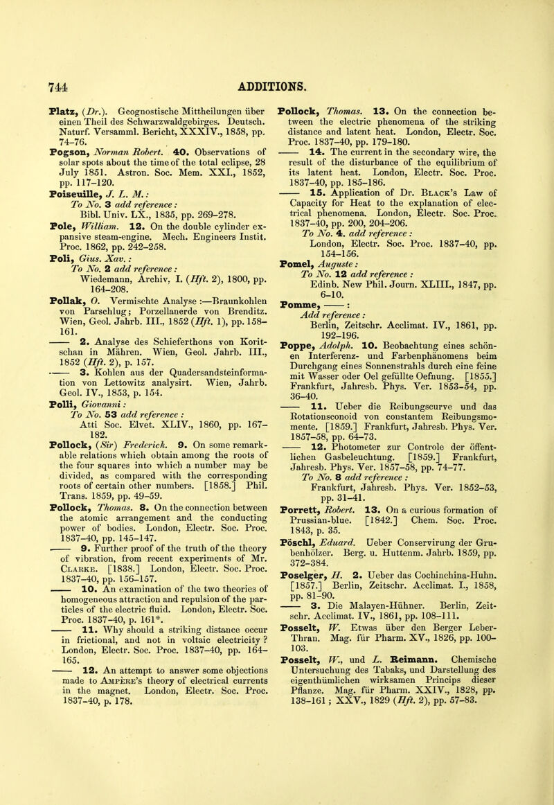 Platz, {Dr.). Geognostische Mittheilungen iiber einen Theil des Schwarzwaldgebirges. Deutsch. Naturf. Versamml. Bericht, XXXIV., 1858, pp. 74-76. Fogson, Norman Robert. 40. Observations of solar spots about the time of the total eclipse, 28 July 1851. Astron. Soc. Mem. XXL, 1852, pp. 117-120. Foiseuille, J. L. M. : To iVb. 3 add reference : Bibl. Univ. LX., 1835, pp. 269-278. Pole, William. 12. On the double cylinder ex- pansive steam-engine. Mech. Engineers Instit. Proc. 1862, pp. 242-258. Foli, Gius. Xav.: To No. 2 add reference : Wiedemann, Archiv. I. {Hft. 2), 1800, pp. 164-208. Follak) O. Vermischte Analyse :—Braunkohlen von Parschlug; Porzellanerde von Brenditz. Wien, Geol. Jahrb. III., 1852 {Hft. 1), pp. 158- 161. 2. Analyse des Schieferthons von Korit- schan in Mahren. Wien, Geol. Jahrb. III., 1852 {Hft. 2), p. 157.  3. Kohlen aus der Quadersandsteinforma- tion von Lettowitz analysirt. Wien, Jahrb. Geol. IV., 1853, p. 154. FoUi) Giovanni : To No. 53 add reference : Atti Soc. Elvet. XLIV., 1860, pp. 167- 182. Pollock, {Sir) Frederick. 9. On some remark- able relations which obtain among the roots of the four squares into which a number may be divided, as compared with the corresponding roots of certain other numbers. [1858.] Phil. Trans. 1859, pp. 49-59. Pollock, Thomas. 8. On the connection between the atomic arrangement and the conducting power of bodies. London, Electr. Soc. Proc, 1837-40, pp. 145-147. 9. Further proof of the truth of the theory of vibration, from recent experiments of Mr. Clarke. [1838.] London, Electr. Soc. Proc. 1837-40, pp. 156-157. ■ 10. An examination of the two theories of homogeneous attraction and repulsion of the par- ticles of the electric fluid. London, Electr. Soc. Proc. 1837-40, p. 161*. 11. Why should a striking distance occur in frictional, and not in voltaic electricity ? London, Electr. Soc. Proc. 1837-40, pp. 164- 165. 12. An attempt to answer some objections made to Ampere's theory of electrical currents in the magnet. London, Electr. Soc. Proc. Pollock, Thomas. 13. On the connection be- tween the electric phenomena of the striking distance and latent heat. London, Electr. Soc. Proc. 1837-40, pp. 179-180. 14. The current in the secondary wire, the result of the disturbance of the equilibrium of its latent heat. London, Electr. Soc. Proc. 1837-40, pp. 185-186. 15. Apphcation of Dr. Black's Law of Capacity for Heat to the explanation of elec- trical phenomena. London, Electr. Soc. Proc. 1837-40, pp. 200, 204-206. To No. 4. add reference : London, Electr. Soc. Proc. 1837-40, pp. 154-156. Pomel, Auguste : To No. 12 add reference : Edinb. New Phil. Journ. XLIIL, 1847, pp. 6-10. Pomme, : Add reference: Berlin, Zeitschr. Acclimat. IV., 1861, pp. 192-196. Poppe, Adolph. 10. Beobachtung eines schon- en Interferenz- und Farbenphanomens beim Durchgang eines Sonnenstrahls durch eine feine mit Wasser oder Oel gefiillte Oefnung. [1855.] Frankfurt, Jahresb. Phys. Ver. 1853-54, pp. 36-40. 11. Ueber die Reibungscurve und das Rotationsconoid von constantem Reibungsmo- mente. [1859.] Frankfurt, Jahresb. Phys. Ver. 1857-58, pp. 64-73. 12. IPhotometer zur Controle der offent- lichen Gasbeleuchtung. [1859.] Frankfurt, Jahresb. Phys. Ver. 1857-58, pp. 74-77. To No. 8 add reference : Frankfurt, Jahresb. Phys. Ver. 1852-53, pp. 31-41. Porrett, Robert. 13. On a curious formation of Prussian-blue. [1842.] Chem. Soc. Proc. 1843, p. 35. Poschl, Eduard. LTeber Conservirung der Gru- benholzer. Berg. u. Huttenm. Jahrb. 1859, pp. 372-384. Poselger, H. 2. Ueber das Cochinchina-Huhn. [1857.] Berlin, Zeitschr. Acclimat. I., 1858, pp. 81-90. 3. Die Malayen-Hiihner. Berlin, Zeit- schr. Acclimat. IV., 1861, pp. 108-111. Posselt, W. Etwas iiber den Berger Leber- Thran. Mag. fur Pharm. XV., 1826, pp. 100- 103. Posselt, W., und L. Reimann. Chemische Untersuchung des Tabaks, und Darstellung des eigenthiimlichen wirksamen Princips dieser Pflanze. Mag. fiir Pharm. XXIV., 1828, pp.