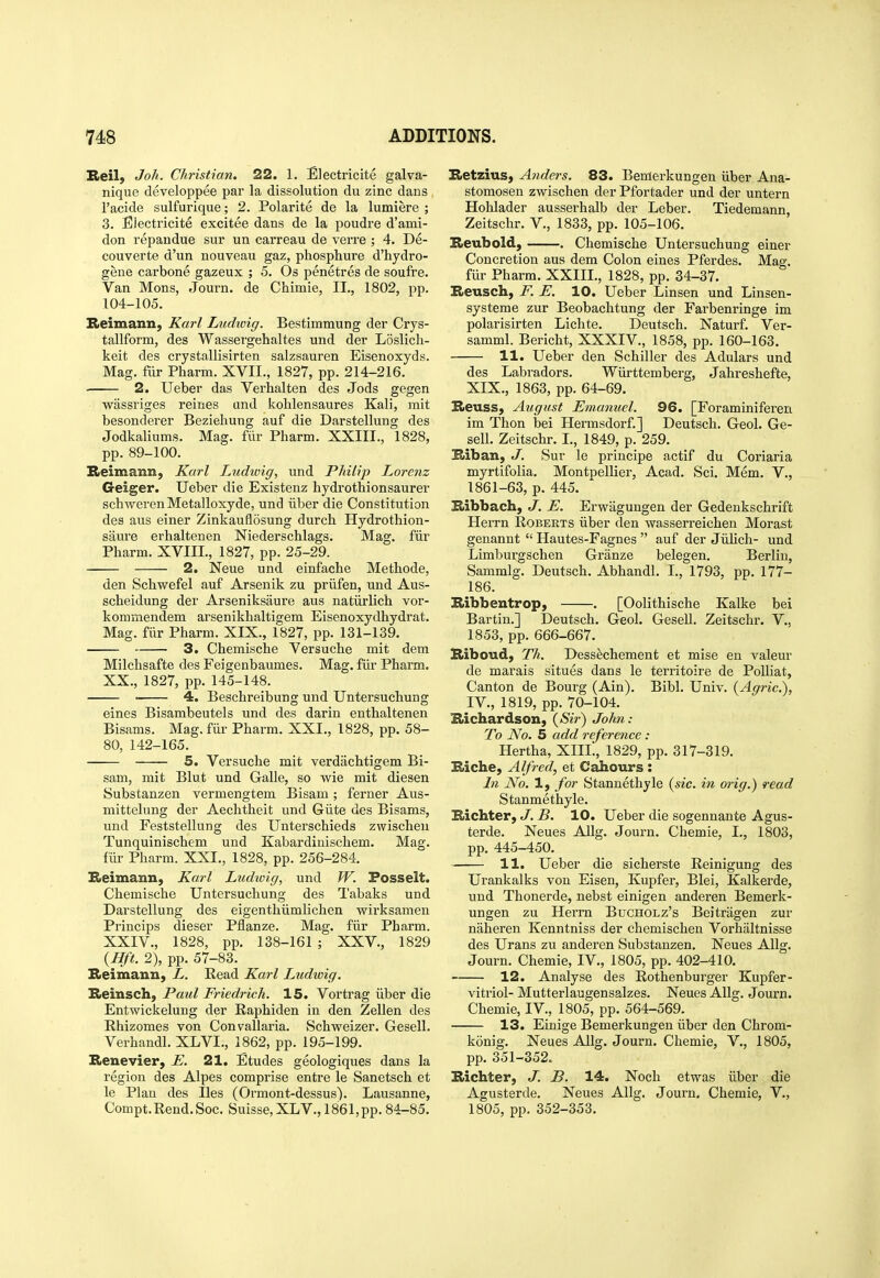 Reil) Joh. Christian, 22. 1. Electricite galva- nique developpee par la dissolution du zinc dans I'acide sulfurique; 2. Polarite de la lumiere ; 3. Electricite excitee dans de la poudre d'ami- don repandue sur un carreau de verre ; 4. De- couverte d'un nouveau gaz, phosphure d'hydro- gene carbone gazeux ; 5. Os penetres de soufre. Van Mons, Journ. de Chimie, II., 1802, pp. 104-105. Reimann, Karl Ludioig. Bestimmung der Crys- tallform, des Wassergehaltes und der Loslich- keit des crystallisirten salzsauren Eisenoxyds. Mag. fiir Pharm. XVII., 1827, pp. 214-216. • 2. Ueber das Verhalten des Jods gegen wassriges reines and kolilensaures Kali, mit besonderer Beziehung auf die Darstellung des Jodkaliums. Mag. fiir Pharm. XXIII., 1828, pp. 89-100. Beimann, Karl Ltidwig, und Philip Lorenz Geiger. Ueber die Existenz hydrothionsaurer schwerenMetalloxyde, und iiber die Constitution des aus einer Zinkaufldsung durch Hydrothion- saure erbaltenen Niederschlags. Mag. fiir Pharm. XVIII., 1827, pp. 25-29. 2. Neue und einfache Methode, den Schwefel auf Arsenik zu priifen, und Aus- scheidung der Arseniksaure aus natiirlich vor- kommendem arsenikhaltigem Eisenoxydhydrat. Mag. fur Pharm. XIX., 1827, pp. 131-139. 3. Chemische Versuche mit dem Milchsafte des Feigenbaumes. Mag. fiir Pharm. XX., 1827, pp. 145-148. 4. Beschreibung und Untersuchung eines Bisambeutels und des darin enthaltenen Bisams. Mag. fiir Pharm. XXI., 1828, pp. 58- 80, 142-165. 5. Versuche mit verdachtigem Bi- sam, mit Blut und Galle, so wie mit diesen Substanzen vermengtem Bisam; ferner Aus- mittelung der Aechtheit und Giite des Bisams, und Feststellung des Unterschieds zwischen Tunquinischem und Kabardinischem. Mag. liir Pharm. XXI., 1828, pp. 256-284. Beimann, Karl Ludwig, und W. Fosselt. Chemische Untersuchung des Tabaks und Darstellung des eigenthiimlichen wirksamen Princips dieser Pflanze. Mag. fiir Pharm. XXIV., 1828, pp. 138-161 ; XXV., 1829 {Hft. 2), pp. 57-83. Beimann, L. Read Kai l Ludwig. Beinsch, Paul Friedrich. 15. Vortrag iiber die Entwickelung der Raphiden in den Zellen des Rhizomes von Convallaria. Schweizer. Gesell. Verhandl. XLVI., 1862, pp. 195-199. Benevier, E. 21. Etudes geologiques dans la region des Alpes comprise entre le Sanetsch et le Plan des lies (Ormont-dessus). Lausanne, Compt. Rend. See. Suisse, XLV., 1861,pp. 84-85. Betzius, Anders. 83. Bemerkungen iiber Ana- stomosen zwischen der Pfortader und der untern Hohlader ausserhalb der Leber. Tiedemann, Zeitschr. V., 1833, pp. 105-106. Beubold, . Chemische Untersuchung einer Concretion aus dem Colon eines Pferdes. Mag. fiir Pharm. XXIIL, 1828, pp. 34-37. Beusch, F. E. 10. Ueber Linsen und Linsen- systeme zur Beobachtung der Farbenringe im polarisirten Lichte. Deutsch. Naturf. Ver- samml. Bericht, XXXIV., 1858, pp. 160-163. 11. Ueber den Schiller des Adulars und des Labradors. Wiirttemberg, Jahreshefte, XIX., 1863, pp. 64-69. Beuss, August Emanuel. 96. [Foraminiferen im Thon bei Hermsdorf.] Deutsch. Geol. Ge- sell. Zeitschr. I., 1849, p. 259. Biban, J. Sur le principe actif du Coriaria myrtifolia. Montpellier, Acad. Sci. Mem. V., 1861-63, p. 445. Bibbach, J. E. Erwagungen der Gedenkschrift Herrn Roberts iiber den wasserreichen Morast genannt  Hautes-Fagnes  auf der Jiilich- und Limburgschen Granze belegen. Berlin, Sammlg. Deutsch. Abhandl. I., 1793, pp. 177- 186. Bibbentrop, . [Oolithische Kalke bei Bartin.] Deutsch. Geol. Gesell. Zeitschr. V., 1853, pp. 666-667. Biboud, Th. Dess^chement et mise en valeur de marais situes dans le territoire de PoUiat, Canton de Bourg (Ain). Bibl. Univ. {Agric), IV., 1819, pp. 70-104. Bichardson, (Sir) John: To No. 5 add reference : Hertha, XIIL, 1829, pp. 317-319. Biche, Alfred, et Cahours : In No. 1, for Stanuethyle {sic. in orig.) read Stanmethyle. Bichter, J. B. 10. Ueber die sogennante Agus- terde. Neues Allg. Journ. Chemie, I., 1803, pp. 445-450. 11. Ueber die sicherste Reinigung des Urankalks vou Eisen, Kupfer, Blei, Kalkerde, und Thonerde, nebst einigen anderen Bemerk- ungen zu Herrn Bucholz's Beitriigen zur naheren Kenntniss der chemischen Vorhaltnisse des Urans zu anderen Substanzen. Neues Allg. Journ. Chemie, IV., 1805, pp. 402-410. 12. Analyse des Rothenburger Kupfer- vitriol- Mutterlaugensalzes. Neues Allg. Journ. Chemie, IV., 1805, pp. 564-569. 13. Einige Bemerkungen iiber den Chrom- konig. Neues Allg. Journ. Chemie, V., 1805, pp. 351-352. Bichter, J. B. 14. Noch etwas iiber die Agusterde. Neues Allg. Journ. Chemie, V., 1805, pp. 352-353.