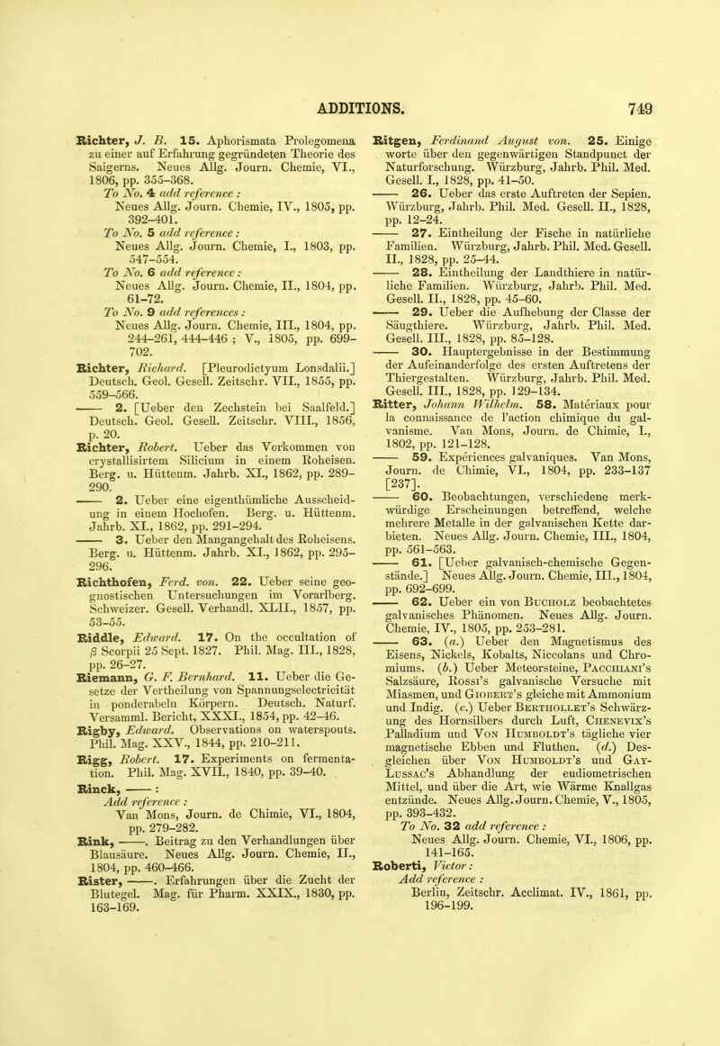 Richter, J. B. 15. Aphorismata Prolegomena zu einer auf Erfahrung gegriindeten Theorie des Saigerns. Neues Allg. Journ. Chemie, VI., 1806, pp. 355-368. To No, 4 add reference : Neues AUg. Journ. Chemie, IV., 1805, pp. 392-401. To Ko. 5 add reference: Neues Allg. Journ, Chemie, I., 1803, pp. 547-554. To No. 6 add reference: Neues Allg. Journ. Chemie, II., 1804, pp. 61-72. To No. 9 add references: Neues Allg. Journ. Chemie, III., 1804, pp. 244-261, 444-446 ; V., 1805, pp. 699- 702. Richter, Richard. [Pleurodictyum Lonsdalii.] Deutsch. Geol. Gesell. Zeitschr. VII., 1855, pp. 559-566. • 2. [Ueber den Zechstein bei Saalfeld.] Deutsch. Geol. Gesell. Zeitschr. VIII., 1856, p. 20. Richter, Robert. Ueber das Vorkommen vou crystallisirtem Silicium in einem Roheisen. Berg. u. Hiittenm. Jahrb. XL, 1862, pp. 289- 290. 2. Ueber eine eigenthiimliche Ausscheid- ung in einem Hochofen. Berg. u. Hiittenm. Jahrb. XI., 1862, pp. 291-294. 3. Ueber den Mangangehalt des Roheisens. Berg. u. Hiittenm. Jahrb. XL, 1862, pp. 295- 296. Bichthofen, Ferd. von. 22. Ueber seine geo- gnostischen Untersuchungen im Vorarlberg. Schweizer. Gesell. Verhandl. XLIL, 1857, pp. 53-55. niddle, Edward. 17. On the occultation of /3 Scorpii 25 Sept. 1827. Phil. Mag. III., 1828, pp. 26-27. Biemann, G. F. Bernhard. 11. Ueber die Ge- setze der Vertheilung von Spannungselectricitiit in ponderabeln Korpern. Deutsch. Naturf. Versamml. Bericht, XXXI., 1854, pp. 42-46. Higby, Edward. Observations on waterspouts. Phil. Mag. XXV., 1844, pp. 210-211. Rigg, Robert. 17. Experiments on fermenta- tion. Phil. Mag. XVIL, 1840, pp. 39-40. . Binck, ■ : Add reference: Van Mons, Journ. de Chimie, VI., 1804, pp. 279-282. Bink, . Beitrag zu den Verhandlungen iiber Blausaure. Neues Allg. Journ. Chemie, II., 1804, pp. 460-466. Blister, • . Erfahrungen iiber die Zucht der Blutegel. Mag. filr Pharm. XXIX., 1830, pp. 163-169. Bitgeii) Ferdinand Auffust von. 25. Einige worte iiber den gegenwartigen Standpunct der Naturforschung. Wiirzburg, Jahrb. Phil. Med. Gesell. L, 1828, pp. 41-50. 26. Ueber das erste Auftreten der Sepien. Wiii-zburg, Jahrb. Phil. Med. Gesell. IL, 1828, pp. 12-24. 27. Eintheilung der Fische in natiirliche Familien. Wiirzburg, Jahrb. Phil. Med. Gesell. IL, 1828, pp. 25-44. 28. Eintheilung der Landthiere in natiir- liche Familien. Wiirzburg, Jahrb. Phil. Med. . Gesell. IL, 1828, pp. 45-60. —— 29. Ueber die Aufhebung der Classe der Saugthiere. Wiirzburg, Jahrb. Phil. Med. Gesell. m., 1828, pp. 85-128. = 30. Hauptergebnisse in der Bestimmung der Aufeinanderfolge des ersten Auftretens der Thiergestalten. Wiirzburg, Jahrb. Phil. Med. Gesell. IIL, 1828, pp. 129-134. Bitter, Johann Wilhelm. 58. Materiaux pour la connaissance de Taction chimique du gal- vanisme. Van Mons, Journ. de Chimie, I., 1802, pp. 121-128, 59. Experiences galvaniques. Van Mons, Journ. de Chimie, VI., 1804, pp. 233-137 [237], 60. Beobachtungen, verschiedene merk- wiirdige Erscheinungen betreffend, welche mehrere Metalle in der galvanischen Kette dar- bieten. Neues Allg. Journ. Chemie, IIL, 1804, pp. 561-563. 61. [Ueber galvanisch-chemische Gegen- stande.] Neues Allg. Journ. Chemie, IIL, 1804, pp. 692-699. 62. Ueber ein von Bucholz beobachtetes galvanisches Phanomen. Neues Allg. Journ. Chemie, IV., 1805, pp. 253-281. 63. {a.) Ueber den Magnetismus des Eisens, Nickels, Kobalts, Niccolans und Chro- miums, {b.) Ueber Meteorsteine, Pacchiani's Salzsaure, Rossi's galvanische Versuche mit Miasmen, und Giobert's gleiche mit Ammonium und Indig. (c.) Ueber Berthollet's Schwarz- ung des Hornsilbers durch Luft, Chenevix's Palladium und Von Humboldt's tagliche vier magnetische Ebben und Fluthen. (rf.) Des- gleichen iiber Von Humboldt's und Gat- LussAc's Abhandlung der eudiometrischen Mittel, und iiber die Art, wie Warme Knallgas entziinde. Neues AJlg. Journ. Chemie, V., 1805, pp. 393-432. To No. 32 add reference : Neues Allg. Journ. Chemie, VL, 1806, pp. 141-165. Boberti, Victor: Add reference : Berlin, Zeitschr. Acclimat. IV., 1861, pp. 196-199.