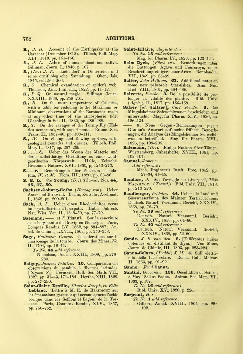 S., J. H. Account of the Earthquake at the Caraccas (December 1812). Tilloch, Phil. Mag. XLL, 1813, pp. 161-166. S., J. L. Ashes of human blood and saliva. Silliman, Journ. I., 1846, p. 107. S., {Dr.^ J. R. Ladendorf in Oesterreich und seine ornithologische Sammlung. Oken, Isis, 1845, col. 563-566. S.; 0. Chemical examination of spider's web. Thomson, Ann. Phil. III., 1822, pp. 11-12. S.) P. Q. On natural magic. Silliman, Journ. XXXIIL, 1838, pp. 258-261. S.) R. On the mean temperature of Calcutta, with a table for reducing to the Maximum or Minimum, observations of the Barometer, made at any other time of the atmospheric tide. Gleanings in Sci. IL, 1830, pp. 286-288. S., T. On the ravages of the Turnip Fly (Hal- tica nemorum}, with experiments. Entom. Soc. Trans. IL, 1837-40, pp. 108-111. S.) W. On ebbing and flowing springs, with geological remarks and queries. Tilloch, Phil. Mag. L., 1817, pp. 267-269. S . . . . d. Ueber das Wesen der Materie und deren selbstthatige Gestaltung zu einer wohl- geordneten Korperwelt. Halle, Zeitschr. Gesammt. Naturw. XVI., 1860, pp. 243-273. S r. Bemerkungen iiber Phascum cuspida- tum, W. et M. Flora, III., 1820, pp. 83-96. S. B. L. See Young, {Dr.) Thomas, Nos. 44, 45, 47, 50. Sachsen-Coburg-Gotha {Herzog von). Ueber Auer- und Birkwild. Berlin, Zeitschr. Acclimat, I. , 1858, pp. 200-201. Sack, A. L. Ueber einen Rhodocrinites verus im crystallisirten Flussspath. HaUe, Jahresb. Nat. Wiss. Ver. II., 1849-50, pp. 77-79. Saemann, , et F. Fisani. Sur la cancrinite et la bergmanite de Brevig en Norwege. Paris, Comptes Rendus. LV., 1862, pp. 884-887; An- nal. de Chimie, LXVII., 1863, pp. 350-358. Sage, Balthazar George. Considerations sur le charbonage de la tourbe. Journ. des Mines, No. II. , 1794, pp. 19-44. To No. 44 add reference : Nicholson, Journ. XXIII., 1809, pp. 279- 280. Saigey, Jacques Frederic. 10. Comparaison des observations du pendule a diverses latitudes. \_Signed S.'] Ferussac, Bull. Sci. Math. VII., 1827, pp. 31-43, 171-184 ; Hertha, XIII., 1829, pp. 287-290. Saint-Claire DeviUe, Charles Joseph, et Felix Leblanc. Lettre a M. E. de Beaumont sur les emanations gazeuses qui accompagnent I'acide borique dans les Sofiioni et Lagoni de la Tos- cane. Paris, Comptes Eendus, XLV., 1857, pp. 750-752. Saint-Hilaire, Aiiguste de: To No. 18 add reference : Mag. fiir Pharm. IV., 1823, pp. 123-124. Salm-Byck, {Fiii-st zu). Bemerkungen iiber die Gattungen Agave und Fourcroya, nebst Beschreibung einiger neuer Arten. Bonplandia, VII., 1859, pp. 85-99. Salter, John William. 61. Additional notes on some new palseozoic Star-fishes. Ann. Nat. Hist. VIII., 1861, pp. 484-486. Salverte, Eusebe. 3. De la possibilite de pro- longer la vitalite des plantes. Bibl. Univ. {Agric), II., 1817, pp. 155-158. Salzer [al. Saltzer], Carl Friedr. 5. Das Mingolsheimer Schwefelwasser, beschrieben und untersucht. Mag. fiir Pharm. XIV., 1826, pp. 126-134. 6. Neue Gegen - Bemerkungen gegen Geiger's Antwort auf meine friihern Bemerk- ungen, die Analyse des Mingolsheimer Schwefel- wassers betreffend. Mag. fiir Pharm. XVI., 1826, pp. 199-206. Salzmann, {Dr.). Einige Notizen iiber Tanien. Wiirttemberg, Jahreshefte, XVIIL, 1861, pp. 102-107. Samuel, James: Add reference: Mech. Engineer's Instit. Proc. 1852, pp. 27-34, 41-46. Sandars, J. Sur I'aveugle de Liverpool, Miss Mac-Avot. {Transl.) Bibl. Univ. VII., 1818, pp. 210-220. Sandberger, Fridolin. 44. Ueber die Land und Siisswasserfauna des Mainzer Tertiarbeckens. Deutsch. Naturf. Versamml. Bericht, XXXIV., 1858, pp. 76-79. To No. 39 add reference : Deutsch. Naturf. Versamml. Bericht, XXXIV., 1858, pp. 64-66. To No. 40 add reference : Deutsch. Naturf. Versamml. Bericht, XXXIV., 1858, pp. 52-60. Sande, J. B. van den. 2. [Differentes huiles obtenues en distillant du thym.j Van Mens, Journ. de Chimie, III., 1803, pp. 223-224. Sanna-Solaro, {L'abbe) J. M. 4. SuU' elettri- cita della luce solare. Roma, Bull. Meteor. IL, 1863, pp. 91-92. Sanno. Read Sanna. Santini, Giovanni. 138. Occupation of Saturn, 8 May 1832 at Padua. Astron. Soc. Mem. VI., 1833, p. 187. To No. 16 add reference: Bibl. Univ. XV., 1820, p. 226. Sarjeant, H. : To No. 1 add reference : Gilbert, Annal. XVIH., 1804, pp. 99- 102.