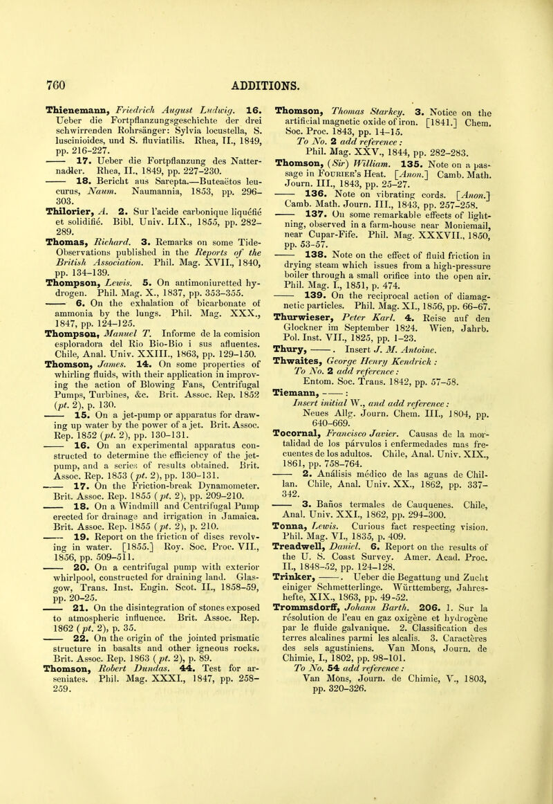 Thienemann, Friedrich August Ludwig. 16. Ueber die Fortpflanzungsgeschichte der drei schwirrenden Rolirsanger: Sylvia locustella, S. luscinioides, und S. fluviatilis. Ehea, TI., 1849, pp. 216-227. 17. Ueber die Fortpflanzung des Natter- nadler. Rhea, II., 1849, pp. 227-230. 18. Bericbt aiis Sarepta.—Buteaetos leu- curus, Naum. Naumannia, 1853, pp. 296- 303. Thilorier, A. 2. Sur I'acide carbonique liquefie et solidifie. Bibl. Univ. LIX., 1855, pp. 282- 289. Thomas, Richard. 3. Remarks on some Tide- Observations published in the Reports of the British Association. Phil. Mag. XVII.,'l 840, pp. 134-139. Thompson, Lewis. 5. On antimoniuretted hy- drogen. Phil. Mag. X., 1837, pp. 353-355. 6. On the exhalation of bicarbonate of ammonia by the lungs. Phil. Mag. XXX., 1847, pp. 124-125. Thompson, Manuel T. Informe de la comision esploradora del Rio Bio-Bio i sus afluentes. Chile, Anal. Univ. XXIII., 1863, pp. 129-150. Thomson, James. 14. On some properties of whirling fluids, with their application in improv- ing the action of Blowing Fans, Centrifugal Pumps, Turbines, &c. Brit. Assoc. Rep. 1852 {pt. 2), p. 130. 15. On a jet-pump or apparatus for draw- ing up water by the power of a jet. Brit. Assoc. Rep. 1852 {pt. 2), pp. 130-131. 16. On an experimental apparatus con- structed to determine the efficiency of the jet- pump, and a serie.s of results obtained. Brit. Assoc. Rep. 1853 {pt. 2), pp. 130-131. 17. On the Friction-break Dynamometer. Brit. Assoc. Rep. 1855 {pt. 2), pp. 209-210. 18. On a Windmill and Centrifugal Pump erected for drainage and irrigation in Jamaica. Brit. Assoc. Rep. 1855 {pt. 2), p. 210. 19. Report on the friction of discs revolv- ing in water. [1855.] Roy. Soc. Proc. VII., 1856, pp. 509-511. 20. On a centrifugal pump with exterior whirlpool, constructed for draining land. Glas- gow, Trans. Inst. Engin. Scot. II., 1858-59, pp. 20-25. 21. On the disintegration of stones exposed to atmospheric influence. Brit. Assoc. Rep. 1862 2), p. 35. 22. On the origin of the jointed prismatic structure in basalts and other igneous rocks. Brit. Assoc. Rep. 1863 (pt. 2), p. 89. Thomson, Robert Dundas. 44. Test for ar- seniates. Phil. Mag. XXXI., 1847, pp. 258- 259. Thomson, Thomas Starkey. 3. Notice on the artificial magnetic oxide of iron. [1841.] Chem. Soc. Proc. 1843, pp. 14-15. To No. 2 add reference : Phil. Mag. XXV., 1844, pp. 282-283. Thomson, {Sir) William. 135. Note on a pas- sage in Fodrier's Heat. \_Anon.'] Camb. Math. Journ. III., 1843, pp. 25-27. 136. Note on vibrating cords. \_Anon.'] Camb. Math. Journ. III., 1843, pp. 257-258. 137. On some remarkable eflPects of light- ning, observed in a farm-house near Moniemail, near Cupar-Fife. Phil. Mag. XXXVII., 1850, pp. 53-57. 138. Note on the effect of fluid friction in drying steam which issues from a high-pressure boiler through a small orifice into the open air. Phil. Mag. I., 1851, p. 474. 139. On the reciprocal action of diaraag- netic particles. Phil. Mag. XI., 1856, pp. 66-67. Thurwieser, Peter Karl. 4. Reise auf den Glockner ira September 1824. Wien, Jahrb. Pol. Inst. VII., 1825, pp. 1-23. Thury, . Insert J. M. Antoine. Thwaites, George Henry Kendrick : To No. 2 add i-eference: Entom. Soc. Trans. 1842, pp. 57-58. Tiemann, : Insert initial W., and add reference : Neues Allg. Journ. Chem. III., 1804, pp. 640-669. Tocornal, Francisco Javier. Causas de la mor- talidad de los parvulos i enfermedades mas fre- cuentes de los adultos. Chile, Anal. Univ. XIX., 1861, pp. 758-764. 2. Analisis medico de las aguas de Chil- ian. Chile, Anal. Univ. XX., 1862, pp. 337- 342. 3. Banos termales de Cauquenes. Chile, Anal. Univ. XXI., 1862, pp. 294-300. Tonna, Lewis. Curious fact respecting vision. Phil. Mag. VI., 1835, p. 409. Treadwell, Daniel. 6. Report on the results of the U. S. Coast Survey. Amer. Acad. Proc. II., 1848-52, pp. 124-128. Trinker, . Ueber die Begattuug und Zucht einiger Schmetterlinge. Wiirttemberg, Jahres- hefte, XIX., 1863, pp. 49-52. Trommsdorff, Johann Barth. 206. 1. Sur la resolution de I'eau en gaz oxigene et hydrogene par le fluide galvanique. 2. Classification des terres alcalines parmi les alcalis. 3. Caracteres des sels agustiniens. Van Mons, Journ. de Chimie, I., 1802, pp. 98-101. To No. 54 add reference : Van Mons, Journ. de Chimie, V., 1803, pp. 320-326.