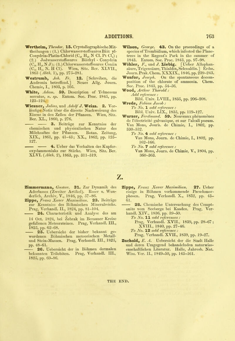 4t ADDITIONS. 763 Wertheim, Theodar. IS. CrystallographischeMit- theilungen : (1.) Chlorwasserstoffsaures Biat yl- Conydrin-Platin-Chlorid {C,, H.,, N CI. Pt Cl^) ; (2.) JodwasserstofFsaures Biiithyl - Conydrin (Cji H04NJ); (3.) Chlorwasserstoffsaures Coniin (C,B H„ N. H CI). Wien, Sitz. Ber. XLVII., 1863 {Abth. 1), pp. 275-281. Westrumb, Joh. Fr. 12. [Schreiben, die Andronia betreffend.J Neues AUg. Journ. Chemie, I., 1803, p. 105. White, Adam. 59. Description of Telmessus serratus, n. sp. Entom. Soc. Proc. 1845, pp. 123-124. Wiesner, Julius, und Adolf J. Weiss. 2. Vor- liiufige Notiz iiber die directe Nachweisung des Eisens in den Zellen der Pflanzen. Wien, Sitz. Ber. XL., 1860, p. 276. 3. Beitriige zur Kenntniss der cbemischen und physicalischen Natur des Milchsaftes der Pflanzen. Botan. Zeitung, XIX., 1861, pp. 41-43; XX., 1862, pp. 125- 127. 4. Ueber das Verhalten des Kupfer- oxydammoniaks zur Starke. Wien, Sitz. Ber. XLVL {Abth. 2), 1863, pp. 311-319. Wilson, George. 43. On the proceedings of a species of Trombidium, which infested the Plane- trees in the Regent's Park in the summer of 1843. Entom. Soc. Proc. 1843, pp. 97-98. Wohler, F., und J. Iiiebig. [Ueber Allophan- saure, Trigensaure, Thialdin, Selenaldin.] Erdm. Journ.Prak. Chem. XXXIX., 1846, pp. 239-243. Wonfor, Joseph. On the spontaneous decom- position of the chlorate of ammonia. Chem. Soc. Proc. 1843, pp. 54-56. Wood, Arthur Thorold: Add reference : Bibl. Univ. LVm., 1835, pp. 206-208. Wrede, Fabian Jacob : To No. 1 add reference : Bibl. Univ. LIX., 1835, pp. 119-127. Wurzer, Ferdiriand. 59. Nouveaux phenomenes de I'electricite galvanique, et sur I'alcali pneum. Van Mons, Jom-n. de Chimie, I., 1802, pp. 330-332. To No. 4 add reference : Van Mons, Journ. de Chimie, L, 1802, pp. 162-166. To No. 7 add reference : Van Mons, Journ. de Chimie, V., 1804, pp. 360-363. Zimmerman a, Gustav. 31. Zur Dynamik des Aderlasses (Zweiter Artikel). Roser u. Wun- derlidi, Archiv, V., 1846, pp. 57-86. Zippe, Fratiz Xavcr Maximilian. 23. Beitrage zur Kenntniss des Bohmischen Mineralreichs. Prag, Verhandl. II., 1824, pp. 81-104. — 24. Characteristik und Analyse des am 14 Oct. 1824, bei Zebrak im Berauner Kreise gefallenen Meteorsteines. Prag, Verhandl. III., 1825, pp. 62-68. 25. Uebersicht der bisher bekannt ge- wordenen Bohmischen meteorischen Metall- und Stein-Massen. Prag, Verhandl. III., 1825, pp. 48-61. 26. Uebersicht der in Bohmen dermalen bekannten Trilobiten. Prag, Verhandl. III., 1825, pp. 69-86. z. Zippe, Franz Xaver Maximilian. 27. Ueber eiuige in Bohmen vorkommende Peeudomor- phosen. Prag, Verhandl. X., 1832, pp. 43- 61. 28. Chemische Untersuchung des Compt- onits vom Seeberge bei Kaaden. Prag, Ver- handl. XIV., 1836, pp. 39-50. To No. 11 add references : Prag, Verhandl. XVII., 1839, pp. 28-67; XVIII., 1840, pp. 27-46. To No. 12 add reference : Prag, Verhandl. XVIL, 1839, pp. 19-27. Zuchold, E. A. Uebersicht der die Stadt Halle und deren Umgegend behandelnden naturwiss- enschaftlichen Literatur. Halle, Jahresb. Nat. Wiss. Ver. II., 1849-50, pp. 143-161. THE END.