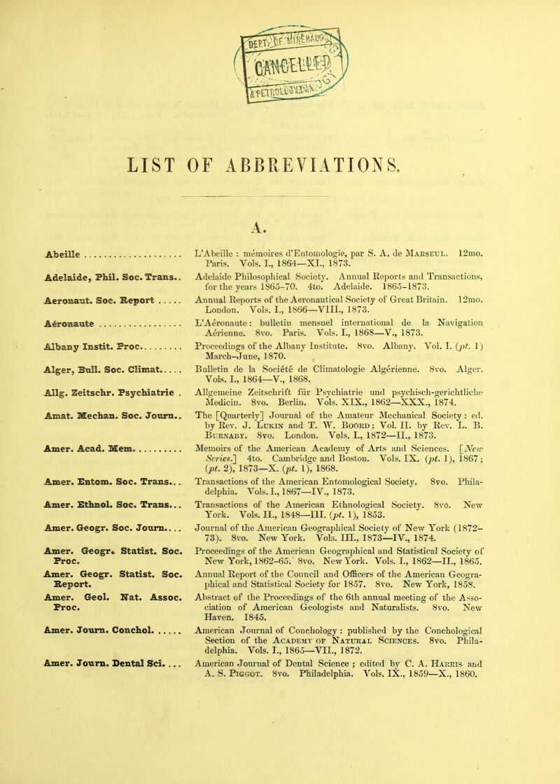 LIST or ABBREVIATIONS. A. Abeille L'Abeille : memoires d'Entomologie, par S. A. de Maeseul. 12mo. Paris. Vols. I., 1864—XI., 1873. Adelaide, Fhil. Soc. Trans.. Adelaide Philosophical Society. Annual Reports and Transactions, for the years 1865-70. 4to. Adelaide. 1865-1873. Aeronaut. Soc. Report Annual Reports of the Aeronautical Society of Great Britain. 12mo. London. Vols. I., 1866—VIII., 1873. Aeronaute L'Aeronaute: bulletin mensuel international de la Navigation Aerienne. 8vo. Paris. Vols. I., 1868—V., 1873. Albany Instit. Proc Proceedings of the Albany Institute. 8vo. Albany. Vol. I. (^j^. 1) March-June, 1870. Alger, Bull. Soc. Climat Bulletin de la Societe de Climatologie Algerienne. 8vo. Alger. Vols. I., 1864—v., 1868. Allg. Zeitschr. Psychiatrie . Allgemeine Zeitschrift fiir Psychiatric und psychisch-gerichtliche Medicin. 8vo. Berlin. Vols. XIX., 1862—XXX., 1874. Amat. Median. Soc. Jonrn.. The [Quarterly] Journal of the Amateur Mechanical Society: ed. by Rev. J. Lukin and T. W. Boord ; Vol. II. by Rev. L. B. BuRNABY. 8vo. London. Vols. L, 1872—11., 1873. Amer. Acad. Mem Memoirs of the American Academy of Arts and Sciences. [iVeu- Scries.'] 4to. Cambridge and Boston. Vols. IX. 1), 1867 ; {pt. 2), 1873—X. (pt. 1), 1868. Amer. Entom. Soc. Trans... Transactions of the American Entomological Society. 8vo. Phila- delphia. Vols. I., 1867—IV., 1873. Amer. Ethnol. Soc. Trans... Transactions of the American Ethnological Society. 8vo. New York. Vols. II., 1848—in. {pt. 1), 1853. Amer. Geogr. Soc. Joum.. . . Journal of the American Geographical Society of New York (1872- 73). 8vo. New York. Vols. III., 1873—IV., 1874. Amer. Geogr* Statist. Soc. Proceedings of the American Geographical and Statistical Society of Proc. New York, 1862-65.' 8vo. New York. Vols. L, 1862—IL, 1865. Amer. Geogr. Statist. Soc. Annual Report of the Council and Officers of the American Geogra- Heport. phical and Statistical Society for 1857. 8vo. New York, 1858. Amer. Geol. Nat. Assoc. Abstract of the Proceedings of the 6th annual meeting of the Asso- Proc. ciation of American Geologists and Naturalists. 8vo. New Haven. 1845. Amer. Joum. Conchol American Journal of Conchology : published by the Conchological Section of the Academy of Natural Sciences. 8vo. Phila- delphia. Vols. I., 1865—VII., 1872. Amer. Journ. Dental Sci. ... American Journal of Dental Science ; edited by C. A. Harris and A. S. PiGGOT. 8vo. Philadelphia. Vols. IX., 1859—X., 1860.