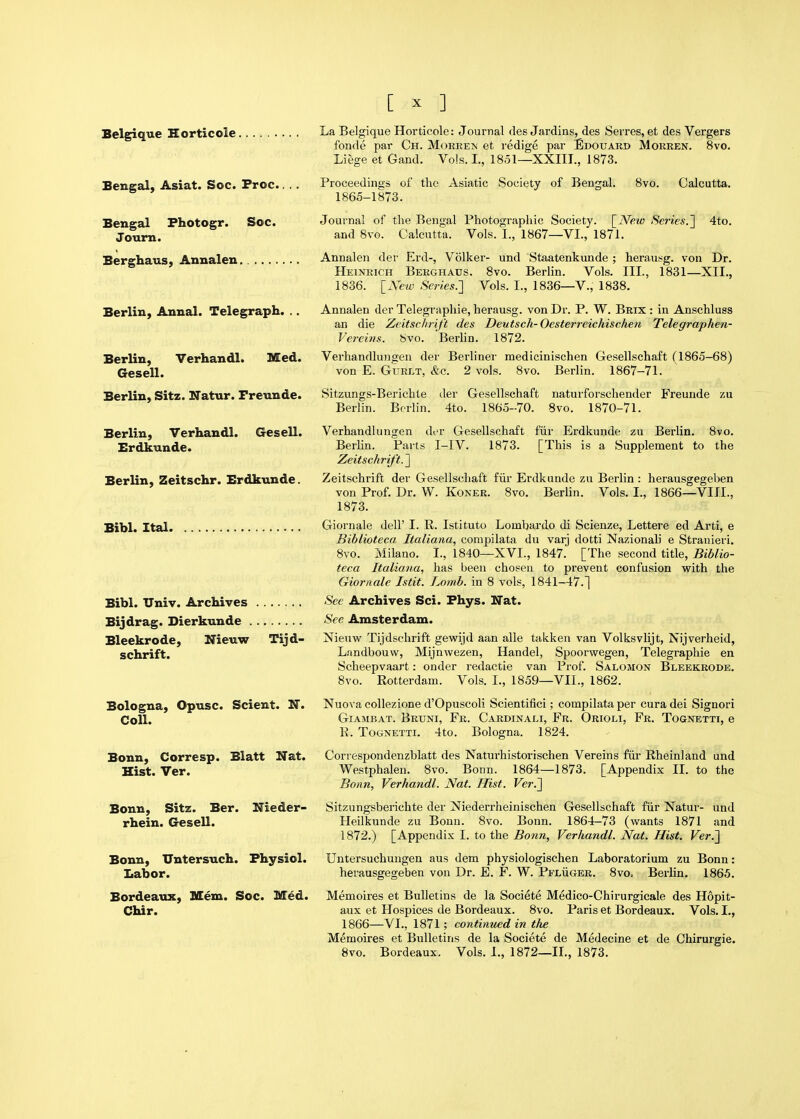 Belgique Horticole. Bengal, Asiat. Soc. Froc. Bengal Fhotogr. Soc. Journ. Berghaus, Annalen. Berlin, Annal. Telegraph. Berlin, Verhandl. Med. Gesell. Berlin, Sitz. Natur. Freuude. La Belgique Horticole: Journal des Jardins, des Serres, et des Vergers fonde par Ch. Moreem et redige par Edouaro Morren. 8vo. Liege et Gand. Vols. L, 1851—XXIII., 1873. Proceedings of the Asiatic Society of Bengal. 8vo. Calcutta. 1865-1873. Journal of the Bengal Photographic Society. [iVm Se7ies.^ 4to. and 8vo. Calcutta. Vols. I., 1867—VI., 1871. Annalen der Erd-, Volker- und Staatenkunde ; herau.'<g. von Dr. Heinrich Berghaus. 8vo. Berlin. Vols. III., 1831—XII., 1836. [New Series.} Vols. I., 1836—V., 1838. Annalen der Telegraphie, herausg. von Dr. P, W. Brix : in Anschluss an die Zcitschrift des Deutsch-Oesterreichischen Telegraphen- Verems. bvo. Berlin. 1872. Verhandlungen der Berliner medicinischen Gesellschaft (1865—68) von E. GuRLT, &c. 2 vols. 8vo. Berlin. 1867-71. Sitzungs-Berichle Berlin. Berlin. der Gesellschaft naturforschender Freunde zu 4to. 1865-70. 8vo. 1870-71. Berlin, Verhandl. Gesell. Verhandlungen der Gesellschaft fiir Erdkunde zu Berlin. 8vo. Erdkunde. Berlin. Parts I-IV. 1873. [This is a Supplement to the Zeitschrift. ] Berlin, Zeitschr. Erdkunde. Zeitschrift der Gesellschaft fiir Erdkunde zu Berlin: herausgegeben von Prof. Dr. W. Koner. 8vo, Berlin. Vols. I., 1866—VIII., 1873. Bibl. Ital Giornale dell' I. R. Istituto Lombardo di Scienze, Lettere ed Arti, e Biblioteca Italiana, conipilata du varj dotti Nazionali e Stranieri. 8vo. Milano. I., 1840—XVI., 1847. [The second title, Biblio- teca Italiana, has been chosen to prevent confusion vpith the Giornale Istit. Lomb. in 8 vols, 1841-47.] Bibl. Univ. Archives See Archives Sci. Fhys. Nat. Bijdrag. Dierkunde See Amsterdam. Bleekrode, Nieuw Tijd- Nieuw Tijdschrift gewijd aan alle takken van Volksvlijt, Nijverheid, schrift. Landbouw, Mijnwezen, Handel, Spoorwegen, Telegraphie en Scheepvaart: onder redactie van Prof. Salomon Bleekrode. 8vo. Rotterdam. Vols. I., 1859—VII., 1862. Bologna, Opusc. Scient. H. Coll. Bonn, Corresp. Blatt Nat. Hist. Ver. Bonn, Sitz. Ber. Nieder- rhein. Gesell. Bonn, TJntersuch. Fhysiol. Labor. Bordeaux, Mem. Soc. Med. Chir. Nuova collezione d'Opuscoli Scientifici; compilata per cura dei Signori GiAMBAT. Brtjni, Fr. Cardinali, Fr. Orioli, Fr. Tocnetti, e P. ToGNETTi. 4to. Bologna. 1824. Correspondenzblatt des Naturhistorischen Vereins fiir Rheinland und Westphalen. 8vo. Bonn. 1864—1873. [Appendix II. to the Bonn, Verhandl. Nat. Hist. Ver.'] Sitzungsberichte der Niederrheinischen Gesellschaft fiir Natur- und Heilkunde zu Bonn. 8vo. Bonn. 1864-73 (wants 1871 and 1872.) [Appendix I. to the Bonn, Verhandl. Nat. Hist. Ver.] Untersuchuugen aus dem physiologischen Laboratorium zu Bonn: herausgegeben von Dr. E. F. W. Pfliiger. 8vo. Berlin. 1865. Memoires et Bulletins de la Societe Medico-Chirurgicale des Hopit- aux et Hospices de Bordeaux. 8vo. Paris et Bordeaux. Vols. I., 1866—VI., 1871; continued in the Memoires et Bulletins de la Societe de Medecine et de Chirurgie. 8vo. Bordeaux. Vols. I., 1872—11., 1873.