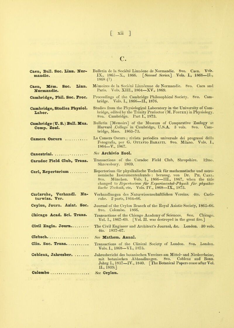 Caen, BtilL Soc. Linn. Nor- mandie. Caen, Mem. Soc. Linn. Normandie. Cambridge, Phil. Soc. Froc. Cambridge, Studies Physiol. Labor. Cambridge (U. S.) Bull. Mus. Comp. Zool. Camera Oscura Canestrini Caradoc Field Club, Trans. Carl, Repertorium Carlsruhe, Verhandl. Na- turwiss. Ver. Ceylon, Journ. Asiat. Soc. Chicago Acad. Sci. Trans. Civil Engin. Journ Clebsch Clin. Soc. Trans Ccblenz, Jahresber Colombo ...., Ce Bulletin de la Societe Linneene de Normandie. 8vo. Caen. Vols. IX., I860—X., 1866. lSeco7id Series.'] Vols. I., 1868—11., 1868 (?) Memoires de la Societe Linueenue de Normandie. 8vo. Caen and Paris. Vols. XIII., 1864—XV., 1869. Proceedings of the Cambridge Philosophical Society. 8vo. Cam- bridge. Vols. I., 1866—11., 1876. Studies from the Physiologi,cal Laboratory in the University of Cam- bridge, edited by the Trinity Prselector (M. Foster) in Physiology. 8vo. Cambridge. Part I., 1873. Bulletin [Memoirs] of the Museum of Comparative Zoology at Harvard ,College in Cambridge, U.S.A. 3 vols. 8vo. Cam- bridge, Mass. 1863-73. La Camera Oscura; rivista periodica universale dei progress! della Fotografia, per G. Ottavio Baratti. 8vo. Milano. Vols. I., 1864—v., 1867. See Archivio Zool. Transactions of the Caradoc Field Club, Shropshire. 12mo. Shrewsbury. 1869. Repertorium fiir physikalische Technik fiir mathematische und astro- nomische Instrumentenkunde : herausg. von Dr. Ph. Carl. 8vo. Miinchen. Vols. I., 1866—III., 1867, when the title changed to Repertorium fur Experimental-Physik fiir physika- lische Technik, etc. Vols. IV., 1868—IX., 1873. Verhandlungen des Naturwissenschaftlichen Vereins. 4to. Carls- ruhe. 2 parts, 1864-66. J ournal of the Ceylon Branch of the Royal Asiatic Society, 1865-66. 8vo. Colombo. 1866. Transactions of the Chicago Academy of Sciences. 8vo. Chicago. Vol. I., 1867-69. [Vol. II. was destroyed in the great fire.] The Civil Engineer and Architect's Journal, &c. London. 30 vols. 4to. 1837-67. See Mathem. Annal. Transactions of the Clinical Society of London. 8vo. London. Vols. I., 1868—VL, 1873. Jahresbericht des botanischen Vereines am Mittel- und Niederrheine, mit botanischen Abhandlungen. 8vo. Coblenz and Bonn. Jahrg I., 1837—IV., 1840. [The Botanical Papers cease after Vol. U., 1839.] See Ceylon.