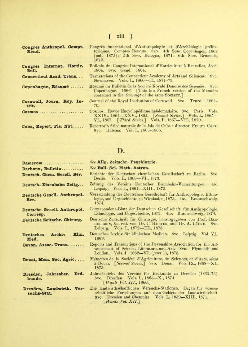 Congres Anthropol. Compt. Rend. Congres Internat. Hortic. Bull. Connecticut Acad. Trans. .. Copenhague, Hesume Cornwall, Joum. Roy. In- stit. Cosmos Cuba, Bepert. Fis. Nat. ... Congres international d'Anthropologie et d'Archeologie prehis- toriques. Comptes Rendus. 8to. 4th Sess. Copenhagen, 1869 (pub. 1875); 5th Sess. Bologna, 1871; 6th Sess. Brussells, 1872. Bulletin du Congres International d'Horticulture a Bruxelles, Avril 1864. Svo. Gand. 1864. Transactions of the Connecticut Academy of Arts and Sciences, 8vc. Newhaven. Vols. I., 1866—11., 1871-73. Resume du Bulletin de la Societe Royale Danoise des Sciences. Svo. Copenhague. 1866. [This is a French version of the Memoirs contained in the Oversigt of the same Society.] Journal of the Royal Institution of Cornwall. Svo. Truro. 1864- 70. Cosmos : Revue Encyclopedique hebdomadaire. Svo. Paris. Vols. XXIV., 1864—XXV., 1865. [Second Series.'] Vols. I., 1865— VI., 1867. IThird Series.'] Vols. I., 1867—VII., 1870. Repertorio fisico-naturale de la isla de Cuba : director Felipe Coet. Svo. Habana. Vol. I., 1865-1866. D. Bamerow Darboux, Bulletin Beutsch. Chem. Gesell. Ber. Deutsch. Eisenbahn Zeitg... Deutsche Gesell. Anthropol. Ber. Deutsche Gesell. Anthropol. Corresp. Deutsche Zeitschr. Chirurg. Deutsches Archiv Elin. Med. Devon. Assoc. Trans Douai, M6m. Soc. Agric. .. Dresden, Jahresber. Erd- kunde. Dresden, Landwirth. Ver- suchs-Stat. Zeitung See Allg. Zeitschr. Fsychiatrie. See Bull. Sci. Math. Astron. Berichte der Deutschen chemischen Gesellschaft zu Berlin. Svo. Berlin. Vols. I., 1868—VI., 1873. des Vereins Deutscher Eisenbahn-Verwaltungen. 4to. Leipzig. Vols. I., 1861—XIII., 1873. Versammlung der Deutschen Gesellschaft fiir Anthropologie, Ethno- logic, und Urgeschichte zu Wiesbaden, 1873. 4to. Braunschweig, 1874. Correspondenz-Blatt der Deutschen Gesellschaft f'iir Anthropologie, Ethnologie, und Urgeschichte, 1873. 4to. Braunschweig, 1874. Deutsche Zeitschrift fiir Chirurgie, lierausgegeben von Prof. Bak- deleben, &c. red. von Dr. C. Hueter und Dr. A. Lucke. Svo. Leipzig. Vols. I., 1872—III., 1873. Deutsches Archiv fiir klinischen Medicin. Svo. Leipzig. Vol. VI.. 1869. Reports and Transactions of the Devonshire Association for the Ad- vancement of Science, Literature, and Art. Svo. Plymouth and London. Vols. I., 1862—VI. {part 1), 1873. Memoires de la Societe d'Agriculture, de Sciences, et d'Arts, seant a Douai. \^Second Se7-ies.] Svo. Douai. Vols. IX., 1868—XL, 1873. Jahresbericht des Vereins fiir Erdkunde zu Dresden (1865-73). Svo. Dresden. Vols. I., 1865—X., 1874. IfVants Vol. III., 1866.] Die landwirthschaftlichen Versuchs-Stationen. Organ fiir wissen- schaftliche Forschungen auf dem Gebiete der Landwirthschaft. Svo. Dresden and Chemnitz. Vols. I., 1859—XIIL, 1871. IWants Vol. XIL]