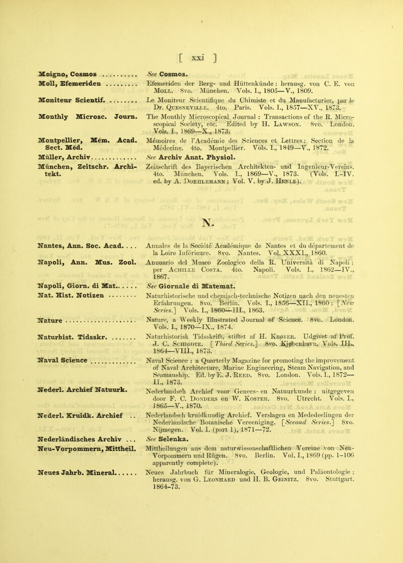 t [ xxi ] Moigno, Cosmos See Cosmos. SIoU, Efemeriden Efemeriden der Berg- nod Hiittenkiinde : herausg. von C. E. von Moll. 8vo. Miinchen. Vols, I., 1805—V., 1809. Moniteur Scientif. Le Mouiteur Scientifique du Chimiste et du Mauufacturier, par le Dr. QuESNEViLLE, 4to. Paris. Vols. I., 1857—XV., 1873, Monthly Microsc. Journ. The Monthly Microscopical Journal: Transactions of the R. Micro- scopical Society, etc. Edited by H. Lawson. Svo. London. Vols. I., 1869—X., 1873. Montpellier, Mem. Acad. Memoires de 1'Academic des Sciences et Lettres: Section de la Sect. M6d. Medecine. 4to. Montpellier. Vols. I., 1849—V., 1872. Miiller, Archiv See Archiv Anat. Physiol. Miinchen, Zeitschr. Archi- Zeitschrift des Bayerischen Architekten- und Ingenieur-'Vei-eins. tekt. 4to. Miinchen. Vols. I., 1869—V., 1873. (Vols. I.-IV. ed. by A. Doepilemajjn ; Vol. V. by J. Henle). If NanteSj Ann. Soc. Acad. . . , Anuales de la Societe Academique de Nantes et du departement de la Loire Inferieure. 8vo. Nantes. Vol. XXXI., 1860. ITapoli, Ann. Mus. Zool. Annuario del Museo Zoologico della R. Universita di Napoli ; per AcHiLLE Costa. 4to. Napoli. Vols. I., 1862—IV., 1867. Napoli, Giorn. di Mat See Giornale di Matemat. Nat. Hist. Notizen Naturhistorische und chemisch-technische Notizen nach den neuesten Erfahrungen. Svo. Berlin. Vols. I., 1856—XII., 1860; \_Neto Series.'] Vols. I., 1860—III., 1863. Nature Nature, a Weekly Illustrated Journal of Science. Svo. London. Vols. L, 1870—IX., 1874. Naturbist. Tidsskr Naturhistorisk Tidsskrift, stiftet af H. KKjavER. Udgivet af Prof. J. C. ScHipDTE. \_Third Series.'] Svo, Kj?ibenhavn, Vols. III^ 1864—VIII,, 1873. Naval Science Naval Science : a Quarterly Magazine for promoting the improvement of Naval Architecture, Marine Engineering, Steam Navigation, and Seamanship. Ed. by E. J. Reed. Svo. London. Vols. L, 1872— IL, 1873. Nederl. Archief Natuurk. Nederlandsch Archief voor Genees- en Natuurkunde ; uitgegeveu door F. C. Bonders en W. Koster. Svo. Utrecht. Vols. I., J865—v., 1870. Nederl. Kruidk. Archief .. Nedei-landsch kruidkundig Archief. Verslagen en Mededeelingen der Nederlandsche Botanische Vereeniging. \_Second Series.] Svo. Nijmegen. Vol. I. (part 1), 1871—72, Nederlandisches Archiv ... See Selenka. Neu-Vorpommern, Mittheil. Mittheilungen aus dem naturwissenschaftlichen Vereine von Neu- Vorpommern und Riigen. Svo. Berlin. Vol. I., 1869 (pp. 1-106 apparently complete), Neues Jahrb. Mineral Neues Jahrbuch fiir Mineralogie, Geologic, und Palaontologie ; herausg. von G, Leonhard und H. B, Geinitz, 8vo, Stuttgart. 1864-73.