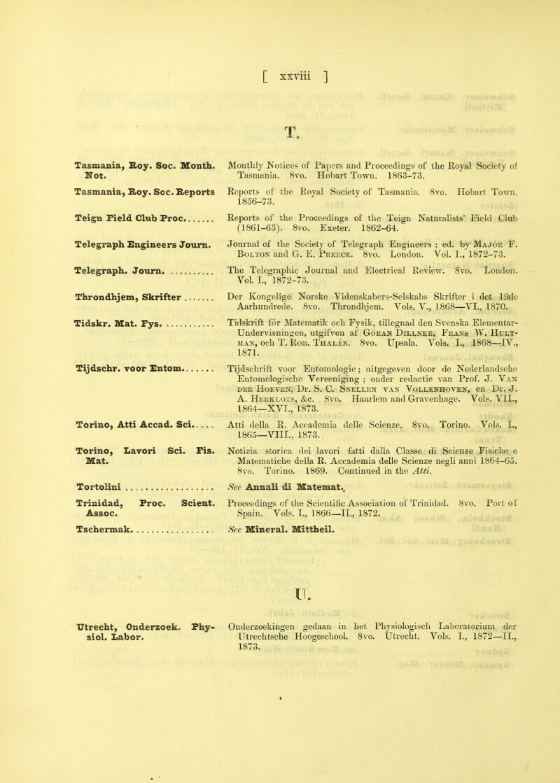 T. Tasmania, Roy. Soc. Month. Monthly Notices of Papers and Proceedings of the Royal Society of Not. Tasmania. 8vo. Hobart Town. 1863-73. Tasmania, Roy. Soc. Reports Reports of the Royal Society of Tasmania. Svo. Hobart Town. 1856-73. Teign Field Club Proc Reports of the Proceedings of the Teign Naturalists' Field Club (1861-63). Svo. Exeter. 1862-64. Telegraph Engineers Joum. Journal of the Society of Telegraph Engineers ; ed. by Major F. Bolton and G. E. Preece. Svo. London. VoL I., 1872-73. Telegraph. Journ The Telegraphic Journal and Electrical Review. Svo. London. Vol. L, 1872-73. Throndhjem, Skrifter Der Kongelige Norske Videnskabers-Selskabs Skrifter i det 19de Aarhundrede. Svo. Throndhjem. Vols, V., 1868—VI., 1870. Tidskr. Illat. Pys Tidskrift for Matematik och Fysik, tillegnad den Svenska Elementar- Undervisningen, utgifven af Goran Dillnee, Frans W. Hult- MAN, och T. Rob. Thalen. Svo. Upsala. Vols. I., 1868—IV., 1871. Tijdschr. voor Entom Tijdschrift voor Entomologie; uitgegeven door de Nederlandsche Eutomologische Vereeniging ; onder redactie van Prof. J. Van DER HoEVEN, Dr. S. C. Snellen van Vollenhoven, en Dr. J. A. Herklots, &c. Svo. Haarlem and Gravenhage. Vols. VII., 1864—XVI., 1873. Torino, Atti Accad. Sci Torino, Lavori Sci. Fis. Mat. Atti della R. Accademia delle Scienze. 1865—VIII., 1873. Svo. Torino. Vols. I.. Notizia storica dei lavori fatti dalla Classe di Scienze Fisiche e Matematiche della R. Accademia delle Scienze negli anni 1864-65. Svo. Torino. 1869. Continued in the Atti. Tortolini Trinidad, Proc. Scient. Assoc. Tschermak. Sec Annali di Matemat.. Proceedings of the Scientific Association of Trinidad. Spain. Vols. I., 1866—11., 1872. See Mineral. Mittheil. Svo. Port of Utrecht, Onderzoek. Phy- siol. Labor. Onderzoekingen gedaan in liet Physiologisch Laboratorium der Utrechtsche Hoogeschool. Svo. Utrecht. Vols. I., 1S72—II., 1873.