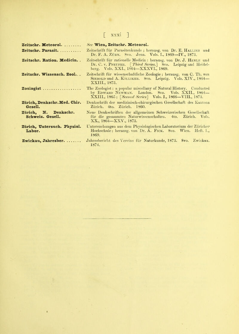 Zeitschr. MeteoroL Zeitschr. Farasit Zeitschr. Ration. Medicin. . Zeitschr. Wissensch. Zool.. . Zoologist Zurich, Denkschr.Med. Chir. Gesell. Zurich, N. Denkschr. Schweiz. Gesell. Zurich, Untersuch. Physiol. Labor. Zwickau, Jahresber Sec Wien, Zeitschr. MeteoroL Zeitschrift fiir Parasitenkunde ; herausg. von Dr. E. Halliek und Dr. F. A. ZtiRN. 8vo. Jena. Vols. I., 1869—IV., 1873. Zeitschrift fiir rationelle Medicin: herausg. von Dr. J. Henle und Dr. C. V. PfEUFER. [Third Series.] 8vo, Leipzig and Heidel- berg. Vols. XXI., 1864—XXXVI., 1869. Zeitschrift fiir wissenschaftliche Zoologie ; herausg. von C. Tli. von SiEBOLD und A. KoLLiKER. 8vo. Leipzig. Vols. XIV., 1864— XXIIL, 1873. The Zoologist: a popular miscellany of Natural History. Conducted by Edward NewmajS^. London. 8vo. Vols. XXII., 1864— XXIIL, I860 ; [Second Series] Vols. L, 1866—VIII., 1873. Denkschrift der mediziuisch-chirurgischen Gesellschaft des Kautons Ziirich. 4to. Ziirich. 1860. Neue Denkschriften der allgemeinen Schweizerischen Gesellscliaffc fiir die gesammteu Naturwissenschafteu. 4to. Zurich. Vols. XX., 1864—XXV., 1873. Untersuchungen ans dem Pliysiologischen Laboralorium der Ziiriclier Hochschule; herausg. von Dr. A. FiCK. 8vo. Wien. Heft. I., J 869. Jahresbericlit des Vereins fiir Naturkunde, 1873. 8vo. Zwickau. 1874.