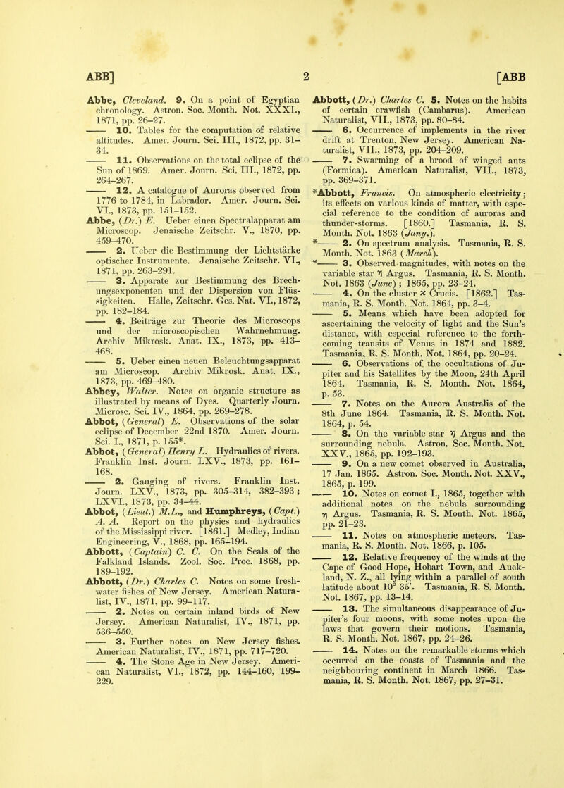 Abbe, Cleveland. 9. On a point of Egyptian chronology. Astron. Soc. Month. Not. XXXI., 1871, pp. 26-27. 10. Tables for the computation of relative altitudes. Amer. Journ. Sci. III., 1872, pp. 31- 34. 11. Observations on the total eclipse of th6' Sun of 1869. Amer. Journ. Sci. III., 1872, pp. 264-267. 12. A catalogue of Auroras observed from 1776 to 1784, in Labrador. Amer. Journ. Sci. VI., 1873, pp. 151-152. Abbe, {Dr.) E. Ueber einen Spectralapparat am Microscop. Jenaische Zeitschr. V., 1870, pp. 459-470. 2. Ueber die Bestimmung der Lichtstarke optischer Instrumeute. Jenaische Zeitschr. VI., 1871, pp. 263-291. 3. Apparate zur Bestimmung des Brech- ungsexponenten und der Dispersion von Fliis- sigkeiten. Halle, Zeitschr. Ges. Nat. VI., 1872, pp. 182-184. 4. Beitrage zur Theorie des Microscops und der microscopischen Wahrnehmung. Archiv Mikrosk. Anat. IX., 1873, pp. 413- 468. 5. Ueber einen neuen Beleuchtungsapparat am Microscop. Archiv Mikrosk. Anat. IX., 1873, pp. 469-480. Abbey, Walter. Notes on organic structure as illustrated by means of Dyes. Quarterly Journ. Microsc. Sci. IV., 1864, pp. 269-278. Abbot, {General) E. Observations of the solar eclipse of December 22nd 1870. Amer. Journ. Sci. I., 1871, p. 155*. Abbot, {General) Henry L. HydrauMcs of rivers. Franklin Inst. Journ. LXV., 1873, pp. 161- 168. 2. Gauging of rivers. Franklin Inst. Journ. LXV., 1873, pp. 305-314, 382-393; LXVL, 1873, pp. 34-44. Abbot, {Lieut.) M.L., and Humphreys, {Capt.) A. A. Report on the physics and hydraulics of the Mississippi river. [1861.] Medley, Indian Engineering, V., 1868, pp. 165-194. Abbott, {Captain) C. C. On the Seals of the Falkland Islands. Zool. Soc. Proc. 1868, pp. 189-192. Abbott, {Dr.) Charles C. Notes on some fresh- v?ater fishes of New Jersey. American Natura- list, IV., 1871, pp. 99-117. 2. Notes on certain inland birds of New Jersey. American Naturalist, IV., 1871, pp. 536-550. 3. Further notes on New Jersey fishes. American Naturalist, IV., 1871, pp. 717-720. 4. The Stone Age in New Jersey. Ameri- ^ can Naturalist, VL, 1872, pp. 144-160, 199- 229. Abbott, {Dr.) Charles C. 5. Notes on the habits of certain crawfish (Cambarus). American Naturalist, VII., 1873, pp. 80-84. 6. Occurrence of implements in the river drift at Trenton, New Jersey. American Na- turalist, VII., 1873, pp. 204-209. 7. Swarming of a brood of winged anta (Formica). American Naturalist, VII., 1873, pp. 369-371. *Abbott, Francis. On atmospheric electricity; its effects on various kinds of matter, with espe- cial reference to the condition of auroras and thunder-storms. [I860.] Tasmania, R. S. Month. Not. 1863 {Jany.\ * 2. On spectrum analysis. Tasmania, R. S. Month. Not. 1863 {March). * 3. Observed-magnitudes, with notes on the variable star Argus. Tasmania, R. S. Month. Not. 1863 {June) ; 1865, pp. 23-24. • 4. On the cluster X Crucis. [1862.] Tas- mania, R. S. Month. Not. 1864, pp. 3-4. 5. Means which have been adopted for ascertaining the velocity of light and the Sun's distance, with especial reference to the forth- coming transits of Venus in 1874 and 1882. Tasmania, R. S. Month. Not. 1864, pp. 20-24. 6. Observations of the occultations of Ju- piter and his Satellites by the Moon, 24th April 1864. Tasmania, R. S. Month. Not. 1864, p. 53. 7. Notes on the Aurora Australis of the 8th June 1864. Tasmania, R. S. Month. Not. 1864, p. 54. 8. On the variable star ■>] Argus and the surrounding nebula. Astron. Soc. Month. Not. XXV., 1865, pp. 192-193. 9. On a new comet observed in Australia, 17 Jan. 1865. Astron. Soc. Month. Not. XXV., 1865, p. 199. —— 10. Notes on comet I., 1865, together with additional notes on the nebula surrounding v] Argus. Tasmania, R. S. Month. Not. 1865, pp. 21-23. 11. Notes on atmospheric meteors. Tas- mania, R. S. Month. Not. 1866, p. 105. — 12. Relative frequency of the winds at the Cape of Good Hope, Hobart Town, and Auck- land, N. Z., all lying within a parallel of south latitude about 10° 35'. Tasmania, R. S. Month. Not. 1867, pp. 13-14. 13. The simultaneous disappearance of Ju- piter's four moons, with some notes upon the laws that govern their motions. Tasmania, R. S. Mouth. Not. 1867, pp. 24-26. 14. Notes on the remarkable storms which occurred on the coasts of Tasmania and the neighbouring continent in March 1866. Tas- mania, R. S. Month. Not. 1867, pp. 27-31.