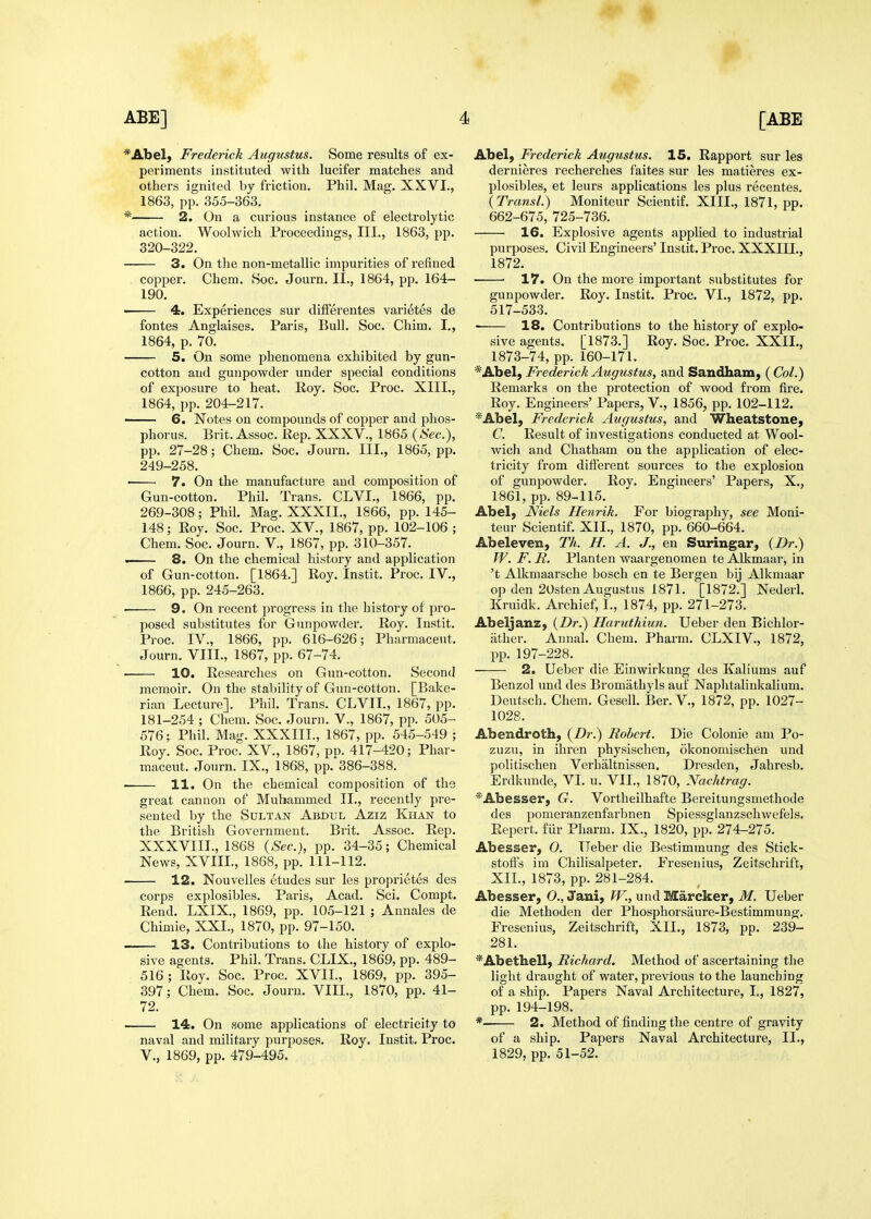 *Abel, Frederick Augustus. Some results of ex- periments instituted with lucifer matches and others ignited by friction, Phil. Mag. XXVI., 1863, pp. 355-363. * 2. On a curious instance of electrolytic action. Woolwich Proceedings, III., 1863, pp. 320-322, • 3. On the non-metallic impurities of refined copper. Chem, 8oc, Journ. II., 1864, pp, 164- 190. ■ 4. Experiences sur differentes vari^tes de fontes Anglaises, Paris, Bull, Soc, Chim, I,, 1864, p. 70. 5. On some phenomena exhibited by gun- cotton and gunpowder under special conditions of exposure to heat, Roy. Soc, Proc, XIII,, 1864, pp, 204-217, 6. Notes on compounds of copper and phos- phorus. Brit. Assoc. Rep. XXXV., 1865 {Sec), pp, 27-28; Chem, Soc. Journ, III., 1865, pp, 249-258. ■ 7. On the manufacture and composition of Gun-cotton. Phil. Trans. CLVI., 1866, pp, 269-308; Phil, Mag. XXXII., 1866, pp. 145- 148; Roy, Soc, Proc. XV., 1867, pp. 102-106 ; Chem. Soc, Journ. V., 1867, pp. 310-357. . 8. On the chemical history and application of Gun-cotton. [1864.] Roy. Instit, Proc, IV., 1866, pp. 245-263. 9. On recent progress in the history of pro- posed substitutes for Gunpowder. Roy. Instit. Proc. IV., 1866, pp. 616-626; Pharmaceut, Journ. VIII., 1867, pp, 67-74. 10. Researches on Gun-cotton, Second memoir. On the stability of Gun-cotton, [Bake- rian Lecture], Phil, Trans, CLVII., 1867, pp. 181-254 ; Chem. Soc. Journ. V., 1867, pp. 505- 576; Phil. Mag. XXXIII., 1867, pp. 545-549 ; Roy. Soc. Proc. XV., 1867, po. 417-420; Phar- maceut. Journ. IX., 1868, pp. 386-388. ■ 11. On the chemical composition of the great cannon of Mubammed II., recently pre- sented by the Sdltan Abdul Aziz Khan to the British Government. Brit. Assoc. Rep. XXXVIII., 1868 {Sec), pp. 34-35; Chemical News, XVIII., 1868, pp. 111-112. 12. Nouvelles etudes sur les proprietes des corps explosibles. Paris, Acad. Sci. Compt. Rend. LXIX., 1869, pp. 105-121 ; Annales de Chimie, XXI., 1870, pp. 97-150. 13. Contributions to the history of explo- sive agents. Phil. Trans. CLIX., 1869, pp. 489- 516 ; Roy. Soc. Proc. XVII., 1869, pp. 395- 397; Chem. Soc. Journ. VIII., 1870, pp. 41- 72. 14. On some applications of electricity to naval and military purposes. Roy. Instit. Proc. v., 1869, pp. 479-495. Abel, Frederick Augustus. 15. Rapport sur les dernieres recherches faites sur les matieres ex- plosibles, et leurs applications les plus recentes. {Transl.) Moniteur Scientif. XIII., 1871, pp. 662-675, 725-736. 16. Explosive agents applied to industrial purposes. Civil Engineers' Instit. Proc. XXXIII., 1872. 17. On the more important substitutes for gunpowder. Roy. Instit. Proc. VI,, 1872, pp, 517-533, 18. Contributions to the history of explo- sive agents. [1873.] Roy, Soc. Proc. XXII., 1873-74, pp. 160-171. *Abel, Frederick Augustus, and Sandham, ( Col.) Remarks on the protection of wood from fire. Roy. Engineers' Papers, V., 1856, pp. 102-112. *Abel, Frederick Augustus, and Wheatstone, C. Result of investigations conducted at Wool- wich and Chatham on the application of elec- tricity from different sources to the explosion of gunpowder. Roy. Engineers' Papers, X., 1861, pp. 89-115. Abel, Niels Henrih. For biography, see Moni- teur Scientif. XII., 1870, pp. 660-664. Abeleven, Th. H. A. J., en Suringar, {Dr.) W. F. E. Planten waargenomen te Alkmaar, in 't Alkmaarsche bosch en te Bergen bij Alkmaar op den 20sten Augustus 1871. [1872.] Nederl. Kruidk. Archief, I., 1874, pp. 271-273. Abeljanz, {Dr.) Harutkixm. Ueber den Bichlor- iither. Annal. Chem. Pharm, CLXIV., 1872, pp. 197-228. 2. Ueber die Einwirkung des Kaliums auf Benzol und des Bromathyls auf Naphtalinkalium. Deutsch. Chem. Gesell. Ber. V., 1872, pp. 1027- 1028. Abendroth, {Dr^ Robert. Die Colonic am Po- zuzu, in ihren physischen, okonomischen und politischen Verhaltnissen. Dresden, Jahresb, Erdkunde, VI. u. VII., 1870, Nachtrag. *Abesser, G. Vortheilhafte Bereitungsmethode des pomeranzenfarbnen Spiessglanzschwefels. Report, fur Pharm. IX., 1820, pp, 274-275. Abesser, 0. TTeber die Bestimmung des Stick- stofts im Chilisalpeter. Fresenius, Zeitschrift, XII., 1873, pp. 281-284. Abesser, O., Jani, W., und Marcker, M. Ueber die Methoden der Phosphorsiiure-Bestimmung. Fresenius, Zeitschrift, XIL, 1873, pp, 239- 281. *Abetliell, Richard. Method of ascertaining the light draught of water, previous to the launching of a ship. Papers Naval Architecture, I., 1827, pp. 194-198, * 2. Method of finding the centre of gravity of a ship. Papers Naval Architecture, II., 1829, pp. 51-52.