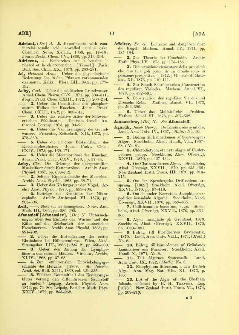 Adriani) {Dr.) A. 5. Experiments with com- mercial rosolic acid, so-called aurine cake. Chemical News, XVIII., 1868, pp. 17-18 ; Jom-n. Prakt. Chem. CV., 1868, pp. 313-314. Adrieenz, A. Eecherches sur la benzine, le phenol et la chlorobenzine. \_Transl.'] Paris, Bull. See. Chim. XX., 1873, pp. 280-281. Ae, Heinricli Arm. Ueber die physiologische Bedeutuug des in deu Pflanzen vorkommenden oxalsauren Kalks. Flora, LII., 1869, pp. 177- 192. Aeby, Carl. Ueber die stadtischen Grundwasser. Auual. Chem. Pharm. CLX., 1871, pp. 303-311; Journ. Prakt. Chem. CXIII., 1872, pp. 206-214. —— 2. Ueber die Constitution des phosphor- sauren Kalkes der Knochen. Journ. Prakt. Chem. CXIIL, 1872, pp. 308-311. • 3. Ueber das relative Alter der Schweiz- erischen Pfahlbauten. Deutsch. Gesell. An- thropol. Corresp. 1873, pp. 94-95. 4. Ueber die Verunreinigung der Grund- wasser. Fresenius, Zeitschrift, XII., 1873, pp. 378-380. 5. Ueber die naheren Bestandtheile des Knochenphosphates. Journ. Prakt. Chem. CXIV., 1873, pp. 169-171. 6. Ueber die Metamorphose der Knochen. Journ. Prakt. Chem. CXV., 1873, pp. 37-44. Aeby, Chr. Die Reizung der quergestreiften Muskelfaser durch Kettenstrome. Archiv Anat. Physiol. 1867, pp. 688-712. 2. Seltene Rippenanomalie des Menschen. Archiv Anat. Physiol. 1868, pp. 68-71. 3. Ueber das Kiefergeriist der Vogel. Ar- chiv Anat. Physiol. 1873, pp. 699-705. 4, Beitrage zur Kenntniss der Mikro- cephalie. Archiv Anthropol. VI., 1873, pp. 263-305. Aelt, . Note sur les homogenes. Nouv. Ann. Math. III., 1864, pp. 289-292. Afanasieff [Afanassiev], (Z)»-.) N. Untersuch- ungen liber den Einfluss der Warme uud der Kalte auf die Reizbarkeit der motorischen Froschnerven. Ai'chiv Anat. Physiol. 1865, pp. 691-702. —— 2. Ueber die Entvrickelung der ersten Blutbahnen im Hiihnerembryo. Wien, Akad. Sitzungsber. LIU., 1866 {Abth. 2), pp. 560-569. 3. Ueber den Anfang der Lymphge- fasse in den serosen Hauten. Virchow, Archiv, XLIV., 1868, pp. 37-68. 4. Zur embryonalen Entwickelungsge- schichte des Herzens. [1868.] St. Petersb. Acad. Sci. Bull. XIII., 1869, col. 321-335. ■ 5. Welcher Bestandtheil des Erstickungs- blutes vermag den diffundirbaren Sauerstoff zu binden ? Leipzig, Arbeit. Physiol. Anst. 1872, pp. 71-80; Leipzig, Berichte Math. Phys. XXIV., 1872, pp. 253-262. A£Folter, Fr. G. Lehrsatze und Aufgaben iiber die Kugel. Mathem. Annal. IV., 1871, pp. 185-194. 2. Zur Theorie der Conchoide. Archiv Math. Phys. LV., 1873, pp. 175-188. 3. Dimostrazione elementare della proprieta che due triangoli polari di un circolo sono in posizione prospettiva. [1872.] Giornale di Mate- mat. XL, 1873, pp. 110-111. 4. Zur Staudt-Schroter'schen Construction des regularen Vielecks. Mathem. Annal. VI., 1873, pp. 582-591. 5. Construction des regularen Sieben- und Dreizehn-Ecks. Mathem. Annal. VI., 1873, pp. 592-596. 6, Ueber das Malfatti'sche Problem. Mathem. Annal. VI., 1873, pp. 597-602. Afonassiew, {Dr.) N. See AfanasiefiF. Agardh, Jacob Geora. De Laminarieis symbola?. Lund, Acta Univ. IV., 1867, {Math.) No. 10. — 2. Bidrag till kannedomen af Spetsbergens Alger. Stockholm. Akad. Handl., VII., 1867- 68, (No. 8). 3. Chlorodictyon, ett nytt slagte af Cauler- peernes grupp. Stockholm, Akad. Ofyersigt, XXVIL, 1870, pp. 427-434. 4. Om Chatham-oarnes Alger. Stockholm, Akad. Ofversigt, XXVIL, 1870, pp. 435-456 ; New Zealand Instit. Trans. IIL, 1870, pp. 213- 215. 5. Om den Spetsbergska Drif-vedens ur- sprung. [1869.] Stockholm, Akad. Ofversigt, XXVI., 1870, pp. 97-119. 6. Om de under Korvetten Josephines ex- pedition iusamlade Algerne. Stockholm, Akad. Ofversigt, XXVIL, 1870, pp. 359-366. 7. Callithamnion baccatum, v. sp. Stock- holm, Akad. Ofversigt, XXVIL, 1870, pp. 364- 365. 8. Alger insamlade pa Gronland, 1870. Stockholm, Akad. Ofversigt, XXVIL, 1870, pp. 1080-1081. — 9. Bidrag till Florideernfis Systematik. [1870.] Lund, Acta Univ. VIII., \S1\,{Math.) No. 6. 10. Bidrag till kannedomen af Gronlands Laminarieer och Fucaceer. Stockholm, Akad. Handl. X., 1871, No. 8. — 11. Till Algernes Systematik. Lund, Acta Univ. IX., 1872, {Math.) No. 8. 12. Nitophyllum litteratum, a new British Alga. Ann. Mag. Nat. Hist. XL, 1873, p. 156. — 13. List of the Algse of the Chatham Islands, collected by H. H. Travers, Esq. [1873.] New Zealand Instit. Trans. VI., 1874, pp. 208-210. B 2