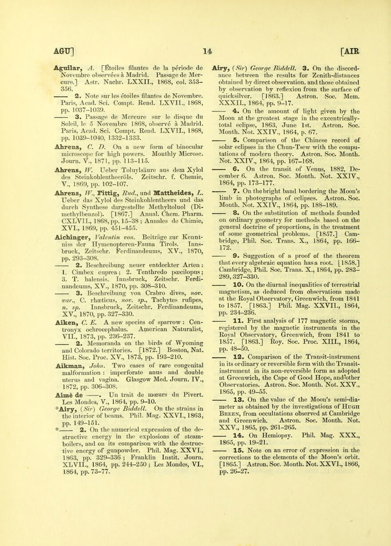 Aguilar, A. [Etoiles fllantes de la periode de Novembre observees a Madrid. Passage de Mer- cure.] Astr. Nachr. LXXII., 1868, col. 353- 356. — 2. Note sur les etoiles filantes de Novembre. Paris, Acad. Sci. Cornpt. Rend. LXVII., 1868, pp. 1037-1039. 3. Passage de Mercure sur le disque du Soleil, le 5 Novembre 1868, observe a Madrid. Paris, Acad. Sci. Compt. Rend. LXVII., 1868, pp. 1039-1040, 1332-1333. Ahrens, C. D. On a new form of binocular microscope for high powers. Monthly Microsc. Journ. v., 1871, pp. 113-115. Ahrens, TV. Ueber Toluylsaure aus dem Xylol des Steinkohlentheerols. Zeitschr. f. Chemie, v., 1869, pp. 102-107. Ahrens, TV., Fittig, Rud., und Mattheides, L. Ueber das Xylol des Steinkohlentheers und das durch Synthese dargestellte Methyltoluol (Di- methylbenzol). [1867.] Annal. Chem. Pharm. CXLVII., 1868, pp. 15-38 ; Annales de Chimie, XVI., 1869, pp. 451-455. Aichinger, Valentin von. Beitriige zur Kennt- niss der Hymenopteren-Fauna Tirols. Inns- bruck, Zeitschr. Ferdinandeums, XV., 1870, pp. 293-308. 2. Beschreibung neuer entdeckter Arten: 1. Cimbex cuprea; 2. Tenthredo poecilopus; 3. T. halensis. Innsbruck, Zeitschr. Ferdi- nandeums, XV., 1870, pp. 308-310. 3. Beschreibung von Crabro dives, nov. var., C. rhseticus, nov. sp., Tachytes rulipes, n. sp. Innsbruck, Zeitschr. Ferdinandeums, XV., 1870, pp. 327-330. Aiken, C. E. A new species of sparrow : Cen- tronyx ochrocephalus. American Naturalist, VII., 1873, pp. 236-237. 2. Memoranda on the birds of Wyoming and Colorado territories. [1872.] Boston, Nat. Hist. Soc. Proc. XV., 1873, pp. 193-210. Aikman, John. Two cases of rare congenital malformation : imperforate anus and double uterus and vagina. Glasgow Med. Journ. IV., 1872, pp. 306-308. Aimi de . Un trait de moeurs du Pivert. Les Mondes, V., 1864, pp. 9-10. *Airy, {Sir) George Biddell. On the strains in the interior of beams. Phil. Mag. XXVI., 1863, pp. 149-151. * 2. On the numerical expression of the de- structive energy in the explosions of steam- boilers, and on its comparison with the destruc- tive energy of gunpowder. Phil. Mag. XXVI., 1863, pp. 329-336 ; Franklin Instit. Journ. XLVII.,. 1864, pp. 244-250 ; Les Mondes, VL, 1864, pp. 73-77. Airy, {Sir') George Biddell. 3. On the discord- ance between the results for Zenith-distances obtained by direct observation, and those obtained by observation by reflexion from the surface of quicksilver. [1863.] Astron. Soc. Mem. XXXIL, 1864, pp. 9-17. 4. On the amount of light given by the Moon at the greatest stage in the excentrically- total eclipse, 1863, June 1st. Astron. Soc. Month. Not. XXIV., 1864, p. 67. 5. Comparison of the Chinese record of solar eclipses in the Chun-Tsew with the compu- tations of modern theory. Astron. Soc. Month. Not. XXIV., 1864, pp. 167-168. 6. On the transit of Venus, 1882, De- cember 6. Astron. Soc. Month. Not. XXIV., 1864, pp. 173-177. 7. On the bright band bordering the Moon's limb in photographs of eclipses. Astron. Soc. Month. Not. XXIV., 1864, pp. 188-189. 8. On the substitution of methods founded on ordinary geometry for methods based on the general doctrine of proportions, in the treatment of some geometrical problems. [1857.] Cam- bridge, Phil. Soc. Trans. X., 1864, pp. 166- 172. 9. Suggestion of a proof of the theorem that every algebraic equation has a root. [1858.] Cambridge, Phil. Soc. Trans. X., 1864, pp. 283- 289,327-330. 10. On the diurnal inequalities of terrestrial magnetism, as deduced from observations made at the Royal Observatory, Greenwich, from 1841 to 1857. [1863.] Phil. Mag. XXVIL, 1864, pp. 234-236. H. First analysis of 177 magnetic storms, registered by the magnetic instruments in the Royal Observatory, Greenwich, from 1841 to 1857. [1863.] Roy. Soc. Proc. XIII., 1864, pp. 48-50, 12. Comparison of the Transit-instrument in its ordinary or reversible form with the Transit- instrument in its non-reversible form as adopted at Greenwich, the Cape of Good Hope, and-other Observatories. Astron. Soc. Month. Not. XXV., 1865, pp. 49-55. 13. On the value of the Moon's semi-dia- meter as obtained by the investigations of Hugh Breen, from occultations observed at Cambridge and Greenwich. Astron. Soc. Month. Not. XXV., 1865, pp. 261-265. — 14. On Hemiopsy. Phil. Mag. XXX., 1865, pp. 19-21. 15. Note on an error of expression in the corrections to the elements of the Moon's orbit. [1865.] Astron. Soc. Month. Not. XXVL, 1866, pp. 26-27.