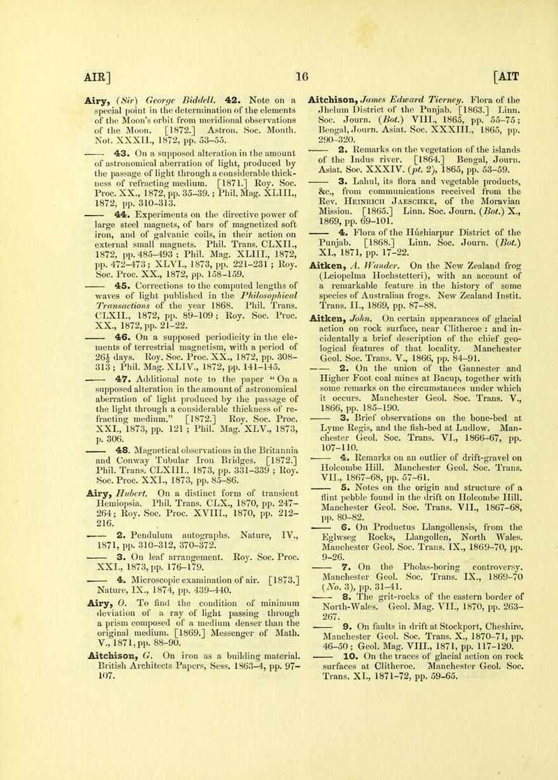 Airy, (<S'?V) George Biddell. 42. Note on a special point in the determination of the elements of the Moon's orbit from meridional observations of the Moon. [1872.] Astron. Soc. Month, Not. XXXn., 1872, pp. 53-55. 43. On a snpposed alteration in the amount of astronomical aberration of light, produced by the passage of light through a considerable thick- ness of refracting medium. [1871.] Roy. Soc. Proc. XX., 1872, pp. 35-39.; Phil. Mag. XLIII., 1872, pp. 310-313. 44. Experiments on the directive power of large steel magnets, of bars of magnetized soft iron, and of galvanic coils, in their action on external small magnets. Phil. Trans. CLXII., 1872, pp. 485-493 ; Phil. Mag. XLIII., 1872, pp. 472-473; XLVI., 1873, pp. 221-231 ; Roy. Soc. Proc. XX., 1872, pp. 158-159. 45. Corrections to the computed lengths of Avaves of light published in the Philosophical Transactions of the year 1868. Phil. Trans. CLXII., 1872, pp. 89-109; Roy. Soc. Proc. XX., 1872, pp. 21-22. 46. On a supposed periodicity in the ele- ments of terrestrial magnetism, with a period of 26i days. Roy. Soc. Proc. XX., 1872, pp. 308- 313 ; Phil. Mag. XLIV., 1872, pp. 141-145. . 47. Additional note to the paper  On a supposed alteration in the amount of astronomical aberration of light produced by the passage of the light through a considerable thicl^ness of re- fracting medium. [1872.] Roy. Soc. Proc. XXL, 1873, pp. 121 ; Phil. Mag. XLV., 1873, p. 306. 48. Magnetical observations in the Britannia and Conway Tubular Iron Bridges. [1872.] Phil. Trans. CLXIIL, 1873, pp. 331-339 ; Roy. Soc. Proc. XXL, 1873, pp. 85-86. Airy, Hubert. On a distinct form of transient liemiopsia. Phil. Trans. CLX., 1870, pp. 247- 264; Roy. Soc. Proc. XVIIL, 1870, pp. 212- 216. 2. Pendulum autographs. Nature, IV., 1871, pp. 310-312, 370-372. ' 3. On leaf arrangement. Roy. Soc. Proc. XXL, 1873, pp. 176-179. 4. Microscopic examination of air. [1873.] Nature, IX., 1874, pp. 439-440. Airy, 0. To find the condition of minimum deviation of a ray of light passing through a prism composed of a medium denser than the original medium. [1869.] Messenger of Math, v., 1871, pp. 88-90. Aitchison, G. On iron as a building material. British Architects Papers, Sess. 1863-4, pp. 97- 107. Aitchison, James Edward Tierney. Flora of the Jhelum District of the Punjab. [1863.] Linn. Soc. Journ. {Bot.) VIIL, 1865, pp. 55-75; Bengal, Journ. Asiat. Soc. XXXIIL, 1865, pp. 290-320. 2. Remarks on the vegetation of the islands of the Indus river. [1864.] Bengal, Journ, Asiat. Soc. XXXIV. {pt. 2), 1865, pp. 53-59. 3. Lahul, its flora and vegetable products, &c., from communications received from the Rev. Heinrich Jaeschke, of the Moravian Mission. [1865.] Linn. Soc. Journ. [Bot.) X., 1869, pp. 69-101. 4, Flora of the LIushiarpur District of the Punjab. [1868.] Linn. Soc. Journ. {Bot.) XL, 1871, pp. 17-22. Aitken, A. Wander. On the New Zealand frog (Leiopelma Hochstetteri), with an account of a remarkable feature in the history of some species of Australian frogs. New Zealand Instit. Trans. XL, 1869, pp. 87-88. Aitken, John. On certain appearances of glacial action on rock surface, near Clitheroe : and in- cidentally a brief description of the chief geo- logical features of that locality. Manchester Geol. Soc. Trans. V., 1866, pp. 84-91. 2. On the union of the Gannester and Lligher Foot coal mines at Bacup, together with some remarks on the circumstances under which it occurs. Manchester Geol. Soc. Trans. V., 1866, pp. 185-190. 3. Brief observations on the bone-bed at Lyme Regis, and the fish-bed at Ludlow. Man- chester Geol. Soc. Trans. VI., 1866-67, pp. 107-110. • 4. Remarks on an outlier of drift-gravel on Holcombe Hill. Manchester Geol. Soc. Trans. VIL, 1867-68, pp. 57-61. 5. Notes on the origin and structure of a flint pebble found in the drift on Ilolcombe Hill. Manchester Geol. Soc. Trans. VIL, 1867-68, pp. 80-82. . 6. On Productus Llangollensis, from the Eglwseg Rocks, Llangollen, Noith Wales. Manchester Geol. Soc. Trans. IX., 1869-70, pp. 9-26. ■ 7. On the Pholas-boring controversy. Manchester Geol. Soc. Trans. IX., 1869-70 {No. 3), pp. 31-41. 8. The grit-rocks of the eastern border of North-Wales. Geol. Mag. VIL, 1870, pp. 263- 267. 9. On faults in drift at Stockport, Cheshire. Manchester Geol. Soc. Trans. X., 1870-71, pp. 46-50 ; Geol. Mag. VIIL, 1871, pp. 117-120. 10. On the traces of glacial action on rock surfaces at Clitheroe. Manchester Geol. Soc. Trans. XL, 1871-72, pp. 59-65.