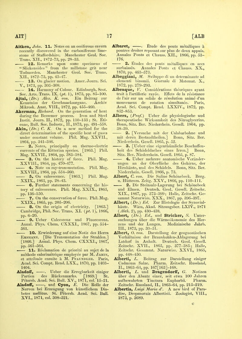 Aitken, JbAn. H. Notes on an ossiferous cavern recently discovei'ccl in the carboniferous lime- stone of Statibrdsliire. Manchester Geol. Soc, Trans. XII., 1872-73, pp. 28-33. 12. Remarks upon some specimens of  Slickensides from the millstone grit near Todmorden. Manchester Geol. Soc. Trans. XII., 1872-73, pp. 43-47. ■ 13. On glacier motion. Amer. Jouru. Sci. v., 1873, pp. 305-308. 14. Harmony of Colour. Edinburgh, Scot. Soc. Arts. Trans. IX. {pt. 1), 1873, pp. 85-100. Ajtai, (Z)/'.) Alex. K. von. Ein Beitrag zur Kenntniss der Geschmacksorgane. Archiv Mikrosk. Anat. VIII., 1872, pp. 455-460. Akerman, Richard. On the generation of heat during the Bessemer process. Iron and Steel Instit. Journ. II., 1872, pp. 110-133; St. Eti- enne. Bull. Soc. Industr., IL, 1873, pp. 491-558. Akin, (Dr.) C. K. On a new method for the direct determination of the specific heat of gases under constant volume. Phil. Mag. XXVII., 1864, pp. 341-346. 2. Notes, principally on thermo-electric currents of the Ritterian species. [1863.] Phil. Mag. XXVII., 1864, pp. 383-384. 3. On the history of force. Phil. Mag. XXVIIL, 1864, pp. 470-477. 4. Note on ray-transmutation. Phil. Mag. XXVIIL, 1864, pp. 554-560. 5, On calcesccuce. [1863.] Phil. Mag. XXIX., 1865, pp. 28-43. 6. Further statements concerning the his- tory of calcescence. Phil. Mag. XXIX., 1865, pp. 136-150. 7. On the conservation of force. Phil. Mag. XXIX., 1865, pp. 205-206. 8. On the origin of electricity. [1863.] Cambridge, Phil. Soc. Trans. XI. {pt. 1), 1866, pp. 6-20. —— 9. Ueber Calcescenz und Fluorescenz. Annal. Phys. Chem. CXXXL, 1867, pp. 554- 561. ■ 10. Erwiederung anf eine Notiz des Herrn Emsmann. [Die Transmutation der Strahlen.] [1866.] Annal. Phys. Chem. CXXXI., 1867, pp. 561-564. — 11. Reclamation de priorite an sujet de la methode calorimetrique employee par M. Jamin, et attribuee ensuite a M. Pfaundler. Paris, Acad. Sci. Compt, Rend. LXX., 1870, pp. 1403- 1404. AladofF, . Ueber die Erregbarkeit einiger Partien des Riickenmarks. [1869.] St. Petersb. Acad. Sci. Bull. XV., 1871, col. 15-21. Aladoff,  , und Cyon, E. Die Rolle der Nerven bei Erzeugung von kiinstlichem Dia- betes mellitus. St. Petersb. Acad. Sci. Bull. XVI., 1871, col. 308-321. Albaret, . Etude des ponts metalliques a poutres droites reposantsur plus de deux appuis. Annales Ponts et Chauss. XII., 1866, pp. 53- 176. 2. Etudes des ponts metalliques en arcs surbaisses. Annales Ponts et Chauss. XX., 1870, pp. 463-573. Albeggiani, 31. Sviluppo di un determinante ad dementi binomii. Gioruale di Matemat. X., 1872, pp. 279-293. Albenque, V. Considerations theoriques ayant triiit u I'artillerie rayee. EfEets de la resistance de Fair sur un solide de revolution anime d'un mouvement de rotation simultanee. Paris, Acad. Sci. Compt. Rend. LXXIV., 1872, pp. 852-853. Albers, (Prof.) Ueber die physiologische und therapeutische Wirksamkeit des Nitroglycerins. Bonn, Sitz. Ber. Niederrhein. GeseU. 1864, pp. 38-39. 2. [Versuche mit der Calabarbohne und mit dereu Bestandtheilen.] Bonn, Sitz. Ber. Niederrhein. Gesell. 1865, p. 52. 3. [Ueber eine eigentiiiimliche Beschali'en- heit des Schadeldaches eines Irren.] Bonn, Sitz. Ber. Niederrhein. Gesell. I860, p. 87. 4. Ueber mehrere anatomische Vertinder- ungen an der Oberflache des Gehirns, der Hirnliiiute, und des Schiidels. Bonn, Sitz, Ber. Niederrhein. Gesell. 1866, p. 73. Albert, C. von. Die Saline Schonebeck. Berg, u. Hiittenm. Zeitg. XXV., 1866, pp. 110-111. —— 2. Die Steinsalz-Lagerung bei Schonebeck und Elmen. Deutsch. Geol. Gesell. Zeitschr. XIX., 1867, pp. 373-399; Halle, Zeitschr. Ge- sammt Naturwi^s. XXX., 1867, pp. 396-397. Albert, (Dr.) Ed. Zur Histologic der Synovial- hiiute. Wieu, Akad. Sitzungsber. LXIV., 1871 {Abth. 2), pp. 430-438. Albert, {Dr.) Ed., und Strieker, S. Unter- suchungen iiber die Warmeokonomie des Her- zens imd der Lungen. Medizinische Jahrb. III., 1873, pp. 30-51. Albert, 0. von. Darstellung der geoguostischen Verhiiltnisse der Braunkohlen-Ablagerung bei Latdorf in Anhalt. Deutsch. Geol. Gesell. Zeitschr. XVII., 1865, pp. 377-385; Halle, Zeitschr. Gesammt. Naturwiss. XXVI., 1865, pp. 448-450. Alberti, L. Beitrag zur Darstellung einiger Cadmium Salze. Pharm. Zeitschr. Russland, IL, 1863-64, pp. 167[163]-168. Alberti, L. und Dragendorff, G. Notizen iiber den Absatz einer, seit etwa 100 Jahren aufbewahrten Tinctura Euphorbii. Pharm. Zeitschr. Russland, IL, 1863-64, pp. 215-219. Albertis, Luigi Maria d\ A new bird of Para- dise, Drepanornis Albertisii. Zoologist, VIIL, 1873, p. 3689. c