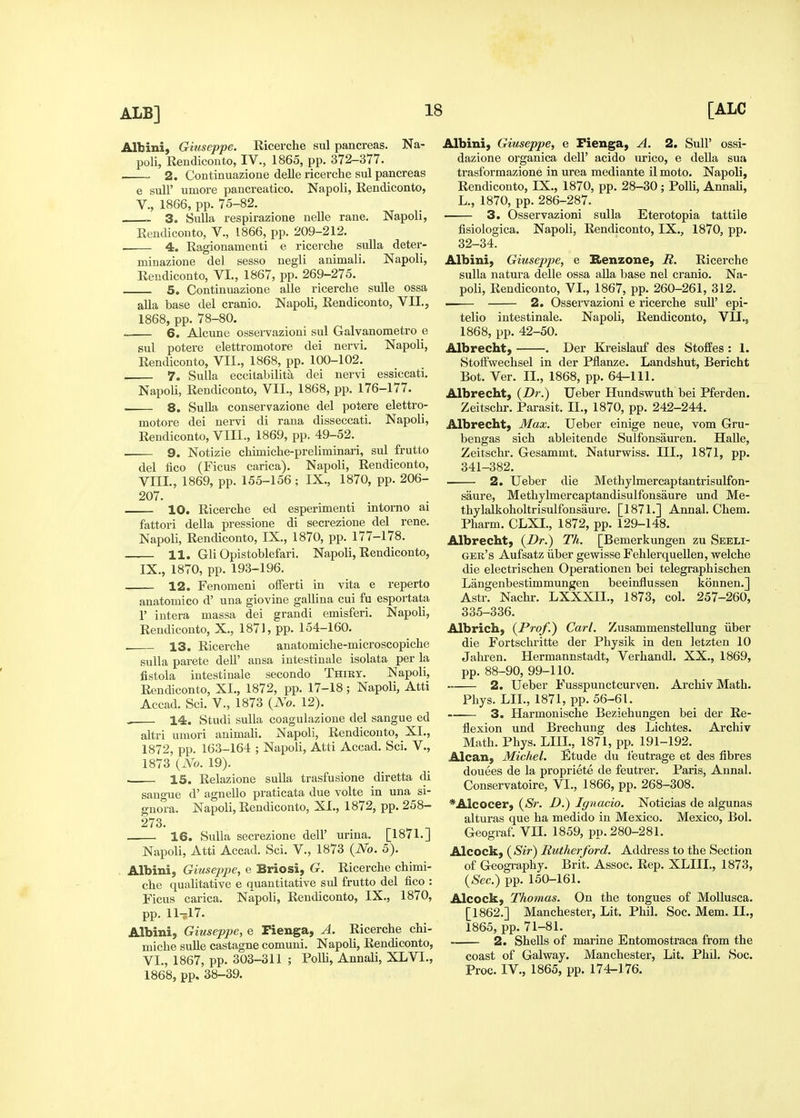Albini, Giuseppe. Eicerche sul pancreas. Na- poli, Rendiconto, IV., 1865, pp. 372-377. 2. Continuazione delle ricerche sul pancreas e suir umore pancreatico. Napoli, Rendiconto, v., 1866, pp. 75-82. 3. Sulla respirazione nelle rane. Napoli, Rendiconto, V., 1866, pp. 209-212. 4. Ragionamenti e ricerche sulla deter- minazione del sesso negli animali. Napoli, Rendiconto, VI., 1867, pp. 269-275. 5. Continuazione alle ricerche suUe ossa alia base del cranio. Napoli, Rendiconto, VII., 1868, pp. 78-80. 6. Alcune osservazioni sul Galvanometro e sul potere elettromotore dei nervi. Napoli, Rendiconto, VII., 1868, pp. 100-102. 7. Sulla eccilabilita dei nervi essiccati. Napoli, Rendiconto, VII., 1868, pp. 176-177. 8. SuUa conservazione del potere elettro- motore dei nervi di raua disseccati. Napoli, Rendiconto, VIII., 1869, pp. 49-52. 9. Notizie chimiche-preliminari, sul frutto del lico (Ficus carica). Napoli, Rendiconto, Vni., 1869, pp. 155-156 ; IX., 1870, pp. 206- 207. 10. Ricerche ed esperimenti intorno ai fattori della pressione di secrezione del rene. Napoli, Rendiconto, IX., 1870, pp. 177-178. 11. Gli Opistoblefari. Napoli, Rendiconto, IX., 1870, pp. 193-196. 12. Fenomeni offerti in vita e reperto anatomico d' una giovine gallina cui fu esportata r intera massa dei grandi emisferi. Napoli, Rendiconto, X., 1871, pp. 154-160. . 13. Ricerche anatomiche-microscopiche sulla parete dell' ansa intestinale isolata per la fistola intestinale secondo Thiry. Napoli, Rendiconto, XI., 1872, pp. 17-18; Napoli, Atti Accad. Sci. v., 1873 {No. 12). 14. Studi sulla coagulazione del sangue ed altri umori animali. Napoli, Rendiconto, XI., 1872, pp. 163-164 ; Napoli, Atti Accad. Sci. V., 1873 {No. 19). 15. Relazione sulla trasfusione diretta di sano-ue d' agnello praticata due volte in una si- guora. Napoli, Rendiconto, XI., 1872, pp. 258- 273. . 16. Sulla secrezione dell' urina. [1871. J Napoli, Atti Accad. Sci. V., 1873 {No. 5). Albini, Giuseppe, e Briosi, G. Ricerche chimi- che qualitative e quantitative sul frutto del fico : Ficus carica. Napoli, Rendiconto, IX., 1870, pp. II-5I7. Albini, Giuseppe, e Fienga, A. Ricerche chi- miche suUe castagne comuni. Napoli, Rendiconto, VI., 1867, pp. 303-311 ; Polli, Annali, XLVI., 1868, pp, 38-39. Albini, Giuseppe, e Fienga, A. 2. SuU' ossi- dazione organica dell' acido urico, e della sua trasforraazione in urea mediante il moto. Napoli, Rendiconto, IX., 1870, pp. 28-30 ; Polli, Annali, L., 1870, pp. 286-287. 3. Osservazioni sulla Eterotopia tattile fisiologica. Napoli, Rendiconto, IX., 1870, pp. 32-34. Albini, Giuseppe, e Henzone, R. Ricerche sulla natura delle ossa alia base nel cranio. Na- poli, Rendiconto, VL, 1867, pp. 260-261, 312. . 2. Osservazioni e ricerche suU' epi- telio intestinale. Napoli, Rendiconto, VIL, 1868, pp. 42-50. Albrecht, . Der Kreislauf des Stoffes : 1. StofFwechsel in der Pflanze. Landshut, Bericht Bot. Ver. IL, 1868, pp. 64-111. Albrecht, {Dr.) Ueber Hundswuth bei Pferden. Zeitschr. Parasit. IL, 1870, pp. 242-244, Albrecht, Max. Ueber einige neue, vom Gru- bengas sich ableitende Sulfonsauren. Halle, Zeitschr. Gesammt. Naturwiss. III., 1871, pp. 341-382. 2. Ueber die Methylmercaptantrisulfon- saure, Methylmercaptandisulfonsaure und Me- thylalkoholtrisulfonsaure. [1871.] Annal. Chem. Pharm. CLXL, 1872, pp. 129-148. Albrecht, {Dr.) Tli. [Bemerkungen zu Seeli- gek's Aufsatz iiber gewisse Fehlerquellen, welche die electrischen Operationen bei telegraphischen Langenbestimmungen beeinflussen konnen.] Astr. Nachr. LXXXIL, 1873, col. 257-260, 335-336. Albrich, {Prof.) Carl. Zusammenstellung iiber die Fortschritte der Physik in den letzten 10 Jahren. Hermannstadt, Verhandl. XX., 1869, pp. 88-90, 99-110. 2. Ueber Fusspunctcurven, Archiv Math. Phys. LIL, 1871, pp. 56-61. —— 3. Harmonische Beziehungen bei der Re- flexion und Brechung des Lichtes. Archiv Math. Phys. LIIL, 1871, pp. 191-192. Alcan, Michel. Etude du feutrage et des fibres douees de la propriete de feutrer. Paris, Annal. Conservatoire, VL, 1866, pp. 268-308. *Alcocer, {Sr. D.) Iguacio. Noticias de algunas alturas que ha medido in Mexico. Mexico, Bol. Geograf. VII. 1859, pp. 280-281. Alcock, ( Sir) Rutherford. Address to the Section of Geogi-aphy. Brit. Assoc. Rep. XLIIL, 1873, {Sec.) pp. 150-161. Alcock, Thomas. On the tongues of MoUusca. [1862.] Manchester, Lit. Phil. Soc. Mem. IL, 1865, pp. 71-81. 2. Shells of marine Entomostraca from the coast of Galway. Manchester, Lit. Phil. Soc. Proc. IV., 1865, pp. 174-176.