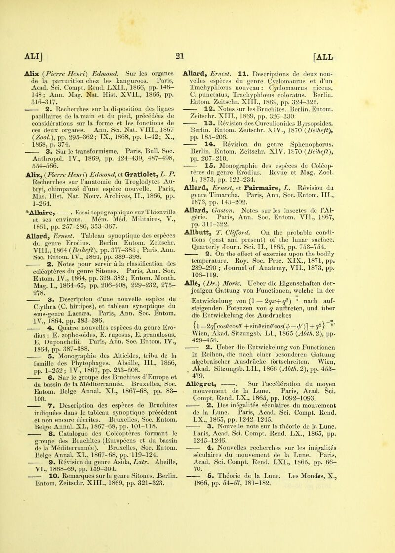 Alix {Pierre Henri) Edmond. Sur les organes de la parturition chez les kanguroos. Paris, Acad. Sci. Corapt. Rend. LXII., 1866, pp. He- US; Ann. Mag. Nat. Hist. XVIL, 1866, pp. 316-317. 2. Recherches sur la disposition des lignes papillaires de la main et du pied, precedees de considerations sur la forme et les fonctions de ces deux oi-ganes. Ann. Sci. Nat. VIII., 1867 (Zoo/.), pp. 295-362; IX., 1868, pp. 1-42; X., 1868, p. 374. 3. Sur le transformisme. Paris, Bull. Soc. Antliropol. IV., 1869, pp. 424-439, 487-498, 554-566. Alix, (Pierre Henri) Edmond, et Gratiolet, L. P. Recherches sur I'anatomie du Troglodytes Au- bryi, chimpanze d'une espece nouvelle. Paris, Mus. Hist. Nat. Nouv. Archives, II., 1866, pp. J-264, *Allaire, ■ . Essai topographique sur Thionville et ses environs. Mem. Med. Militaires, V., 1861, pp. 257-286, 353-367. Allard, Ernest. Tableau synoptique des especes du genre Erodius. Berlin. Entom. Zeitschr. VIII., 1864 (Beiheft), pp. 377-385 ; Paris, Ann. Soc. Eatom. IV., i864, pp. 389-398. 2. Notes pour servir a la classification des coleopteres du genre Sitones. Paris, Ann. Soc. Entom. IV., 1864, pp. 329-382; Entom. Month. Mag. I., 1864-65, pp. 206-208, 229-232, 275- 278. 3. Description d'une nouvelle espece de Clythra (C. hirtipes), et tableau synoptique du sous-genre Lacna?a. Paris, Ann. Soc. Entom. IV., 1864, pp. 383-386. 4. Quatre nouvelles especes du genre Ero- dius : E. zophosoides, E. rugosus, E. granulosus. E. Duponchelii. Paris, Ann. Soc. Entom. IV., 1864, pp. 387-388. 5. Monographic des Alticides, tribu de la famille des Phytophages. Abeille, III., 1866, pp. 1-252; IV., 1867, pp. 253-508. ■ 6. Sur le groupe des Bruchites d'Europe et du bassin de la Mediterrannee. Bruxelles, Soc. Entom. Beige Annal. XL, 1867-68, pp. 83- 100. 7. Description des especes de Bruchites indiquees dans le tableau synoptique precedent et non encore decrites. Bruxelles, Soc. Entom. Beige Annal. XL, 1867-68, pp. 101-118. . 8. Catalogue des Coleopteres formant le groupe des Bruchites (Europeens et du bassin de la Mediterrannee). Bruxelles, Soc. Entom. Beige Annal. XL, 1867- 68, pp. 119-124. ■ 9. Revision du genre Asida, Latr. Abeille, VI., 1868-69, pp. 159-304. 10. Remarques sur le genre Sitones. JBerlin, Entom. Zeitschr. XIIL, 1869, pp. 321-323. Allard, Ernest. 11. Descriptions de deux nou- velles especes du genre Cyclomaurus et d'un Trachyphloeus nouvcau : Cyclomaurus piceus, C. punctatus, Trachyphloeus coloratus. Berlin. Entom. Zeitschr. XIIL, 1869, pp. 324-325. ' 12. Notes sur les Bruchites. Berlin. Entom. Zeitschr. XIIL, 1869, pp. 326-330. 13. Revision des Curculionides Byrsopsides. Berlin. Entom. Zeitschr. XIV., 1870 {Beiheft), pp. 185-206. 14. Revision du genre Sphenophorus. Berlin. Entom. Zeitschr. XIV. 1870 {Beiheft), pp. 207-210. —-— 15. Monographie des especes de Coleop- teres du genre Erodius. Revue et Mag. Zool., L, 1873, pp. 122-234. Allard, Ernest, et Pairmaire, L. Revision du genre Timarcha. Paris, Ann. Soc. Entom. IIJ,, 1873, pp. 143-202. AUard, Gaston. Notes sur les insectes de I'Al- gerie. Paris, Ann. Soc. Entom. VIL, 1867, pp. 311-322. AUbutt, T. Clifford. On the probable condi- tions (past and present) of the lunar surface. Quarterly Journ. Sci. IL, 1865, pp. 753-754. 2. On the effect of exercise upon the bodily temperature. Roy. Soc. Proc. XIS., 1871, pp. 289-290 ; Journal of Anatomy, VIL, 1873, pp, 106-119. Alle, {Dr.) Moriz. Ueber die Eigenschaften der- jenigen Gattung von Functionen, welche in der Entwickelung von (1 — 2qx-\-q^) ' nach auf- steigenden Potenzen von q auftreten, und liber die Entwickelung des Ausdruckes ^ l—2q\_cos6cos6'-\-sm9smB'GOs{ih — xp')'] + q'^S Wien, Akad. Sitzungsb. LL, 1865 {Abth.2), pp. 429-458. 2. Ueber die Entwickelung von Functionen in Reihen, die nach einer besondereu Gattung algebraischer Ausdriicke fortschreiten. Wien, Akad. Sitzungsb. LIL, 1866 {Abth. 2), pp. 453- 479. AUegret; . Sur I'acceleration du moyen mouvement de la Lune. Paris, Acad. Sci. Compt! Rend. LX., 1865, pp. 1092-1093. 2. Des inegalites seculaires du mouvement de la Lune. Paris, Acad. Sci. Compt. Rend. LX., 1865, pp. 1242-1245. 3. Nouvelle note sur la theorie de la Lune. Paris, Acad. Sci. Compt. Rend. LX., 1865, pp. 1245-1246. 4. Nouvelles recherches sur les inegalites seculaires du mouvement de la Lune. Paris, Acad. Sci. Compt. Rend. LXL, 1865, pp. 66- 70. 5. Theorie de la Luue. Les Mondies, X., 1866, pp. 54-57, 181-182.