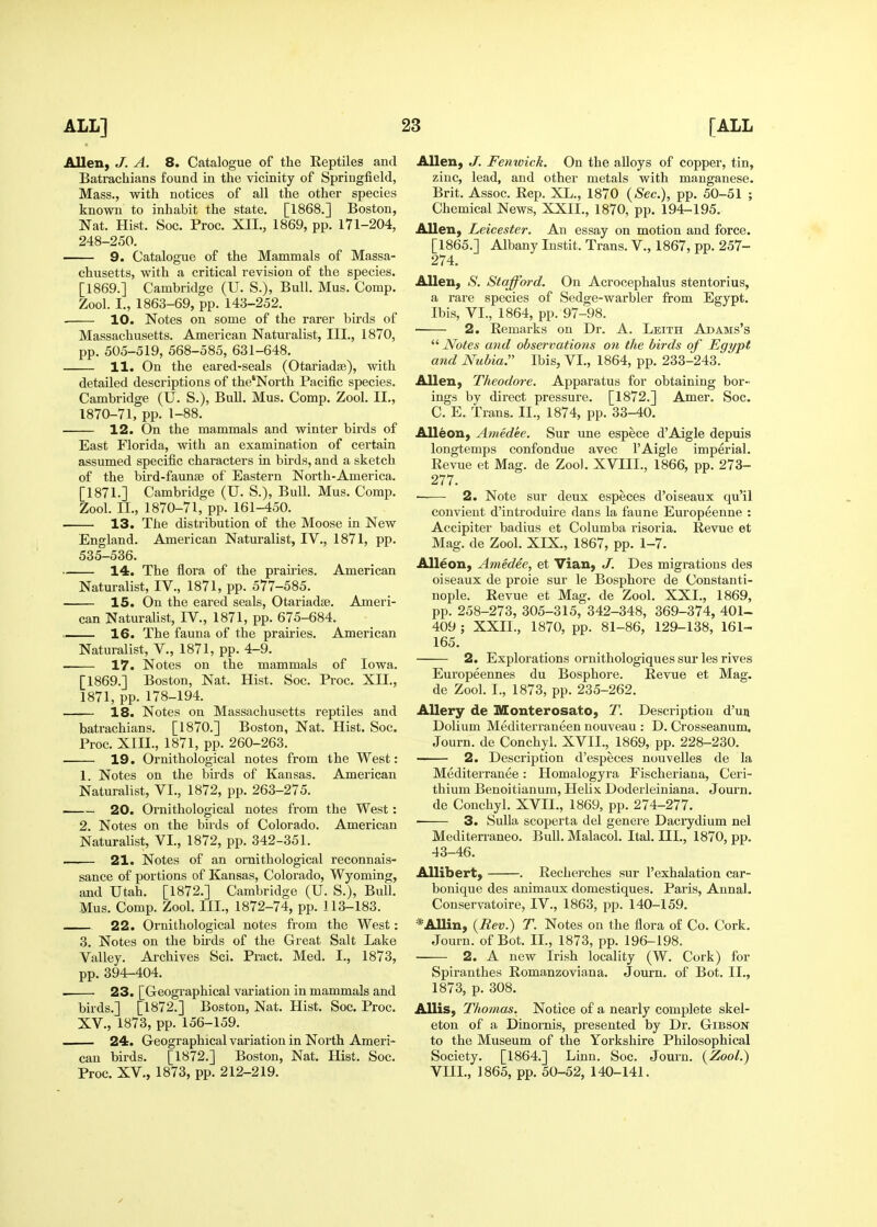 Allen, J. A. 8. Catalogue of the Reptiles and Batrachians found in the vicinity of Springfield, Mass., with notices of all the other species known to inhabit the state. [1868.] Boston, Nat. Hist. Soc. Proc. XII., 1869, pp. 171-204, 248-250. 9. Catalogue of the Mammals of Massa- chusetts, with a critical revision of the species. [1869.] Cambridge (U. S.), Bull. Mus. Comp. Zool. I., 1863-69, pp. 143-252. 10. Notes on some of the rarer birds of Massachusetts. American Naturalist, III., 1870, pp. 505-519, 568-585, 631-648. 11. On the eared-seals (Otariadse), with detailed descriptions of the'North Pacific species. Cambridge (U. S.), Bull. Mus. Comp. Zool. II., 1870-71, pp. 1-88. • 12. On the mammals and winter birds of East Florida, with an examination of certain assumed specific characters in birds, and a sketch of the bird-faunae of Eastern North-America. [1871.] Cambridge (U. S.), Bull. Mus. Comp. Zool. II., 1870-71, pp. 161-450. 13. The distribution of the Moose in New England. American Naturalist, IV., 1871, pp. 535-536. 14. The flora of the praii'ies. American Naturalist, IV., 1871, pp. 577-585. 15. On the eared seals, Otariadse. Ameri- can NaturaUst, IV., 1871, pp. 675-684. 16. The fauna of the prairies. American Naturalist, V., 1871, pp. 4-9. 17. Notes on the mammals of Iowa. [1869.] Boston, Nat. Hist. Soc. Proc. XII., 1871, pp. 178-194. 18. Notes on Massachusetts reptiles and batrachians. [1870.] Boston, Nat. Hist. Soc, Proc. XIII., 1871, pp. 260-263. 19. Ornithological notes from the West: 1. Notes on the birds of Kansas. American Naturalist, VI., 1872, pp. 263-275. 20. Ornithological notes from the West: 2. Notes on the birds of Colorado. American Naturalist, VI., 1872, pp. 342-351. 21. Notes of an ornithological reconnais- sance of portions of Kansas, Colorado, Wyoming, and Utah. [1872.] Cambridge (U. S.), Bull. Mus. Comp. Zool. III., 1872-74, pp. ] 13-183. 22. Ornithological notes from the West: 3. Notes on the bii-ds of the Great Salt Lake Valley. Ai'chives Sci. Pract. Med. I., 1873, pp. 394-404. . 23. [Geographical variation in mammals and birds.] [1872.] Boston, Nat. Hist. Soc. Proc. XV., 1873, pp. 156-159. 24. Geographical variation in North Ameri- can birds. [1872.] Boston, Nat. Hist. Soc. Proc. XV., 1873, pp. 212-219. Allen, J. Fenwick. On the alloys of copper, tin, zinc, lead, and other metals with manganese. Brit. Assoc. Rep. XL., 1870 (^ec), pp. 50-51 ; Chemical News, XXII., 1870, pp. 194-195. Allen, Leicester. An essay on motion and force. [1865.] Albany Instit. Trans. V., 1867, pp. 257- 274. Allen, S. Stafford. On Acrocephalus stentorius, a rare species of Sedge-warbler from Egypt. Ibis, VI., 1864, pp. 97-98. 2. Remarks on Dr. A. Leith Adams's  Notes and observations on the birds of Egypt and Nubia. Ibis, VI., 1864, pp. 233-243. Allen, Theodore. Apparatus for obtaining bor- ings by direct pressure. [1872.] Amer. Soc. C. E. Trans. II., 1874, pp. 33-40. AUeon, Amedee. Sur une espece d'Aigle depuis longtemps confondue avec I'Aigle imperial. Revue et Mag. de Zool. XVIII., 1866, pp. 273- 277. ■ 2. Note sur deux especes d'oiseaux qu'il convient d'introduire dans la faune Europeenne : Accipiter badius et Columba risoria. Revue et Mag. de Zool. XIX., 1867, pp. 1-7. Alleon, Amedee, et Vian, J. Des migrations des oiseaux de proie sur le Bosphore de Constanti- nople. Revue et Mag. de Zool. XXL, 1869, pp. 258-273, 305-315, 342-348, 369-374, 401- 409 ; XXIL, 1870, pp. 81-86, 129-138, 161- 165. 2. Explorations ornithologiques sur les rives Europeennes du Bosphore. Revue et Mag. de Zool. I., 1873, pp. 235-262. Allery de Monterosato, T. Description d'un Dolium Mediterraneen nouveau : D. Crosseanum. Journ. de Conchyl. XVII., 1869, pp. 228-230. 2. Description d'especes nouvelles de la Mediterranee: Homalogyra Fischeriana, Ceri- thium Benoitianum, Helix. Dodei'leiniana. Journ. de Conchyl. XVII., 1869, pp. 274-277. 3. Sulla scoperta del genere Dacrydium nel Mediterraneo. Bull. Malacol. Ital. III., 1870, pp. 43-46. AUibert, . Recherches sur 1'exhalation car- bonique des animaux domestiques. Paris, Annal. Conservatoire, IV., 1863, pp. 140-159. *Allin, {Rev.) T. Notes on the flora of Co. Cork. Journ. of Bot. IL, 1873, pp. 196-198. 2. A new Irish locality (W. Cork) for Spiranthes Romanzoviana. Journ. of Bot. IL, 1873, p. 308. AUis, Thomas. Notice of a nearly complete skel- eton of a Dinornis, presented by Dr. Gibson to the Museum of the Yorkshire Philosophical Society. [1864.] Linn. Soc. Journ. {Zool.) VIIL, 1865, pp. 50-52, 140-141.